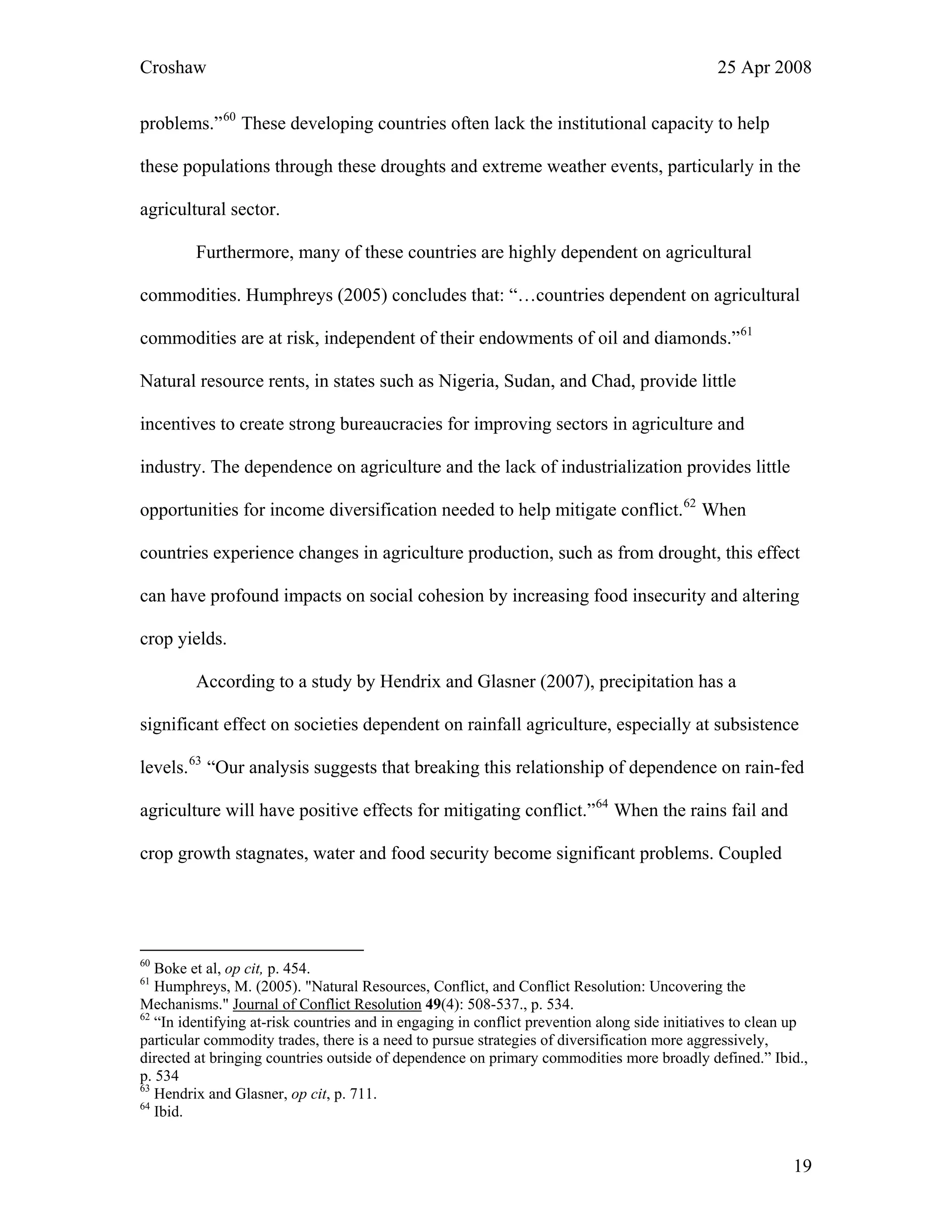 Croshaw 25 Apr 2008
problems.”60
These developing countries often lack the institutional capacity to help
these populations through these droughts and extreme weather events, particularly in
agricultural sector.
the
Furthermore, many of these countries are highly dependent on agricultural
commodities. Humphreys (2005) concludes that: “…countries dependent on agricultural
commodities are at risk, independent of their endowments of oil and diamonds.”61
Natural resource rents, in states such as Nigeria, Sudan, and Chad, provide little
incentives to create strong bureaucracies for improving sectors in agriculture and
industry. The dependence on agriculture and the lack of industrialization provides little
opportunities for income diversification needed to help mitigate conflict.62
When
countries experience changes in agriculture production, such as from drought, this effect
can have profound impacts on social cohesion by increasing food insecurity and altering
crop yields.
According to a study by Hendrix and Glasner (2007), precipitation has a
significant effect on societies dependent on rainfall agriculture, especially at subsistence
levels.63
“Our analysis suggests that breaking this relationship of dependence on rain-fed
agriculture will have positive effects for mitigating conflict.”64
When the rains fail and
crop growth stagnates, water and food security become significant problems. Coupled
60
Boke et al, op cit, p. 454.
61
Humphreys, M. (2005). "Natural Resources, Conflict, and Conflict Resolution: Uncovering the
Mechanisms." Journal of Conflict Resolution 49(4): 508-537., p. 534.
62
“In identifying at-risk countries and in engaging in conflict prevention along side initiatives to clean up
particular commodity trades, there is a need to pursue strategies of diversification more aggressively,
directed at bringing countries outside of dependence on primary commodities more broadly defined.” Ibid.,
p. 534
63
Hendrix and Glasner, op cit, p. 711.
64
Ibid.
19
 