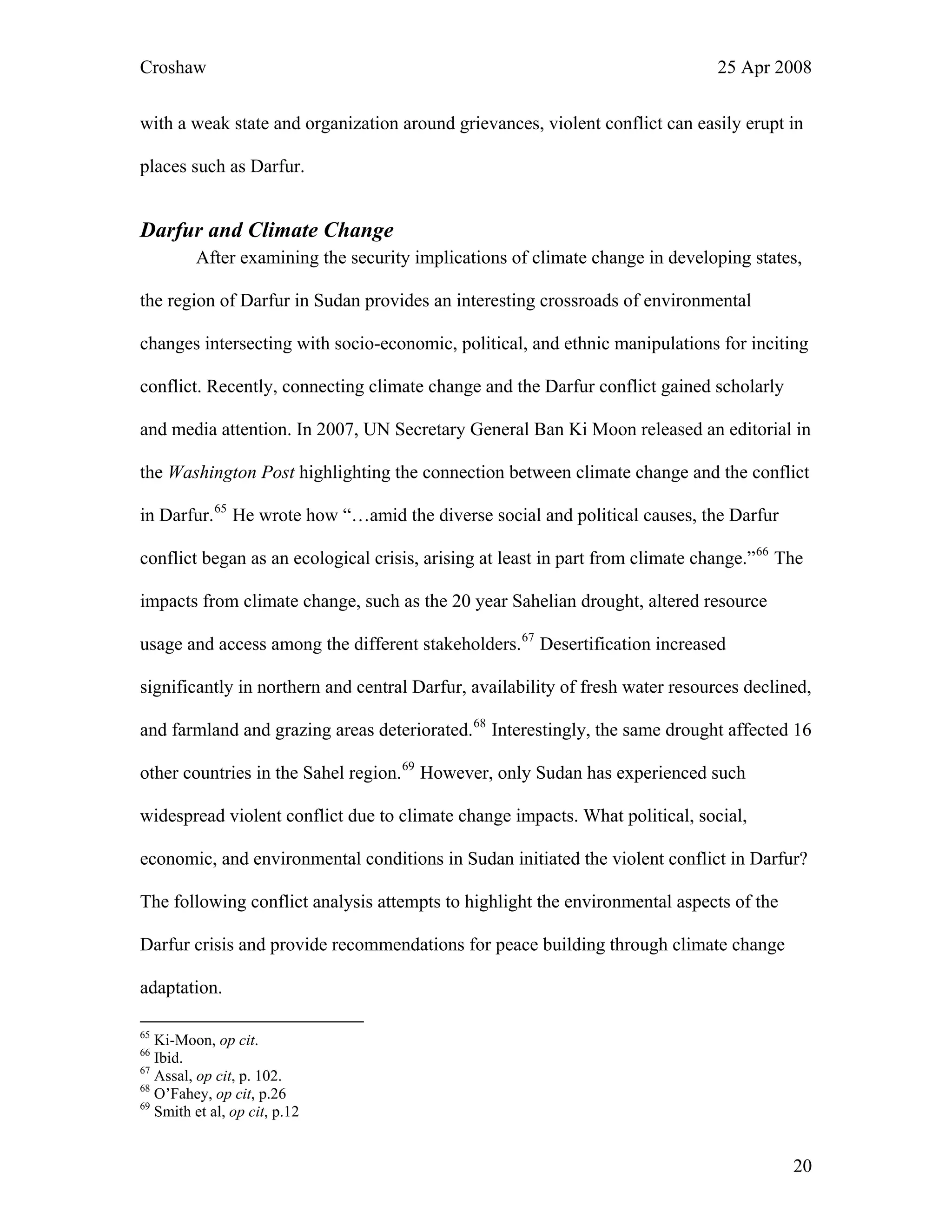 Croshaw 25 Apr 2008
20
with a weak state and organization around grievances, violent conflict can easily erupt in
places such as Darfur.
Darfur and Climate Change
After examining the security implications of climate change in developing states,
the region of Darfur in Sudan provides an interesting crossroads of environmental
changes intersecting with socio-economic, political, and ethnic manipulations for inciting
conflict. Recently, connecting climate change and the Darfur conflict gained scholarly
and media attention. In 2007, UN Secretary General Ban Ki Moon released an editorial in
the Washington Post highlighting the connection between climate change and the conflict
in Darfur.65
He wrote how “…amid the diverse social and political causes, the Darfur
conflict began as an ecological crisis, arising at least in part from climate change.”66
The
impacts from climate change, such as the 20 year Sahelian drought, altered resource
usage and access among the different stakeholders.67
Desertification increased
significantly in northern and central Darfur, availability of fresh water resources declined,
and farmland and grazing areas deteriorated.68
Interestingly, the same drought affected 16
other countries in the Sahel region.69
However, only Sudan has experienced such
widespread violent conflict due to climate change impacts. What political, social,
economic, and environmental conditions in Sudan initiated the violent conflict in Darfur?
The following conflict analysis attempts to highlight the environmental aspects of the
Darfur crisis and provide recommendations for peace building through climate change
adaptation.
65
Ki-Moon, op cit.
66
Ibid.
67
Assal, op cit, p. 102.
68
O’Fahey, op cit, p.26
69
Smith et al, op cit, p.12
 