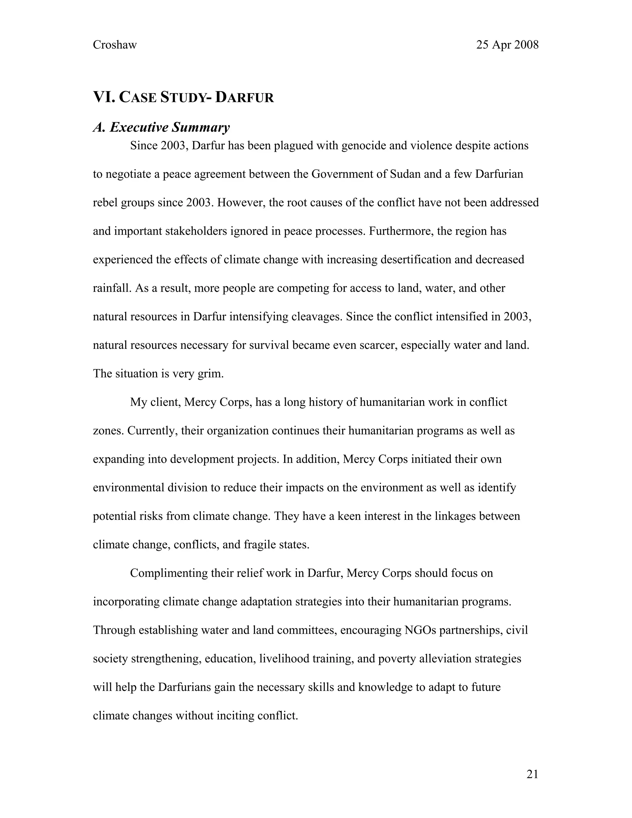 Croshaw 25 Apr 2008
VI. CASE STUDY- DARFUR
A. Executive Summary
Since 2003, Darfur has been plagued with genocide and violence despite actions
to negotiate a peace agreement between the Government of Sudan and a few Darfurian
rebel groups since 2003. However, the root causes of the conflict have not been addressed
and important stakeholders ignored in peace processes. Furthermore, the region has
experienced the effects of climate change with increasing desertification and decreased
rainfall. As a result, more people are competing for access to land, water, and other
natural resources in Darfur intensifying cleavages. Since the conflict intensified in 2003,
natural resources necessary for survival became even scarcer, especially water and land.
The situation is very grim.
My client, Mercy Corps, has a long history of humanitarian work in conflict
zones. Currently, their organization continues their humanitarian programs as well as
expanding into development projects. In addition, Mercy Corps initiated their own
environmental division to reduce their impacts on the environment as well as identify
potential risks from climate change. They have a keen interest in the linkages between
climate change, conflicts, and fragile states.
Complimenting their relief work in Darfur, Mercy Corps should focus on
incorporating climate change adaptation strategies into their humanitarian programs.
Through establishing water and land committees, encouraging NGOs partnerships, civil
society strengthening, education, livelihood training, and poverty alleviation strategies
will help the Darfurians gain the necessary skills and knowledge to adapt to future
climate changes without inciting conflict.
21
 