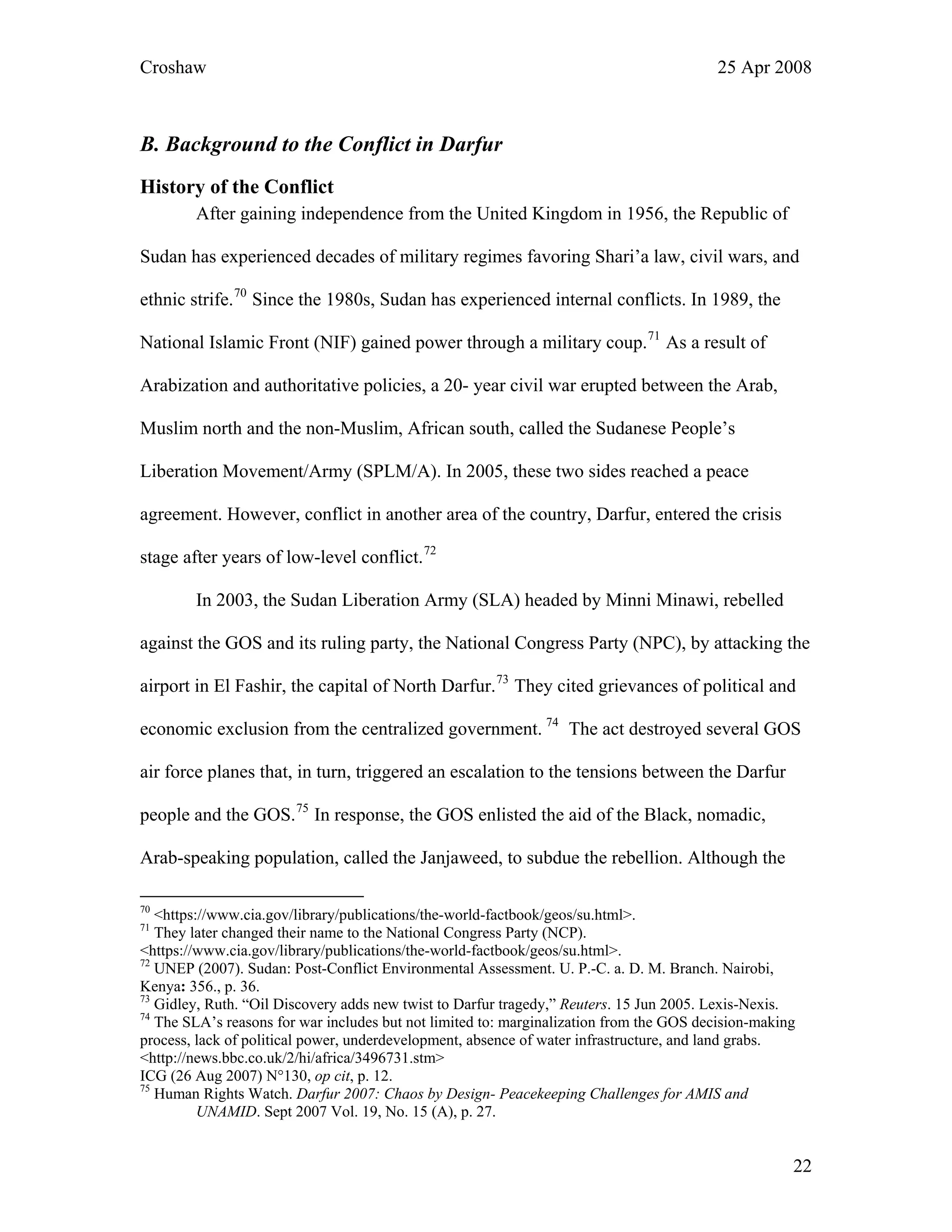 Croshaw 25 Apr 2008
B. Background to the Conflict in Darfur
History of the Conflict
After gaining independence from the United Kingdom in 1956, the Republic of
Sudan has experienced decades of military regimes favoring Shari’a law, civil wars, and
ethnic strife.70
Since the 1980s, Sudan has experienced internal conflicts. In 1989, the
National Islamic Front (NIF) gained power through a military coup.71
As a result of
Arabization and authoritative policies, a 20- year civil war erupted between the Arab,
Muslim north and the non-Muslim, African south, called the Sudanese People’s
Liberation Movement/Army (SPLM/A). In 2005, these two sides reached a peace
agreement. However, conflict in another area of the country, Darfur, entered the crisis
stage after years of low-level conflict.72
In 2003, the Sudan Liberation Army (SLA) headed by Minni Minawi, rebelled
against the GOS and its ruling party, the National Congress Party (NPC), by attacking the
airport in El Fashir, the capital of North Darfur.73
They cited grievances of political and
economic exclusion from the centralized government. 74
The act destroyed several GOS
air force planes that, in turn, triggered an escalation to the tensions between the Darfur
people and the GOS.75
In response, the GOS enlisted the aid of the Black, nomadic,
Arab-speaking population, called the Janjaweed, to subdue the rebellion. Although the
70
<https://www.cia.gov/library/publications/the-world-factbook/geos/su.html>.
71
They later changed their name to the National Congress Party (NCP).
<https://www.cia.gov/library/publications/the-world-factbook/geos/su.html>.
72
UNEP (2007). Sudan: Post-Conflict Environmental Assessment. U. P.-C. a. D. M. Branch. Nairobi,
Kenya: 356., p. 36.
73
Gidley, Ruth. “Oil Discovery adds new twist to Darfur tragedy,” Reuters. 15 Jun 2005. Lexis-Nexis.
74
The SLA’s reasons for war includes but not limited to: marginalization from the GOS decision-making
process, lack of political power, underdevelopment, absence of water infrastructure, and land grabs.
<http://news.bbc.co.uk/2/hi/africa/3496731.stm>
ICG (26 Aug 2007) N°130, op cit, p. 12.
75
Human Rights Watch. Darfur 2007: Chaos by Design- Peacekeeping Challenges for AMIS and
UNAMID. Sept 2007 Vol. 19, No. 15 (A), p. 27.
22
 
