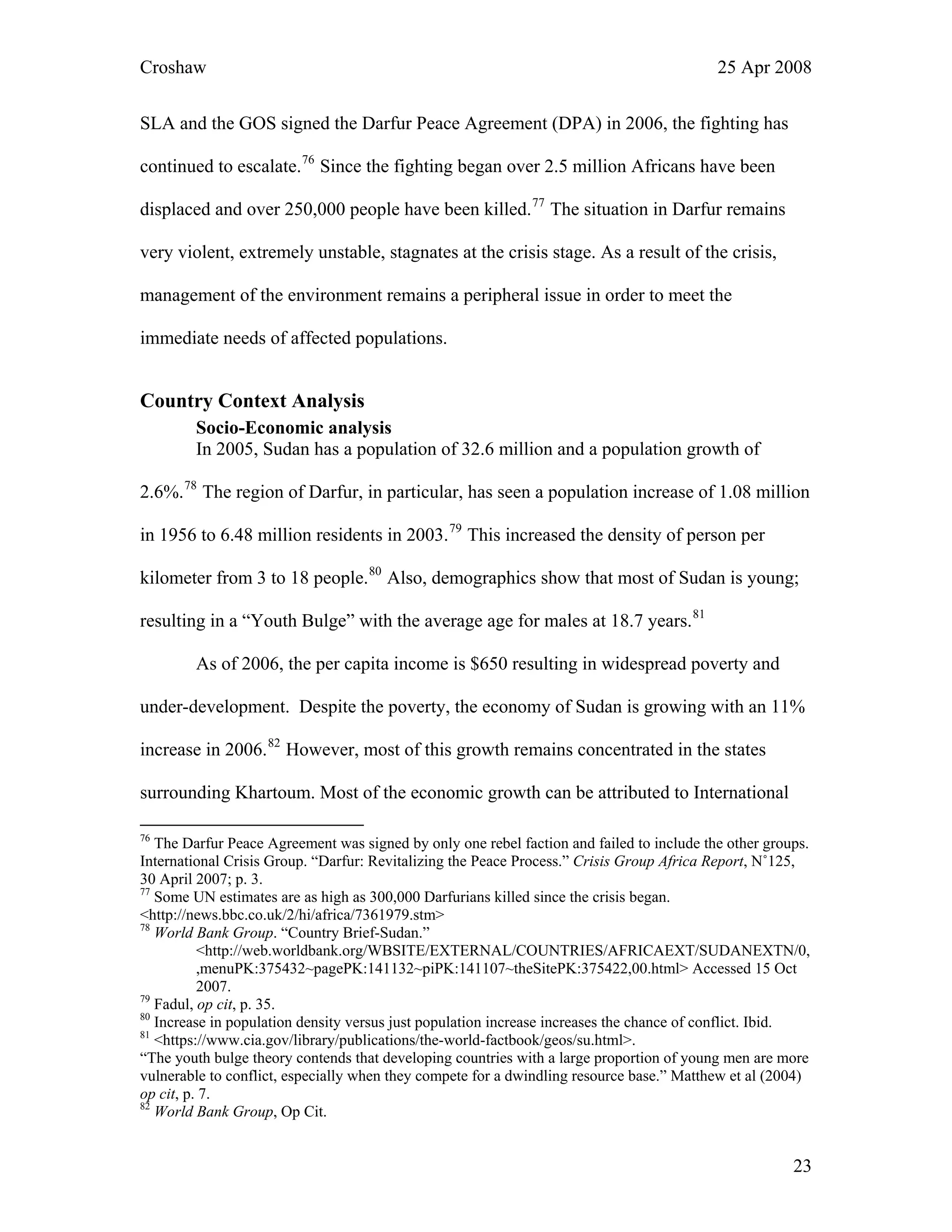 Croshaw 25 Apr 2008
SLA and the GOS signed the Darfur Peace Agreement (DPA) in 2006, the fighting has
continued to escalate.76
Since the fighting began over 2.5 million Africans have been
displaced and over 250,000 people have been killed.77
The situation in Darfur remains
very violent, extremely unstable, stagnates at the crisis stage. As a result of the crisis,
management of the environment remains a peripheral issue in order to meet the
immediate needs of affected populations.
Country Context Analysis
Socio-Economic analysis
In 2005, Sudan has a population of 32.6 million and a population growth of
2.6%.78
The region of Darfur, in particular, has seen a population increase of 1.08 million
in 1956 to 6.48 million residents in 2003.79
This increased the density of person per
kilometer from 3 to 18 people.80
Also, demographics show that most of Sudan is young;
resulting in a “Youth Bulge” with the average age for males at 18.7 years.81
As of 2006, the per capita income is $650 resulting in widespread poverty and
under-development. Despite the poverty, the economy of Sudan is growing with an 11%
increase in 2006.82
However, most of this growth remains concentrated in the states
surrounding Khartoum. Most of the economic growth can be attributed to International
76
The Darfur Peace Agreement was signed by only one rebel faction and failed to include the other groups.
International Crisis Group. “Darfur: Revitalizing the Peace Process.” Crisis Group Africa Report, N˚125,
30 April 2007; p. 3.
77
Some UN estimates are as high as 300,000 Darfurians killed since the crisis began.
<http://news.bbc.co.uk/2/hi/africa/7361979.stm>
78
World Bank Group. “Country Brief-Sudan.”
<http://web.worldbank.org/WBSITE/EXTERNAL/COUNTRIES/AFRICAEXT/SUDANEXTN/0,
,menuPK:375432~pagePK:141132~piPK:141107~theSitePK:375422,00.html> Accessed 15 Oct
2007.
79
Fadul, op cit, p. 35.
80
Increase in population density versus just population increase increases the chance of conflict. Ibid.
81
<https://www.cia.gov/library/publications/the-world-factbook/geos/su.html>.
“The youth bulge theory contends that developing countries with a large proportion of young men are more
vulnerable to conflict, especially when they compete for a dwindling resource base.” Matthew et al (2004)
op cit, p. 7.
82
World Bank Group, Op Cit.
23
 