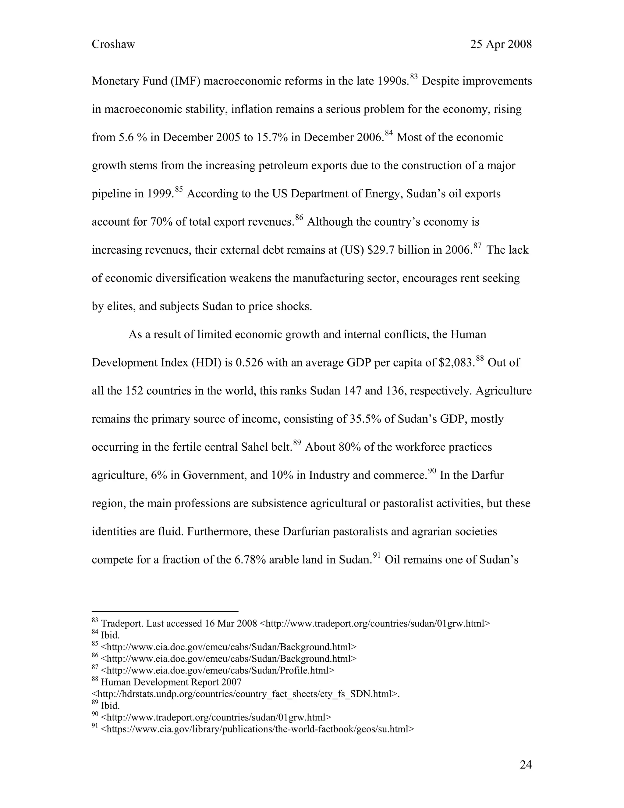 Croshaw 25 Apr 2008
Monetary Fund (IMF) macroeconomic reforms in the late 1990s.83
Despite improvements
in macroeconomic stability, inflation remains a serious problem for the economy, rising
from 5.6 % in December 2005 to 15.7% in December 2006.84
Most of the economic
growth stems from the increasing petroleum exports due to the construction of a major
pipeline in 1999.85
According to the US Department of Energy, Sudan’s oil exports
account for 70% of total export revenues.86
Although the country’s economy is
increasing revenues, their external debt remains at (US) $29.7 billion in 2006.87
T
of economic diversification weakens the manufacturing sector, encourages rent seeking
by elites, and subjects Sudan to price shocks
he lack
.
As a result of limited economic growth and internal conflicts, the Human
Development Index (HDI) is 0.526 with an average GDP per capita of $2,083.88
Out of
all the 152 countries in the world, this ranks Sudan 147 and 136, respectively. Agriculture
remains the primary source of income, consisting of 35.5% of Sudan’s GDP, mostly
occurring in the fertile central Sahel belt.89
About 80% of the workforce practices
agriculture, 6% in Government, and 10% in Industry and commerce.90
In the Darfur
region, the main professions are subsistence agricultural or pastoralist activities, but these
identities are fluid. Furthermore, these Darfurian pastoralists and agrarian societies
compete for a fraction of the 6.78% arable land in Sudan.91
Oil remains one of Sudan’s
83
Tradeport. Last accessed 16 Mar 2008 <http://www.tradeport.org/countries/sudan/01grw.html>
84
Ibid.
85
<http://www.eia.doe.gov/emeu/cabs/Sudan/Background.html>
86
<http://www.eia.doe.gov/emeu/cabs/Sudan/Background.html>
87
<http://www.eia.doe.gov/emeu/cabs/Sudan/Profile.html>
88
Human Development Report 2007
<http://hdrstats.undp.org/countries/country_fact_sheets/cty_fs_SDN.html>.
89
Ibid.
90
<http://www.tradeport.org/countries/sudan/01grw.html>
91
<https://www.cia.gov/library/publications/the-world-factbook/geos/su.html>
24
 