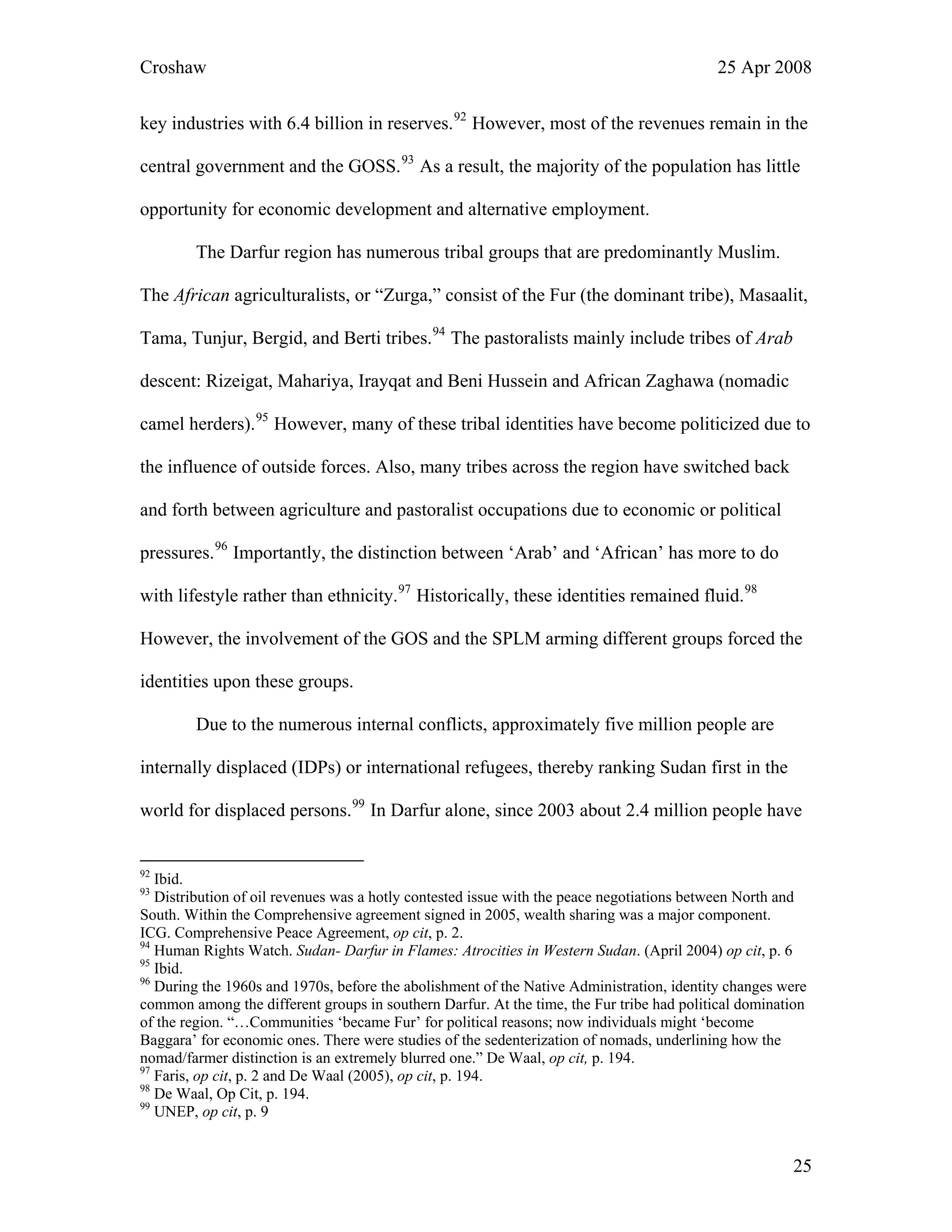 Croshaw 25 Apr 2008
key industries with 6.4 billion in reserves.92
However, most of the revenues remain in the
central government and the GOSS.93
As a result, the majority of the population has little
opportunity for economic development and alternative employment.
The Darfur region has numerous tribal groups that are predominantly Muslim.
The African agriculturalists, or “Zurga,” consist of the Fur (the dominant tribe), Masaalit,
Tama, Tunjur, Bergid, and Berti tribes.94
The pastoralists mainly include tribes of Arab
descent: Rizeigat, Mahariya, Irayqat and Beni Hussein and African Zaghawa (nomadic
camel herders).95
However, many of these tribal identities have become politicized due to
the influence of outside forces. Also, many tribes across the region have switched back
and forth between agriculture and pastoralist occupations due to economic or political
pressures.96
Importantly, the distinction between ‘Arab’ and ‘African’ has more to do
with lifestyle rather than ethnicity.97
Historically, these identities remained fluid.98
However, the involvement of the GOS and the SPLM arming different groups forced the
identities upon these groups.
Due to the numerous internal conflicts, approximately five million people are
internally displaced (IDPs) or international refugees, thereby ranking Sudan first in the
world for displaced persons.99
In Darfur alone, since 2003 about 2.4 million people have
92
Ibid.
93
Distribution of oil revenues was a hotly contested issue with the peace negotiations between North and
South. Within the Comprehensive agreement signed in 2005, wealth sharing was a major component.
ICG. Comprehensive Peace Agreement, op cit, p. 2.
94
Human Rights Watch. Sudan- Darfur in Flames: Atrocities in Western Sudan. (April 2004) op cit, p. 6
95
Ibid.
96
During the 1960s and 1970s, before the abolishment of the Native Administration, identity changes were
common among the different groups in southern Darfur. At the time, the Fur tribe had political domination
of the region. “…Communities ‘became Fur’ for political reasons; now individuals might ‘become
Baggara’ for economic ones. There were studies of the sedenterization of nomads, underlining how the
nomad/farmer distinction is an extremely blurred one.” De Waal, op cit, p. 194.
97
Faris, op cit, p. 2 and De Waal (2005), op cit, p. 194.
98
De Waal, Op Cit, p. 194.
99
UNEP, op cit, p. 9
25
 