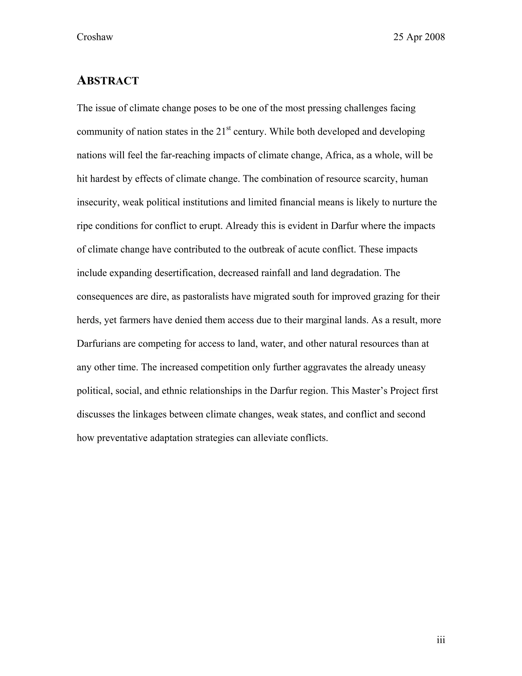 Croshaw 25 Apr 2008
ABSTRACT
The issue of climate change poses to be one of the most pressing challenges facing
community of nation states in the 21st
century. While both developed and developing
nations will feel the far-reaching impacts of climate change, Africa, as a whole, will be
hit hardest by effects of climate change. The combination of resource scarcity, human
insecurity, weak political institutions and limited financial means is likely to nurture the
ripe conditions for conflict to erupt. Already this is evident in Darfur where the impacts
of climate change have contributed to the outbreak of acute conflict. These impacts
include expanding desertification, decreased rainfall and land degradation. The
consequences are dire, as pastoralists have migrated south for improved grazing for their
herds, yet farmers have denied them access due to their marginal lands. As a result, more
Darfurians are competing for access to land, water, and other natural resources than at
any other time. The increased competition only further aggravates the already uneasy
political, social, and ethnic relationships in the Darfur region. This Master’s Project first
discusses the linkages between climate changes, weak states, and conflict and second
how preventative adaptation strategies can alleviate conflicts.
iii
 