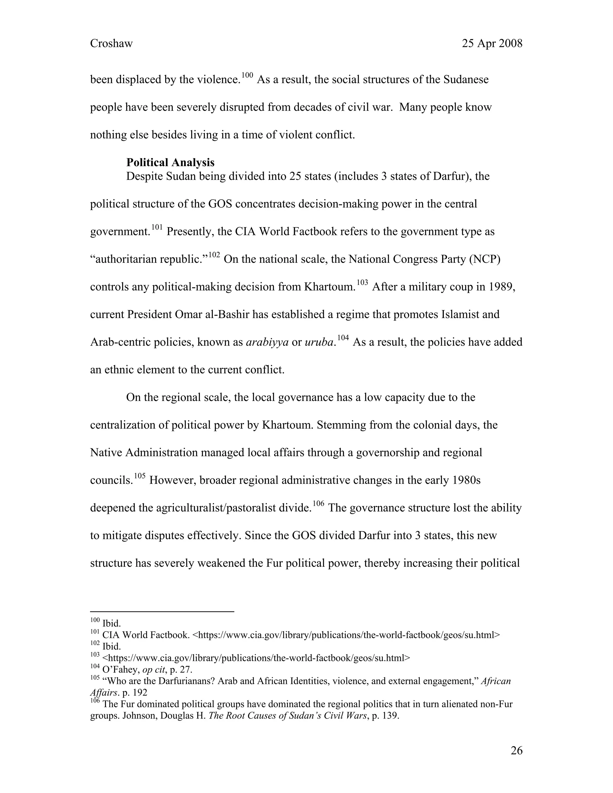 Croshaw 25 Apr 2008
been displaced by the violence.100
As a result, the social structures of the Sudanese
people have been severely disrupted from decades of civil war. Many people know
nothing else besides living in a time of violent conflict.
Political Analysis
Despite Sudan being divided into 25 states (includes 3 states of Darfur), the
political structure of the GOS concentrates decision-making power in the central
government.101
Presently, the CIA World Factbook refers to the government type as
“authoritarian republic.”102
On the national scale, the National Congress Party (NCP)
controls any political-making decision from Khartoum.103
After a military coup in 1989,
current President Omar al-Bashir has established a regime that promotes Islamist and
Arab-centric policies, known as arabiyya or uruba.104
As a result, the policies have added
an ethnic element to the current conflict.
On the regional scale, the local governance has a low capacity due to the
centralization of political power by Khartoum. Stemming from the colonial days, the
Native Administration managed local affairs through a governorship and regional
councils.105
However, broader regional administrative changes in the early 1980s
deepened the agriculturalist/pastoralist divide.106
The governance structure lost the ability
to mitigate disputes effectively. Since the GOS divided Darfur into 3 states, this new
structure has severely weakened the Fur political power, thereby increasing their political
100
Ibid.
101
CIA World Factbook. <https://www.cia.gov/library/publications/the-world-factbook/geos/su.html>
102
Ibid.
103
<https://www.cia.gov/library/publications/the-world-factbook/geos/su.html>
104
O’Fahey, op cit, p. 27.
105
“Who are the Darfurianans? Arab and African Identities, violence, and external engagement,” African
Affairs. p. 192
106
The Fur dominated political groups have dominated the regional politics that in turn alienated non-Fur
groups. Johnson, Douglas H. The Root Causes of Sudan’s Civil Wars, p. 139.
26
 