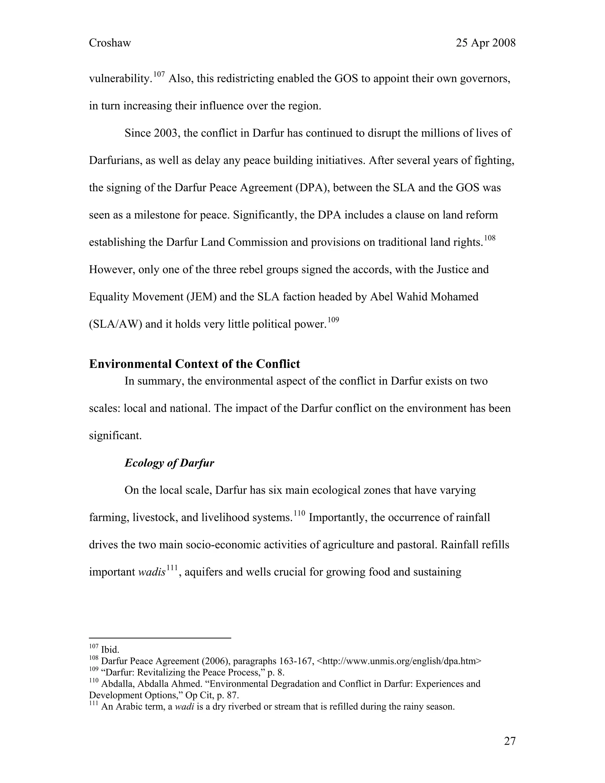 Croshaw 25 Apr 2008
vulnerability.107
Also, this redistricting enabled the GOS to appoint their own governors,
in turn increasing their influence over the region.
Since 2003, the conflict in Darfur has continued to disrupt the millions of lives of
Darfurians, as well as delay any peace building initiatives. After several years of fighting,
the signing of the Darfur Peace Agreement (DPA), between the SLA and the GOS was
seen as a milestone for peace. Significantly, the DPA includes a clause on land reform
establishing the Darfur Land Commission and provisions on traditional land rights.108
However, only one of the three rebel groups signed the accords, with the Justice and
Equality Movement (JEM) and the SLA faction headed by Abel Wahid Mohamed
(SLA/AW) and it holds very little political power.109
Environmental Context of the Conflict
In summary, the environmental aspect of the conflict in Darfur exists on two
scales: local and national. The impact of the Darfur conflict on the environment has been
significant.
Ecology of Darfur
On the local scale, Darfur has six main ecological zones that have varying
farming, livestock, and livelihood systems.110
Importantly, the occurrence of rainfall
drives the two main socio-economic activities of agriculture and pastoral. Rainfall refills
important wadis111
, aquifers and wells crucial for growing food and sustaining
107
Ibid.
108
Darfur Peace Agreement (2006), paragraphs 163-167, <http://www.unmis.org/english/dpa.htm>
109
“Darfur: Revitalizing the Peace Process,” p. 8.
110
Abdalla, Abdalla Ahmed. “Environmental Degradation and Conflict in Darfur: Experiences and
Development Options,” Op Cit, p. 87.
111
An Arabic term, a wadi is a dry riverbed or stream that is refilled during the rainy season.
27
 