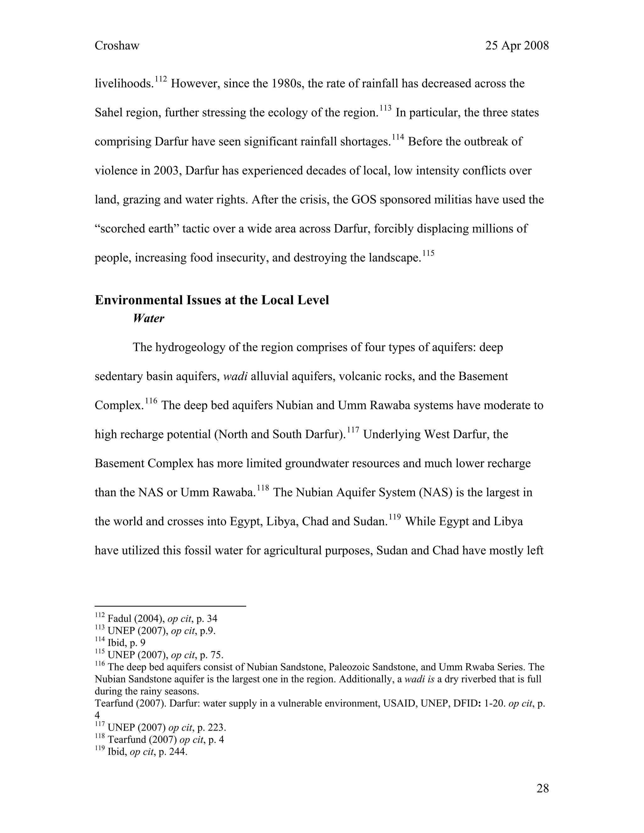 Croshaw 25 Apr 2008
livelihoods.112
However, since the 1980s, the rate of rainfall has decreased across the
Sahel region, further stressing the ecology of the region.113
In particular, the three states
comprising Darfur have seen significant rainfall shortages.114
Before the outbreak of
violence in 2003, Darfur has experienced decades of local, low intensity conflicts over
land, grazing and water rights. After the crisis, the GOS sponsored militias have used the
“scorched earth” tactic over a wide area across Darfur, forcibly displacing millions of
people, increasing food insecurity, and destroying the landscape.115
Environmental Issues at the Local Level
Water
The hydrogeology of the region comprises of four types of aquifers: deep
sedentary basin aquifers, wadi alluvial aquifers, volcanic rocks, and the Basement
Complex.116
The deep bed aquifers Nubian and Umm Rawaba systems have moderate to
high recharge potential (North and South Darfur).117
Underlying West Darfur, the
Basement Complex has more limited groundwater resources and much lower recharge
than the NAS or Umm Rawaba.118
The Nubian Aquifer System (NAS) is the largest in
the world and crosses into Egypt, Libya, Chad and Sudan.119
While Egypt and Libya
have utilized this fossil water for agricultural purposes, Sudan and Chad have mostly left
112
Fadul (2004), op cit, p. 34
113
UNEP (2007), op cit, p.9.
114
Ibid, p. 9
115
UNEP (2007), op cit, p. 75.
116
The deep bed aquifers consist of Nubian Sandstone, Paleozoic Sandstone, and Umm Rwaba Series. The
Nubian Sandstone aquifer is the largest one in the region. Additionally, a wadi is a dry riverbed that is full
during the rainy seasons.
Tearfund (2007). Darfur: water supply in a vulnerable environment, USAID, UNEP, DFID: 1-20. op cit, p.
4
117
UNEP (2007) op cit, p. 223.
118
Tearfund (2007) op cit, p. 4
119
Ibid, op cit, p. 244.
28
 