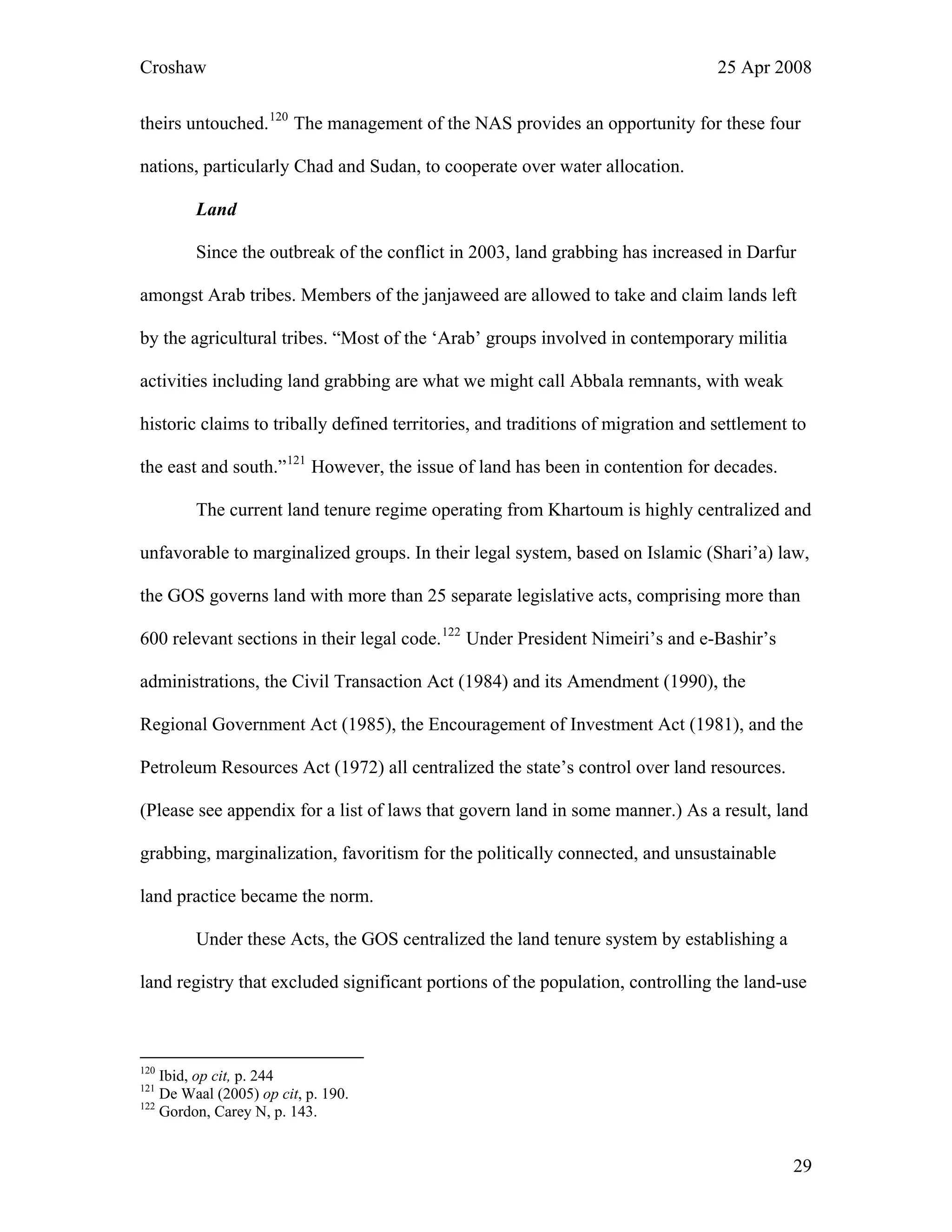 Croshaw 25 Apr 2008
theirs untouched.120
The management of the NAS provides an opportunity for these
nations, particularly Chad and Sudan, to cooperate over water allocation.
four
Land
Since the outbreak of the conflict in 2003, land grabbing has increased in Darfur
amongst Arab tribes. Members of the janjaweed are allowed to take and claim lands left
by the agricultural tribes. “Most of the ‘Arab’ groups involved in contemporary militia
activities including land grabbing are what we might call Abbala remnants, with weak
historic claims to tribally defined territories, and traditions of migration and settlement to
the east and south.”121
However, the issue of land has been in contention for decades.
The current land tenure regime operating from Khartoum is highly centralized and
unfavorable to marginalized groups. In their legal system, based on Islamic (Shari’a) law,
the GOS governs land with more than 25 separate legislative acts, comprising more than
600 relevant sections in their legal code.122
Under President Nimeiri’s and e-Bashir’s
administrations, the Civil Transaction Act (1984) and its Amendment (1990), the
Regional Government Act (1985), the Encouragement of Investment Act (1981), and the
Petroleum Resources Act (1972) all centralized the state’s control over land resources.
(Please see appendix for a list of laws that govern land in some manner.) As a result, land
grabbing, marginalization, favoritism for the politically connected, and unsustainable
land practice became the norm.
Under these Acts, the GOS centralized the land tenure system by establishing a
land registry that excluded significant portions of the population, controlling the land-use
120
Ibid, op cit, p. 244
121
De Waal (2005) op cit, p. 190.
122
Gordon, Carey N, p. 143.
29
 