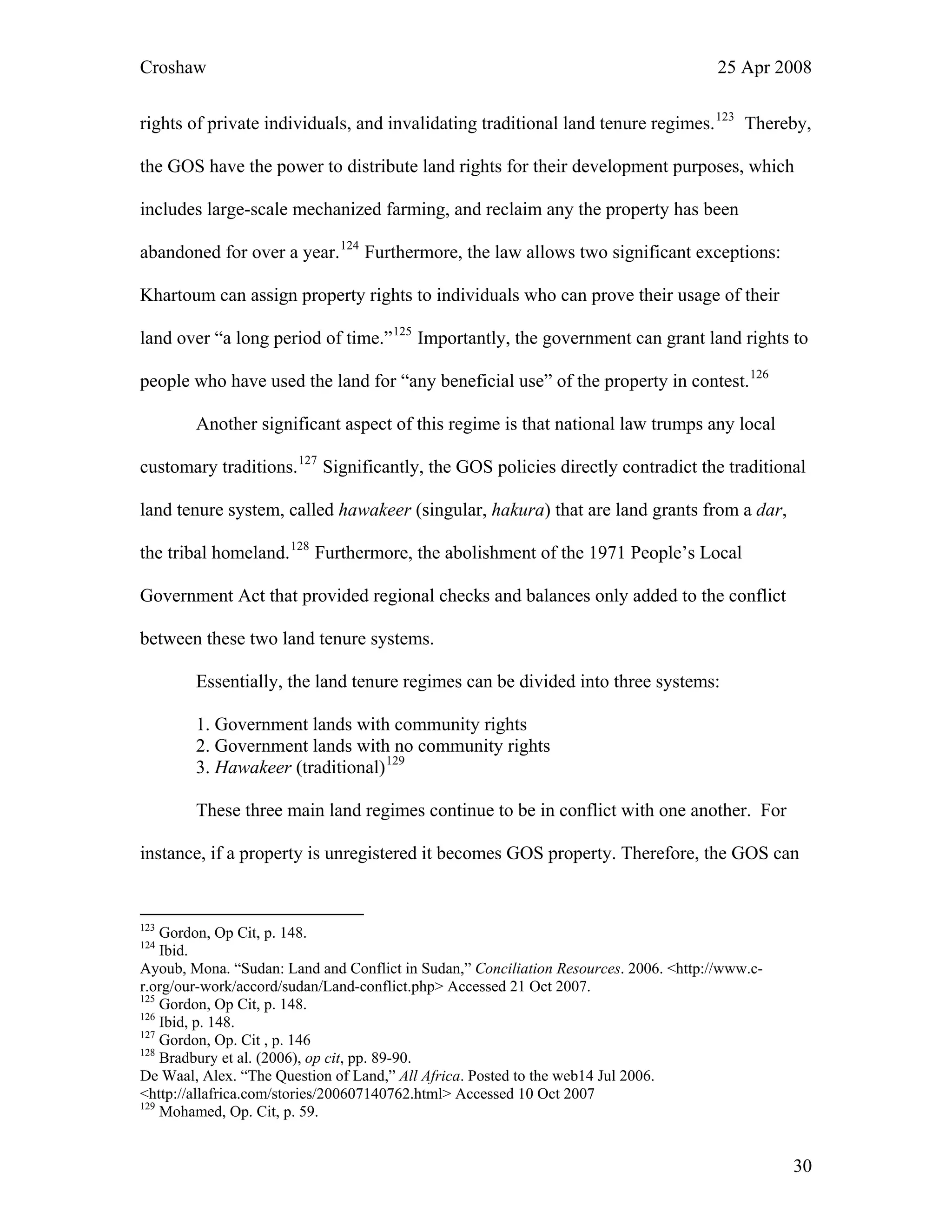 Croshaw 25 Apr 2008
rights of private individuals, and invalidating traditional land tenure regimes.123
Thereby,
the GOS have the power to distribute land rights for their development purposes, which
includes large-scale mechanized farming, and reclaim any the property has been
abandoned for over a year.124
Furthermore, the law allows two significant exceptions:
Khartoum can assign property rights to individuals who can prove their usage of their
land over “a long period of time.”125
Importantly, the government can grant land rights to
people who have used the land for “any beneficial use” of the property in contest.126
Another significant aspect of this regime is that national law trumps any local
customary traditions.127
Significantly, the GOS policies directly contradict the traditional
land tenure system, called hawakeer (singular, hakura) that are land grants from a dar,
the tribal homeland.128
Furthermore, the abolishment of the 1971 People’s Local
Government Act that provided regional checks and balances only added to the conflict
between these two land tenure systems.
Essentially, the land tenure regimes can be divided into three systems:
1. Government lands with community rights
2. Government lands with no community rights
3. Hawakeer (traditional)129
These three main land regimes continue to be in conflict with one another. For
instance, if a property is unregistered it becomes GOS property. Therefore, the GOS can
123
Gordon, Op Cit, p. 148.
124
Ibid.
Ayoub, Mona. “Sudan: Land and Conflict in Sudan,” Conciliation Resources. 2006. <http://www.c-
r.org/our-work/accord/sudan/Land-conflict.php> Accessed 21 Oct 2007.
125
Gordon, Op Cit, p. 148.
126
Ibid, p. 148.
127
Gordon, Op. Cit , p. 146
128
Bradbury et al. (2006), op cit, pp. 89-90.
De Waal, Alex. “The Question of Land,” All Africa. Posted to the web14 Jul 2006.
<http://allafrica.com/stories/200607140762.html> Accessed 10 Oct 2007
129
Mohamed, Op. Cit, p. 59.
30
 