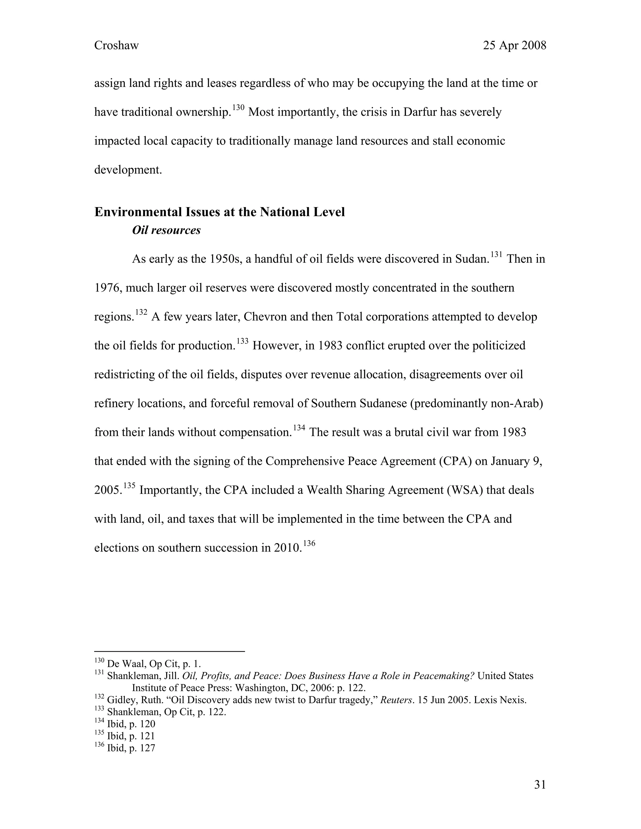 Croshaw 25 Apr 2008
assign land rights and leases regardless of who may be occupying the land at the time or
have traditional ownership.130
Most importantly, the crisis in Darfur has severely
impacted local capacity to traditionally manage land resources and stall economic
development.
Environmental Issues at the National Level
Oil resources
As early as the 1950s, a handful of oil fields were discovered in Sudan.131
Then in
1976, much larger oil reserves were discovered mostly concentrated in the southern
regions.132
A few years later, Chevron and then Total corporations attempted to develop
the oil fields for production.133
However, in 1983 conflict erupted over the politicized
redistricting of the oil fields, disputes over revenue allocation, disagreements over oil
refinery locations, and forceful removal of Southern Sudanese (predominantly non-Arab)
from their lands without compensation.134
The result was a brutal civil war from 1983
that ended with the signing of the Comprehensive Peace Agreement (CPA) on January 9,
2005.135
Importantly, the CPA included a Wealth Sharing Agreement (WSA) that deals
with land, oil, and taxes that will be implemented in the time between the CPA and
elections on southern succession in 2010.136
130
De Waal, Op Cit, p. 1.
131
Shankleman, Jill. Oil, Profits, and Peace: Does Business Have a Role in Peacemaking? United States
Institute of Peace Press: Washington, DC, 2006: p. 122.
132
Gidley, Ruth. “Oil Discovery adds new twist to Darfur tragedy,” Reuters. 15 Jun 2005. Lexis Nexis.
133
Shankleman, Op Cit, p. 122.
134
Ibid, p. 120
135
Ibid, p. 121
136
Ibid, p. 127
31
 