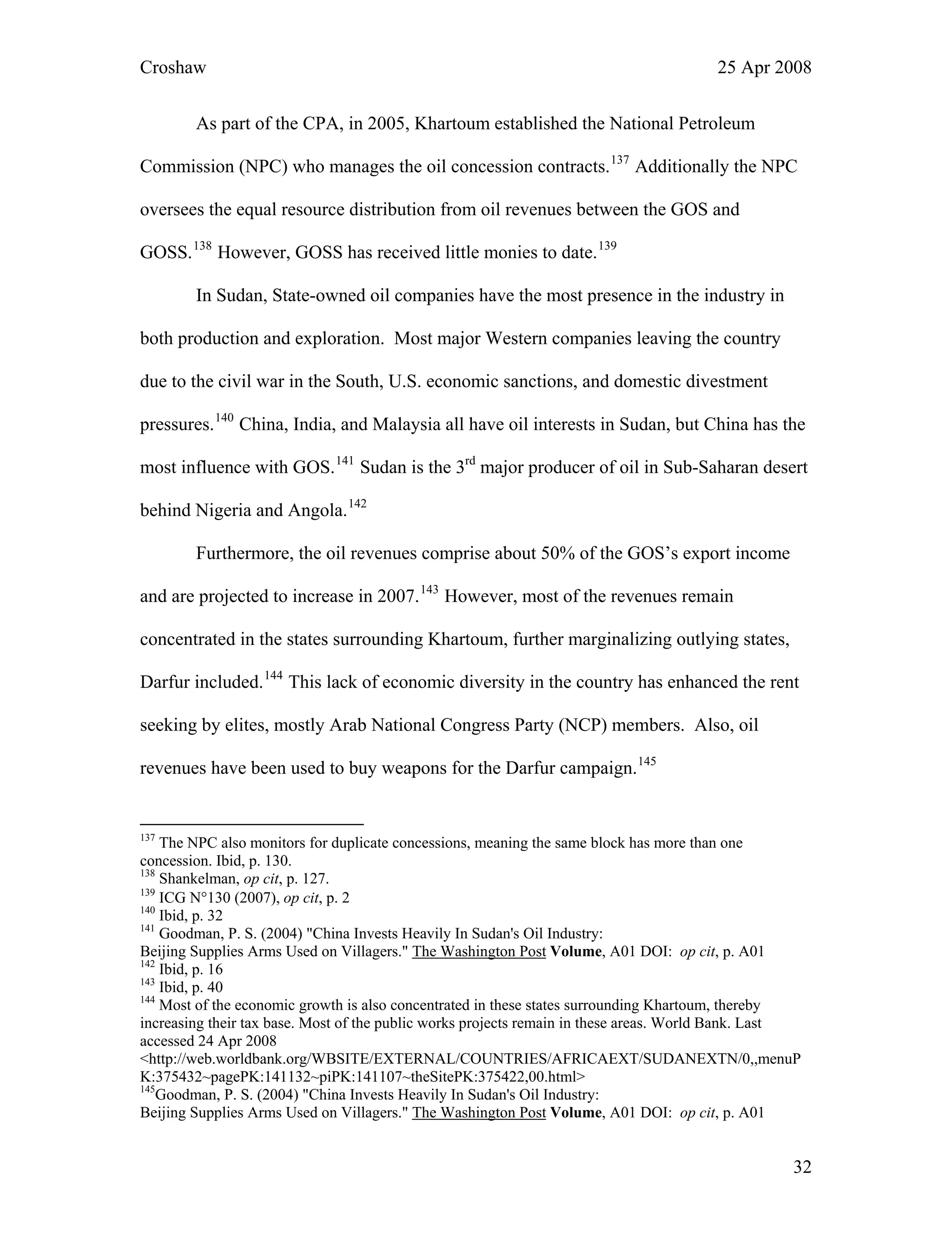 Croshaw 25 Apr 2008
As part of the CPA, in 2005, Khartoum established the National Petroleum
Commission (NPC) who manages the oil concession contracts.137
Additionally the NPC
oversees the equal resource distribution from oil revenues between the GOS and
GOSS.138
However, GOSS has received little monies to date.139
In Sudan, State-owned oil companies have the most presence in the industry in
both production and exploration. Most major Western companies leaving the country
due to the civil war in the South, U.S. economic sanctions, and domestic divestment
pressures.140
China, India, and Malaysia all have oil interests in Sudan, but China has the
most influence with GOS.141
Sudan is the 3rd
major producer of oil in Sub-Saharan desert
behind Nigeria and Angola.142
Furthermore, the oil revenues comprise about 50% of the GOS’s export income
and are projected to increase in 2007.143
However, most of the revenues remain
concentrated in the states surrounding Khartoum, further marginalizing outlying states,
Darfur included.144
This lack of economic diversity in the country has enhanced the rent
seeking by elites, mostly Arab National Congress Party (NCP) members. Also, oil
revenues have been used to buy weapons for the Darfur campaign.145
137
The NPC also monitors for duplicate concessions, meaning the same block has more than one
concession. Ibid, p. 130.
138
Shankelman, op cit, p. 127.
139
ICG N°130 (2007), op cit, p. 2
140
Ibid, p. 32
141
Goodman, P. S. (2004) "China Invests Heavily In Sudan's Oil Industry:
Beijing Supplies Arms Used on Villagers." The Washington Post Volume, A01 DOI: op cit, p. A01
142
Ibid, p. 16
143
Ibid, p. 40
144
Most of the economic growth is also concentrated in these states surrounding Khartoum, thereby
increasing their tax base. Most of the public works projects remain in these areas. World Bank. Last
accessed 24 Apr 2008
<http://web.worldbank.org/WBSITE/EXTERNAL/COUNTRIES/AFRICAEXT/SUDANEXTN/0,,menuP
K:375432~pagePK:141132~piPK:141107~theSitePK:375422,00.html>
145
Goodman, P. S. (2004) "China Invests Heavily In Sudan's Oil Industry:
Beijing Supplies Arms Used on Villagers." The Washington Post Volume, A01 DOI: op cit, p. A01
32
 