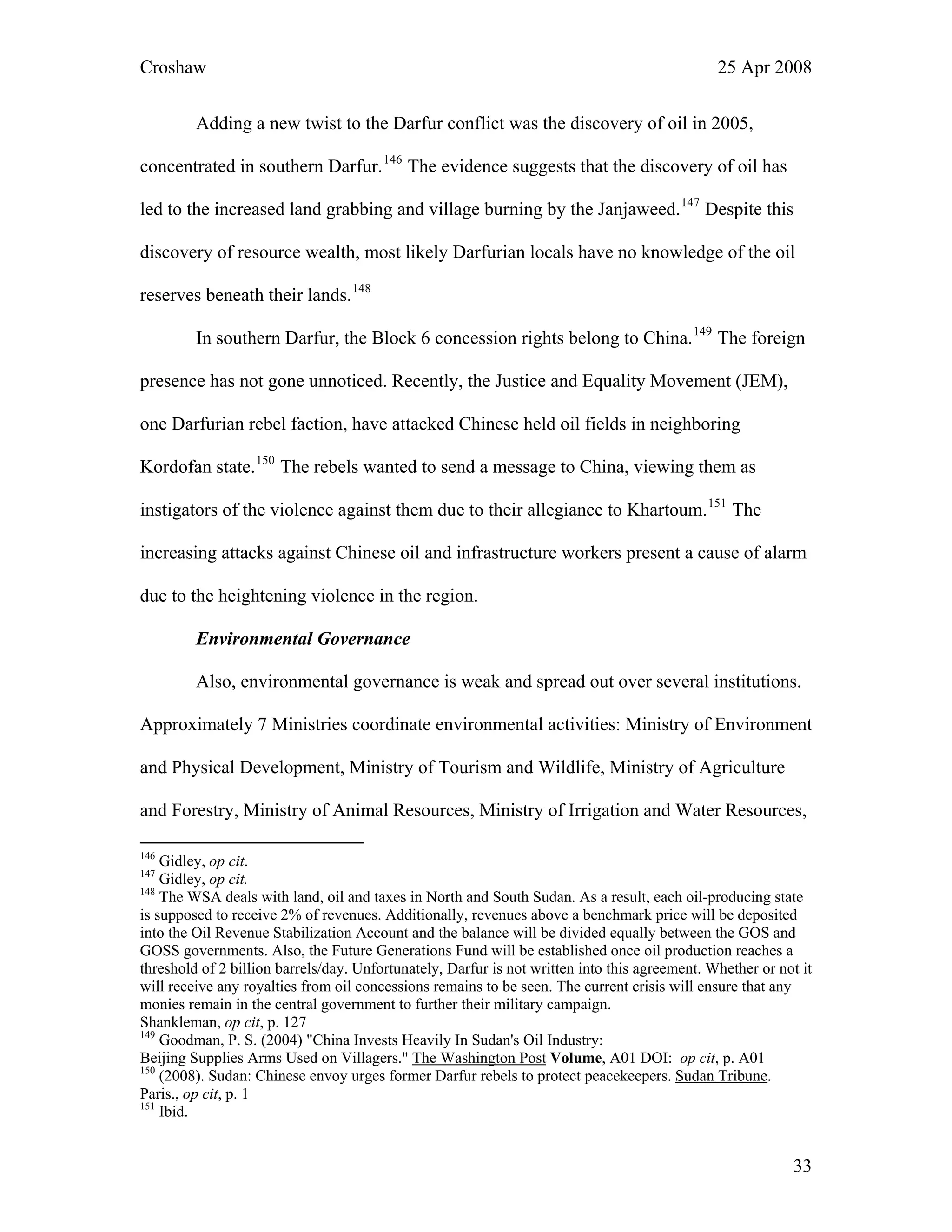Croshaw 25 Apr 2008
Adding a new twist to the Darfur conflict was the discovery of oil in 2005,
concentrated in southern Darfur.146
The evidence suggests that the discovery of oil has
led to the increased land grabbing and village burning by the Janjaweed.147
Despite this
discovery of resource wealth, most likely Darfurian locals have no knowledge of the oil
reserves beneath their lands.148
In southern Darfur, the Block 6 concession rights belong to China.149
The foreign
presence has not gone unnoticed. Recently, the Justice and Equality Movement (JEM),
one Darfurian rebel faction, have attacked Chinese held oil fields in neighboring
Kordofan state.150
The rebels wanted to send a message to China, viewing them as
instigators of the violence against them due to their allegiance to Khartoum.151
The
increasing attacks against Chinese oil and infrastructure workers present a cause of alarm
due to the heightening violence in the region.
Environmental Governance
Also, environmental governance is weak and spread out over several institutions.
Approximately 7 Ministries coordinate environmental activities: Ministry of Environment
and Physical Development, Ministry of Tourism and Wildlife, Ministry of Agriculture
and Forestry, Ministry of Animal Resources, Ministry of Irrigation and Water Resources,
146
Gidley, op cit.
147
Gidley, op cit.
148
The WSA deals with land, oil and taxes in North and South Sudan. As a result, each oil-producing state
is supposed to receive 2% of revenues. Additionally, revenues above a benchmark price will be deposited
into the Oil Revenue Stabilization Account and the balance will be divided equally between the GOS and
GOSS governments. Also, the Future Generations Fund will be established once oil production reaches a
threshold of 2 billion barrels/day. Unfortunately, Darfur is not written into this agreement. Whether or not it
will receive any royalties from oil concessions remains to be seen. The current crisis will ensure that any
monies remain in the central government to further their military campaign.
Shankleman, op cit, p. 127
149
Goodman, P. S. (2004) "China Invests Heavily In Sudan's Oil Industry:
Beijing Supplies Arms Used on Villagers." The Washington Post Volume, A01 DOI: op cit, p. A01
150
(2008). Sudan: Chinese envoy urges former Darfur rebels to protect peacekeepers. Sudan Tribune.
Paris., op cit, p. 1
151
Ibid.
33
 