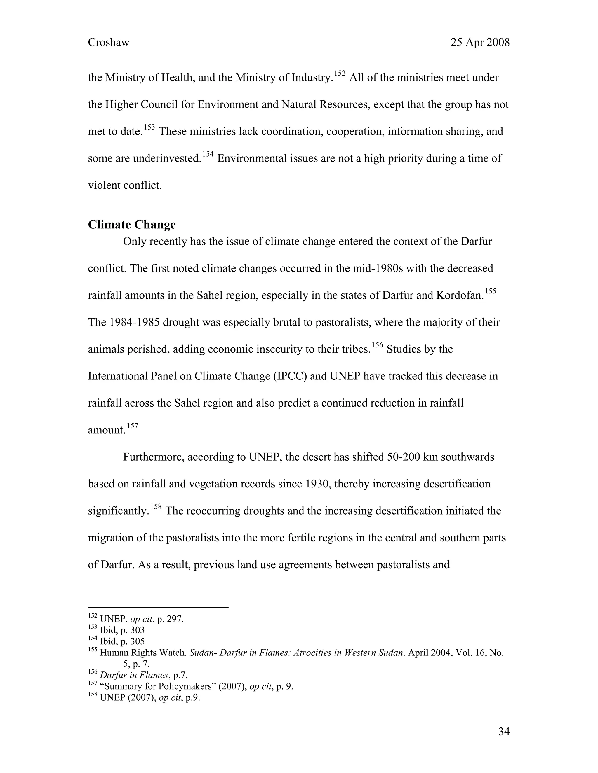 Croshaw 25 Apr 2008
the Ministry of Health, and the Ministry of Industry.152
All of the ministries meet under
the Higher Council for Environment and Natural Resources, except that the group has not
met to date.153
These ministries lack coordination, cooperation, information sharing, and
some are underinvested.154
Environmental issues are not a high priority during a time of
violent conflict.
Climate Change
Only recently has the issue of climate change entered the context of the Darfur
conflict. The first noted climate changes occurred in the mid-1980s with the decreased
rainfall amounts in the Sahel region, especially in the states of Darfur and Kordofan.155
The 1984-1985 drought was especially brutal to pastoralists, where the majority of their
animals perished, adding economic insecurity to their tribes.156
Studies by the
International Panel on Climate Change (IPCC) and UNEP have tracked this decrease in
rainfall across the Sahel region and also predict a continued reduction in rainfall
amount.157
Furthermore, according to UNEP, the desert has shifted 50-200 km southwards
based on rainfall and vegetation records since 1930, thereby increasing desertification
significantly.158
The reoccurring droughts and the increasing desertification initiated the
migration of the pastoralists into the more fertile regions in the central and southern parts
of Darfur. As a result, previous land use agreements between pastoralists and
152
UNEP, op cit, p. 297.
153
Ibid, p. 303
154
Ibid, p. 305
155
Human Rights Watch. Sudan- Darfur in Flames: Atrocities in Western Sudan. April 2004, Vol. 16, No.
5, p. 7.
156
Darfur in Flames, p.7.
157
“Summary for Policymakers” (2007), op cit, p. 9.
158
UNEP (2007), op cit, p.9.
34
 