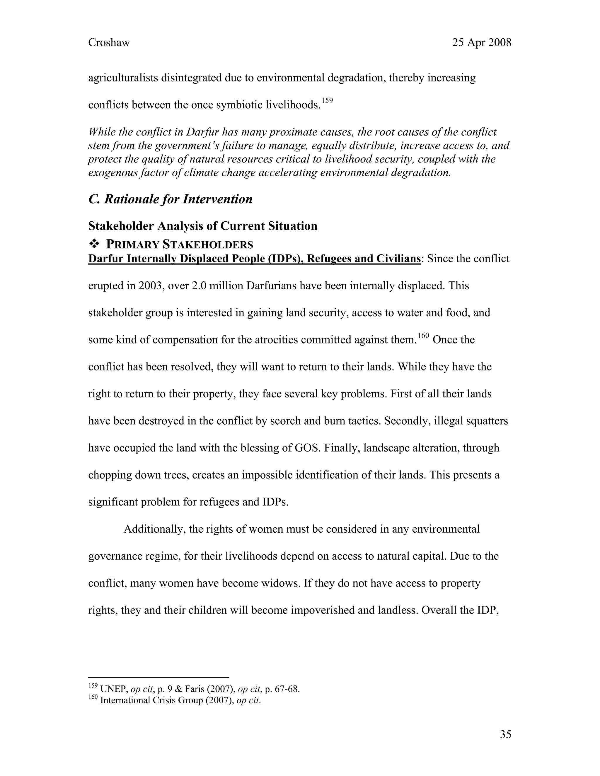 Croshaw 25 Apr 2008
agriculturalists disintegrated due to environmental degradation, thereby increasing
conflicts between the once symbiotic livelihoods.159
While the conflict in Darfur has many proximate causes, the root causes of the conflict
stem from the government’s failure to manage, equally distribute, increase access to, and
protect the quality of natural resources critical to livelihood security, coupled with the
exogenous factor of climate change accelerating environmental degradation.
C. Rationale for Intervention
Stakeholder Analysis of Current Situation
PRIMARY STAKEHOLDERS
Darfur Internally Displaced People (IDPs), Refugees and Civilians: Since the conflict
erupted in 2003, over 2.0 million Darfurians have been internally displaced. This
stakeholder group is interested in gaining land security, access to water and food, and
some kind of compensation for the atrocities committed against them.160
Once the
conflict has been resolved, they will want to return to their lands. While they have the
right to return to their property, they face several key problems. First of all their lands
have been destroyed in the conflict by scorch and burn tactics. Secondly, illegal squatters
have occupied the land with the blessing of GOS. Finally, landscape alteration, through
chopping down trees, creates an impossible identification of their lands. This presents a
significant problem for refugees and IDPs.
Additionally, the rights of women must be considered in any environmental
governance regime, for their livelihoods depend on access to natural capital. Due to the
conflict, many women have become widows. If they do not have access to property
rights, they and their children will become impoverished and landless. Overall the IDP,
159
UNEP, op cit, p. 9 & Faris (2007), op cit, p. 67-68.
160
International Crisis Group (2007), op cit.
35
 