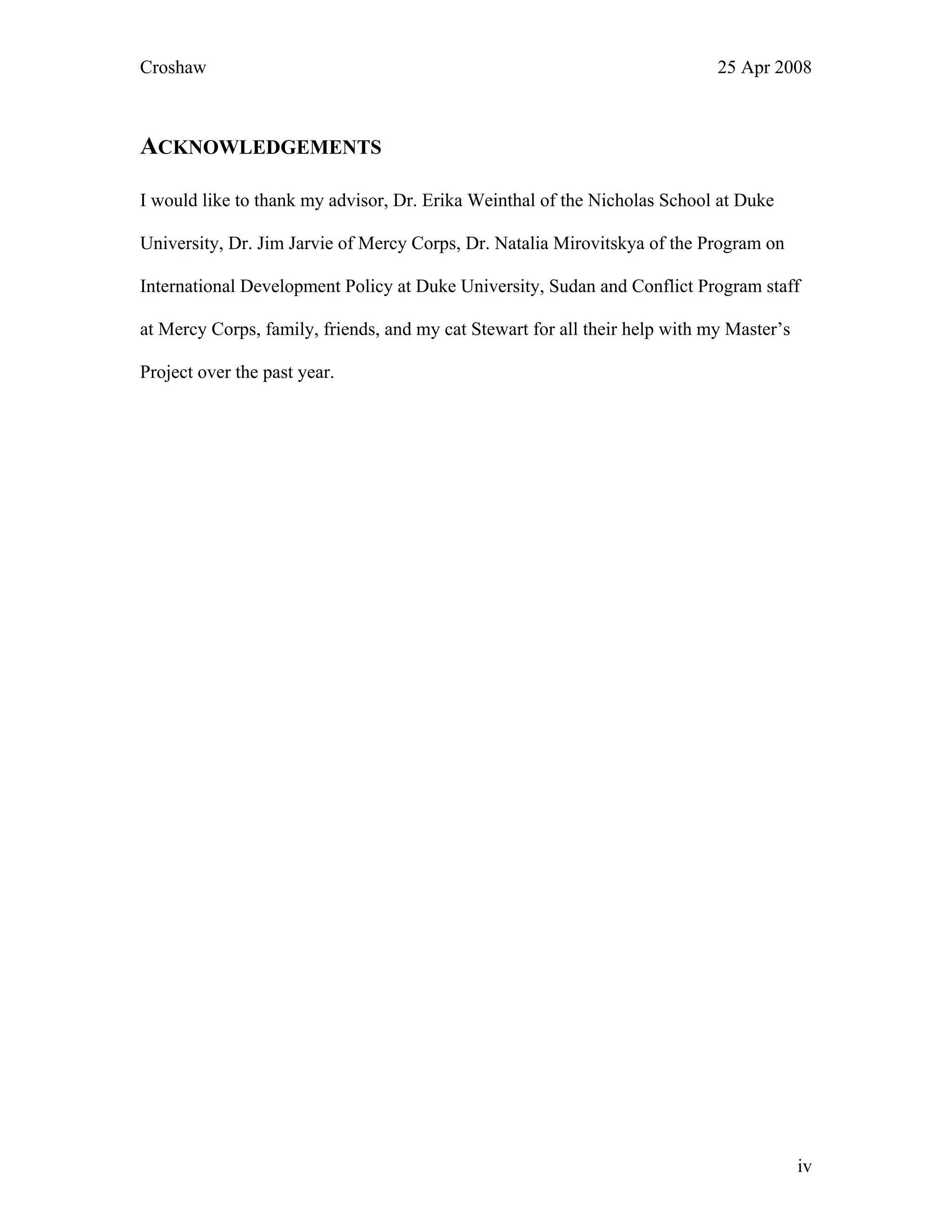 Croshaw 25 Apr 2008
ACKNOWLEDGEMENTS
I would like to thank my advisor, Dr. Erika Weinthal of the Nicholas School at Duke
University, Dr. Jim Jarvie of Mercy Corps, Dr. Natalia Mirovitskya of the Program on
International Development Policy at Duke University, Sudan and Conflict Program staff
at Mercy Corps, family, friends, and my cat Stewart for all their help with my Master’s
Project over the past year.
iv
 