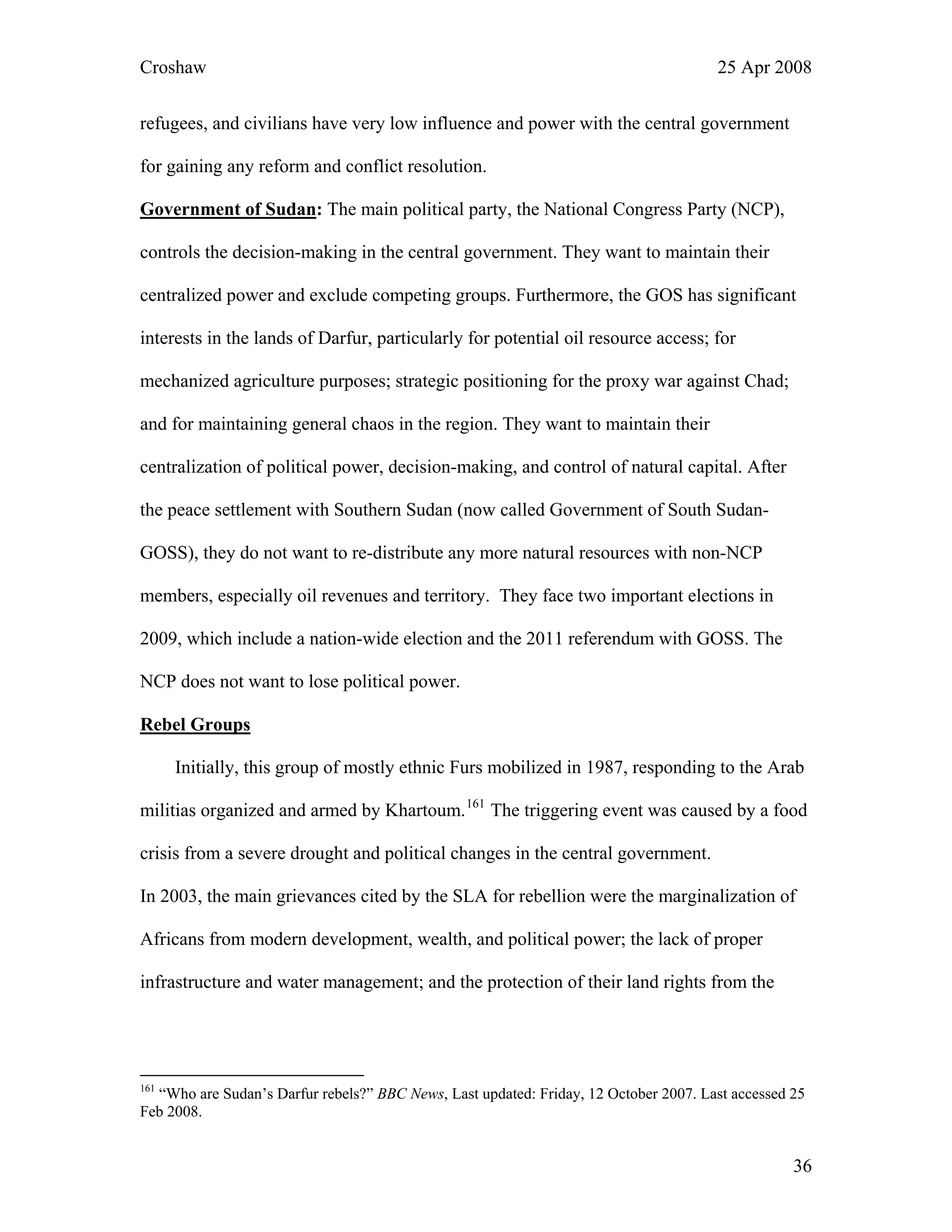 Croshaw 25 Apr 2008
refugees, and civilians have very low influence and power with the central government
for gaining any reform and conflict resolution.
Government of Sudan: The main political party, the National Congress Party (NCP),
controls the decision-making in the central government. They want to maintain their
centralized power and exclude competing groups. Furthermore, the GOS has significant
interests in the lands of Darfur, particularly for potential oil resource access; for
mechanized agriculture purposes; strategic positioning for the proxy war against Chad;
and for maintaining general chaos in the region. They want to maintain their
centralization of political power, decision-making, and control of natural capital. After
the peace settlement with Southern Sudan (now called Government of South Sudan-
GOSS), they do not want to re-distribute any more natural resources with non-NCP
members, especially oil revenues and territory. They face two important elections in
2009, which include a nation-wide election and the 2011 referendum with GOSS. The
NCP does not want to lose political power.
Rebel Groups
Initially, this group of mostly ethnic Furs mobilized in 1987, responding to the Arab
militias organized and armed by Khartoum.161
The triggering event was caused by a food
crisis from a severe drought and political changes in the central government.
In 2003, the main grievances cited by the SLA for rebellion were the marginalization of
Africans from modern development, wealth, and political power; the lack of proper
infrastructure and water management; and the protection of their land rights from the
161
“Who are Sudan’s Darfur rebels?” BBC News, Last updated: Friday, 12 October 2007. Last accessed 25
Feb 2008.
36
 