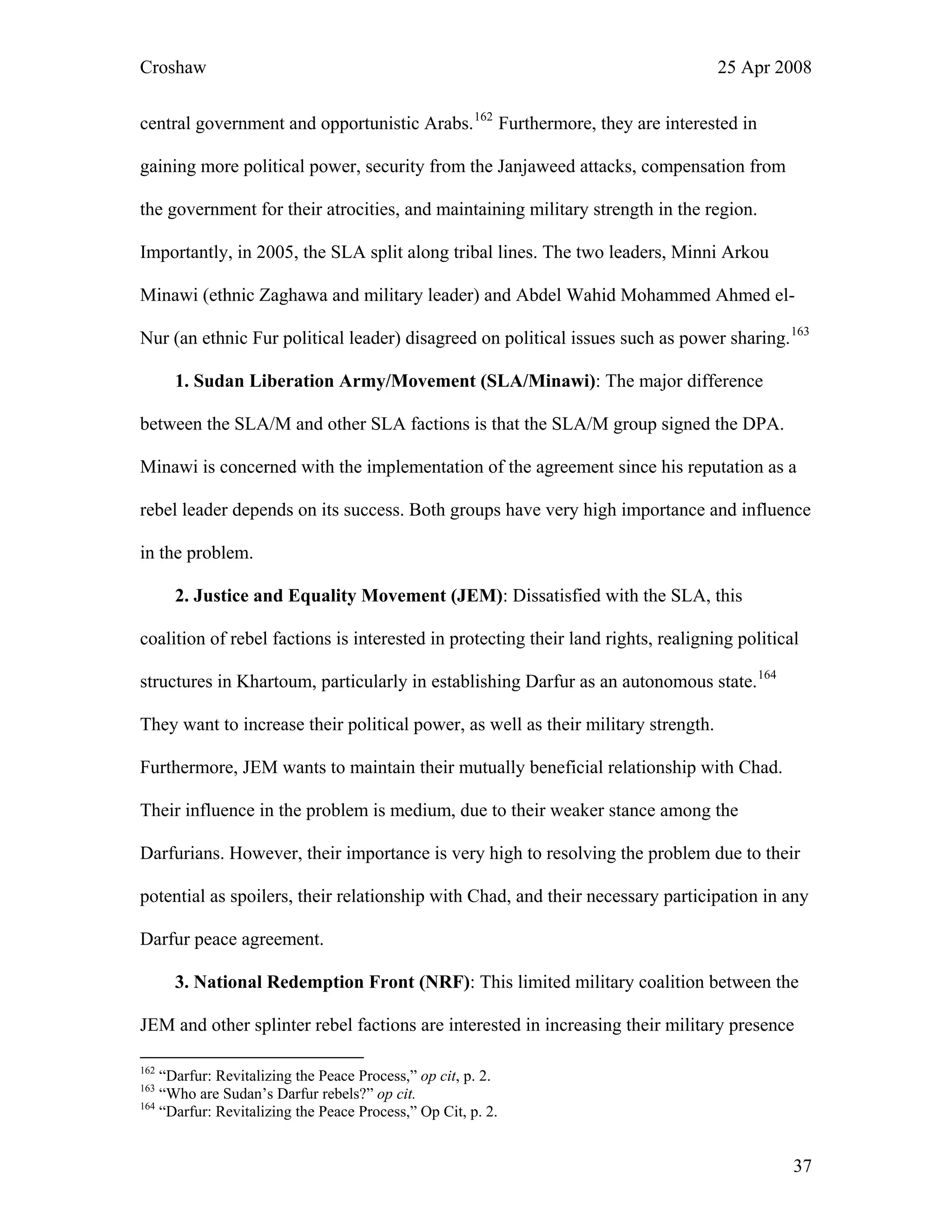 Croshaw 25 Apr 2008
central government and opportunistic Arabs.162
Furthermore, they are interested in
gaining more political power, security from the Janjaweed attacks, compensation from
the government for their atrocities, and maintaining military strength in the region.
Importantly, in 2005, the SLA split along tribal lines. The two leaders, Minni Arkou
Minawi (ethnic Zaghawa and military leader) and Abdel Wahid Mohammed Ahmed el-
Nur (an ethnic Fur political leader) disagreed on political issues such as power sharing.163
1. Sudan Liberation Army/Movement (SLA/Minawi): The major difference
between the SLA/M and other SLA factions is that the SLA/M group signed the DPA.
Minawi is concerned with the implementation of the agreement since his reputation as a
rebel leader depends on its success. Both groups have very high importance and influence
in the problem.
2. Justice and Equality Movement (JEM): Dissatisfied with the SLA, this
coalition of rebel factions is interested in protecting their land rights, realigning political
structures in Khartoum, particularly in establishing Darfur as an autonomous state.164
They want to increase their political power, as well as their military strength.
Furthermore, JEM wants to maintain their mutually beneficial relationship with Chad.
Their influence in the problem is medium, due to their weaker stance among the
Darfurians. However, their importance is very high to resolving the problem due to their
potential as spoilers, their relationship with Chad, and their necessary participation in any
Darfur peace agreement.
3. National Redemption Front (NRF): This limited military coalition between the
JEM and other splinter rebel factions are interested in increasing their military presence
162
“Darfur: Revitalizing the Peace Process,” op cit, p. 2.
163
“Who are Sudan’s Darfur rebels?” op cit.
164
“Darfur: Revitalizing the Peace Process,” Op Cit, p. 2.
37
 