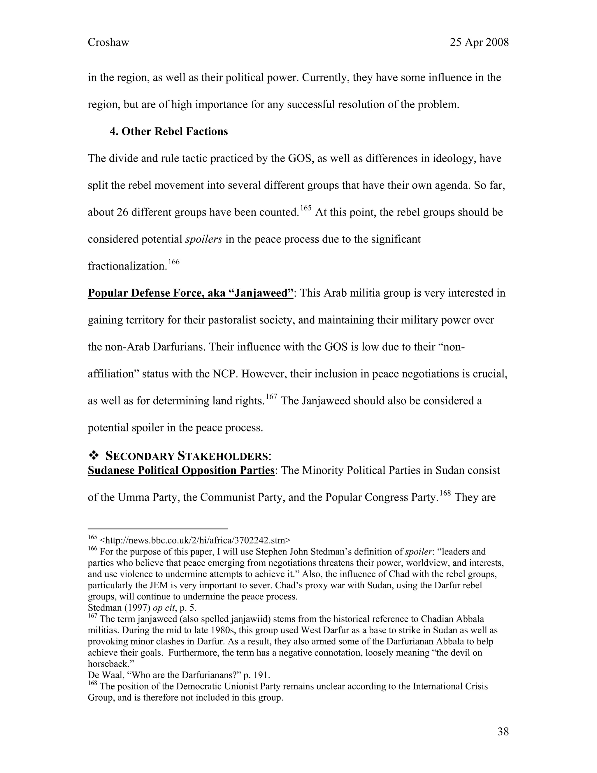 Croshaw 25 Apr 2008
in the region, as well as their political power. Currently, they have some influence in the
region, but are of high importance for any successful resolution of the problem.
4. Other Rebel Factions
The divide and rule tactic practiced by the GOS, as well as differences in ideology, have
split the rebel movement into several different groups that have their own agenda. So far,
about 26 different groups have been counted.165
At this point, the rebel groups should be
considered potential spoilers in the peace process due to the significant
fractionalization.166
Popular Defense Force, aka “Janjaweed”: This Arab militia group is very interested in
gaining territory for their pastoralist society, and maintaining their military power over
the non-Arab Darfurians. Their influence with the GOS is low due to their “non-
affiliation” status with the NCP. However, their inclusion in peace negotiations is crucial,
as well as for determining land rights.167
The Janjaweed should also be considered a
potential spoiler in the peace process.
SECONDARY STAKEHOLDERS:
Sudanese Political Opposition Parties: The Minority Political Parties in Sudan consist
of the Umma Party, the Communist Party, and the Popular Congress Party.168
They are
165
<http://news.bbc.co.uk/2/hi/africa/3702242.stm>
166
For the purpose of this paper, I will use Stephen John Stedman’s definition of spoiler: “leaders and
parties who believe that peace emerging from negotiations threatens their power, worldview, and interests,
and use violence to undermine attempts to achieve it.” Also, the influence of Chad with the rebel groups,
particularly the JEM is very important to sever. Chad’s proxy war with Sudan, using the Darfur rebel
groups, will continue to undermine the peace process.
Stedman (1997) op cit, p. 5.
167
The term janjaweed (also spelled janjawiid) stems from the historical reference to Chadian Abbala
militias. During the mid to late 1980s, this group used West Darfur as a base to strike in Sudan as well as
provoking minor clashes in Darfur. As a result, they also armed some of the Darfurianan Abbala to help
achieve their goals. Furthermore, the term has a negative connotation, loosely meaning “the devil on
horseback.”
De Waal, “Who are the Darfurianans?” p. 191.
168
The position of the Democratic Unionist Party remains unclear according to the International Crisis
Group, and is therefore not included in this group.
38
 