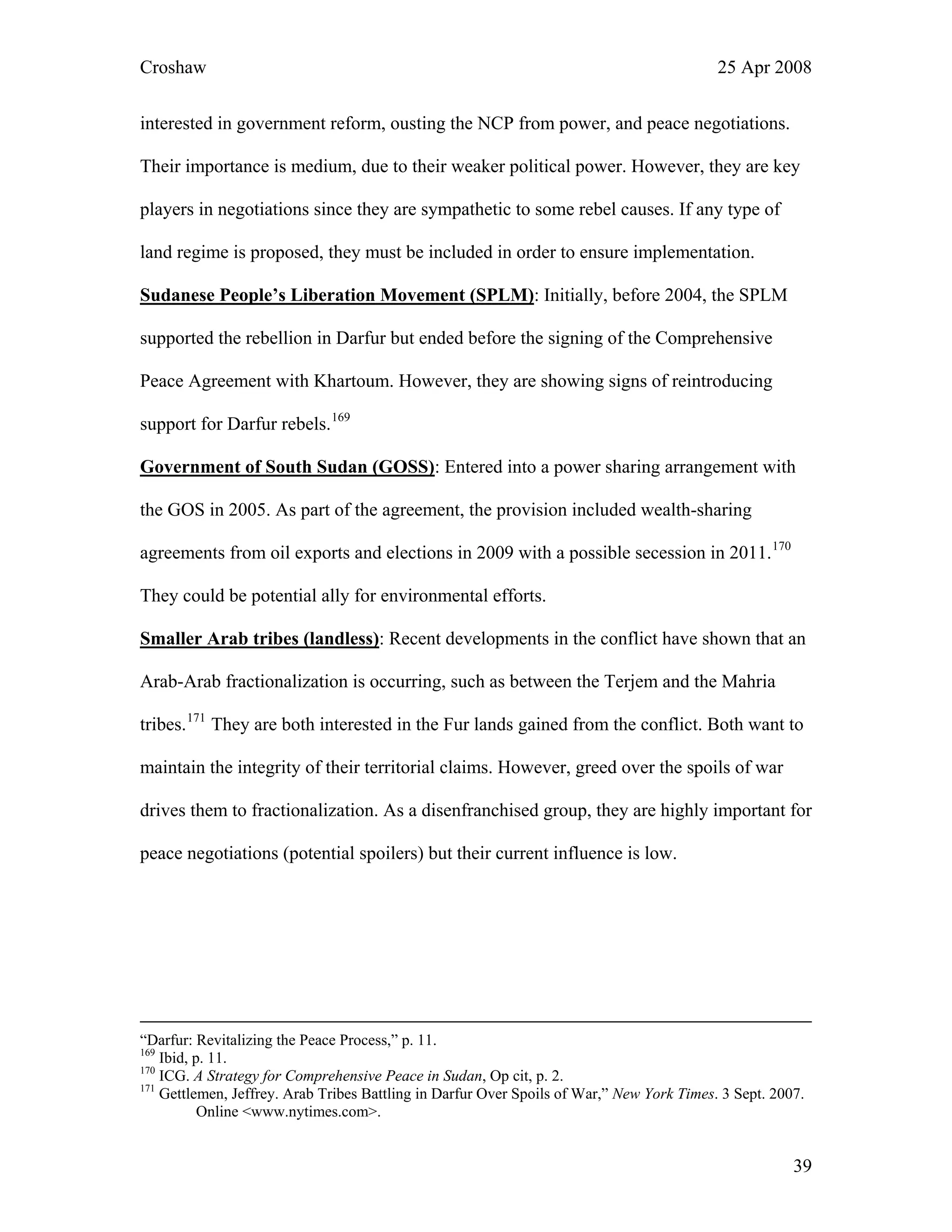 Croshaw 25 Apr 2008
interested in government reform, ousting the NCP from power, and peace negotiations.
Their importance is medium, due to their weaker political power. However, they are key
players in negotiations since they are sympathetic to some rebel causes. If any type of
land regime is proposed, they must be included in order to ensure implementation.
Sudanese People’s Liberation Movement (SPLM): Initially, before 2004, the SPLM
supported the rebellion in Darfur but ended before the signing of the Comprehensive
Peace Agreement with Khartoum. However, they are showing signs of reintroducing
support for Darfur rebels.169
Government of South Sudan (GOSS): Entered into a power sharing arrangement with
the GOS in 2005. As part of the agreement, the provision included wealth-sharing
agreements from oil exports and elections in 2009 with a possible secession in 2011.170
They could be potential ally for environmental efforts.
Smaller Arab tribes (landless): Recent developments in the conflict have shown that an
Arab-Arab fractionalization is occurring, such as between the Terjem and the Mahria
tribes.171
They are both interested in the Fur lands gained from the conflict. Both want to
maintain the integrity of their territorial claims. However, greed over the spoils of war
drives them to fractionalization. As a disenfranchised group, they are highly important for
peace negotiations (potential spoilers) but their current influence is low.
“Darfur: Revitalizing the Peace Process,” p. 11.
169
Ibid, p. 11.
170
ICG. A Strategy for Comprehensive Peace in Sudan, Op cit, p. 2.
171
Gettlemen, Jeffrey. Arab Tribes Battling in Darfur Over Spoils of War,” New York Times. 3 Sept. 2007.
Online <www.nytimes.com>.
39
 