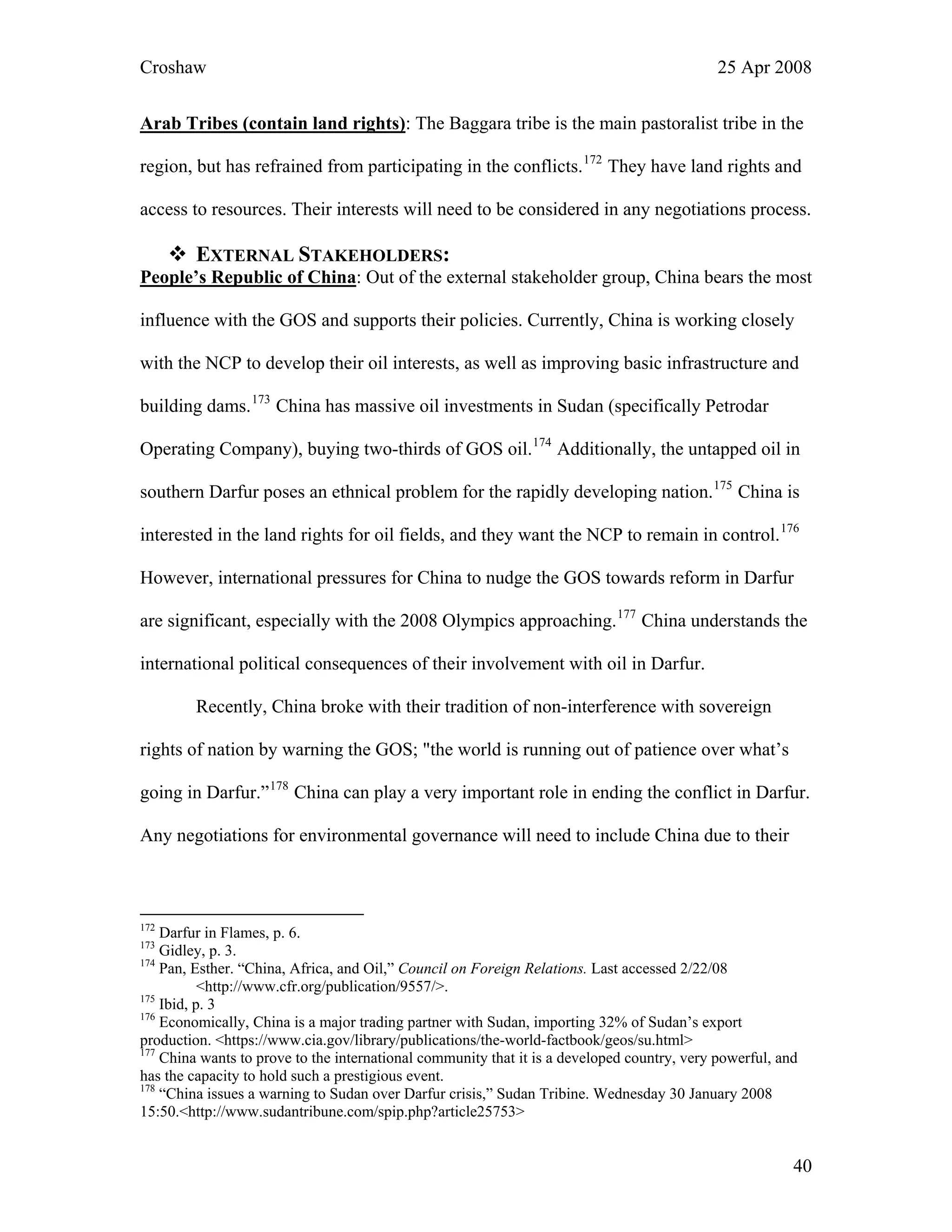 Croshaw 25 Apr 2008
Arab Tribes (contain land rights): The Baggara tribe is the main pastoralist tribe in the
region, but has refrained from participating in the conflicts.172
They have land rights and
access to resources. Their interests will need to be considered in any negotiations process.
EXTERNAL STAKEHOLDERS:
People’s Republic of China: Out of the external stakeholder group, China bears the most
influence with the GOS and supports their policies. Currently, China is working closely
with the NCP to develop their oil interests, as well as improving basic infrastructure and
building dams.173
China has massive oil investments in Sudan (specifically Petrodar
Operating Company), buying two-thirds of GOS oil.174
Additionally, the untapped oil in
southern Darfur poses an ethnical problem for the rapidly developing nation.175
China is
interested in the land rights for oil fields, and they want the NCP to remain in control.176
However, international pressures for China to nudge the GOS towards reform in Darfur
are significant, especially with the 2008 Olympics approaching.177
China understands the
international political consequences of their involvement with oil in Darfur.
Recently, China broke with their tradition of non-interference with sovereign
rights of nation by warning the GOS; "the world is running out of patience over what’s
going in Darfur.”178
China can play a very important role in ending the conflict in Darfur.
Any negotiations for environmental governance will need to include China due to their
172
Darfur in Flames, p. 6.
173
Gidley, p. 3.
174
Pan, Esther. “China, Africa, and Oil,” Council on Foreign Relations. Last accessed 2/22/08
<http://www.cfr.org/publication/9557/>.
175
Ibid, p. 3
176
Economically, China is a major trading partner with Sudan, importing 32% of Sudan’s export
production. <https://www.cia.gov/library/publications/the-world-factbook/geos/su.html>
177
China wants to prove to the international community that it is a developed country, very powerful, and
has the capacity to hold such a prestigious event.
178
“China issues a warning to Sudan over Darfur crisis,” Sudan Tribine. Wednesday 30 January 2008
15:50.<http://www.sudantribune.com/spip.php?article25753>
40
 