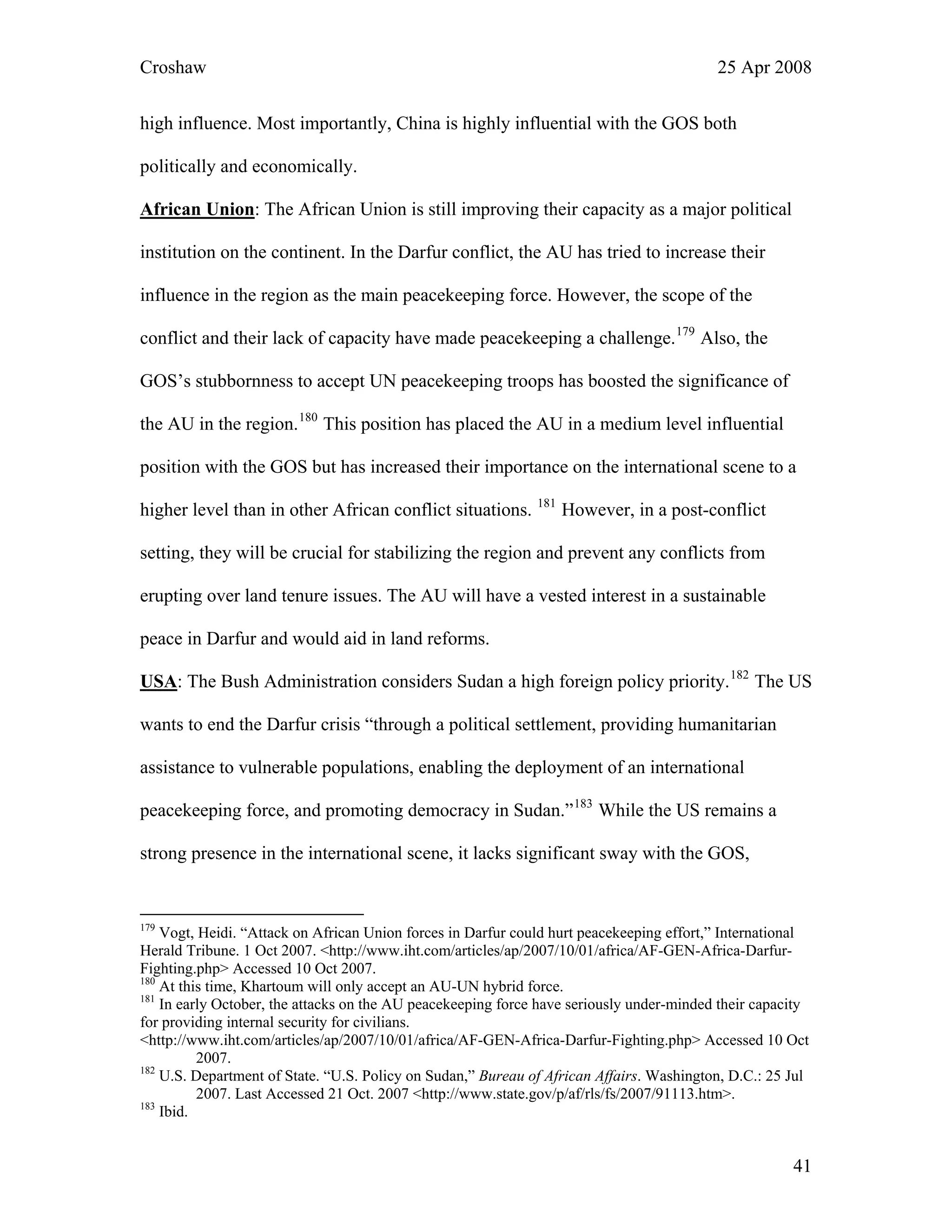 Croshaw 25 Apr 2008
high influence. Most importantly, China is highly influential with the GOS both
politically and economically.
African Union: The African Union is still improving their capacity as a major political
institution on the continent. In the Darfur conflict, the AU has tried to increase their
influence in the region as the main peacekeeping force. However, the scope of the
conflict and their lack of capacity have made peacekeeping a challenge.179
Also, the
GOS’s stubbornness to accept UN peacekeeping troops has boosted the significance of
the AU in the region.180
This position has placed the AU in a medium level influential
position with the GOS but has increased their importance on the international scene to a
higher level than in other African conflict situations. 181
However, in a post-conflict
setting, they will be crucial for stabilizing the region and prevent any conflicts from
erupting over land tenure issues. The AU will have a vested interest in a sustainable
peace in Darfur and would aid in land reforms.
USA: The Bush Administration considers Sudan a high foreign policy priority.182
The US
wants to end the Darfur crisis “through a political settlement, providing humanitarian
assistance to vulnerable populations, enabling the deployment of an international
peacekeeping force, and promoting democracy in Sudan.”183
While the US remains a
strong presence in the international scene, it lacks significant sway with the GOS,
179
Vogt, Heidi. “Attack on African Union forces in Darfur could hurt peacekeeping effort,” International
Herald Tribune. 1 Oct 2007. <http://www.iht.com/articles/ap/2007/10/01/africa/AF-GEN-Africa-Darfur-
Fighting.php> Accessed 10 Oct 2007.
180
At this time, Khartoum will only accept an AU-UN hybrid force.
181
In early October, the attacks on the AU peacekeeping force have seriously under-minded their capacity
for providing internal security for civilians.
<http://www.iht.com/articles/ap/2007/10/01/africa/AF-GEN-Africa-Darfur-Fighting.php> Accessed 10 Oct
2007.
182
U.S. Department of State. “U.S. Policy on Sudan,” Bureau of African Affairs. Washington, D.C.: 25 Jul
2007. Last Accessed 21 Oct. 2007 <http://www.state.gov/p/af/rls/fs/2007/91113.htm>.
183
Ibid.
41
 
