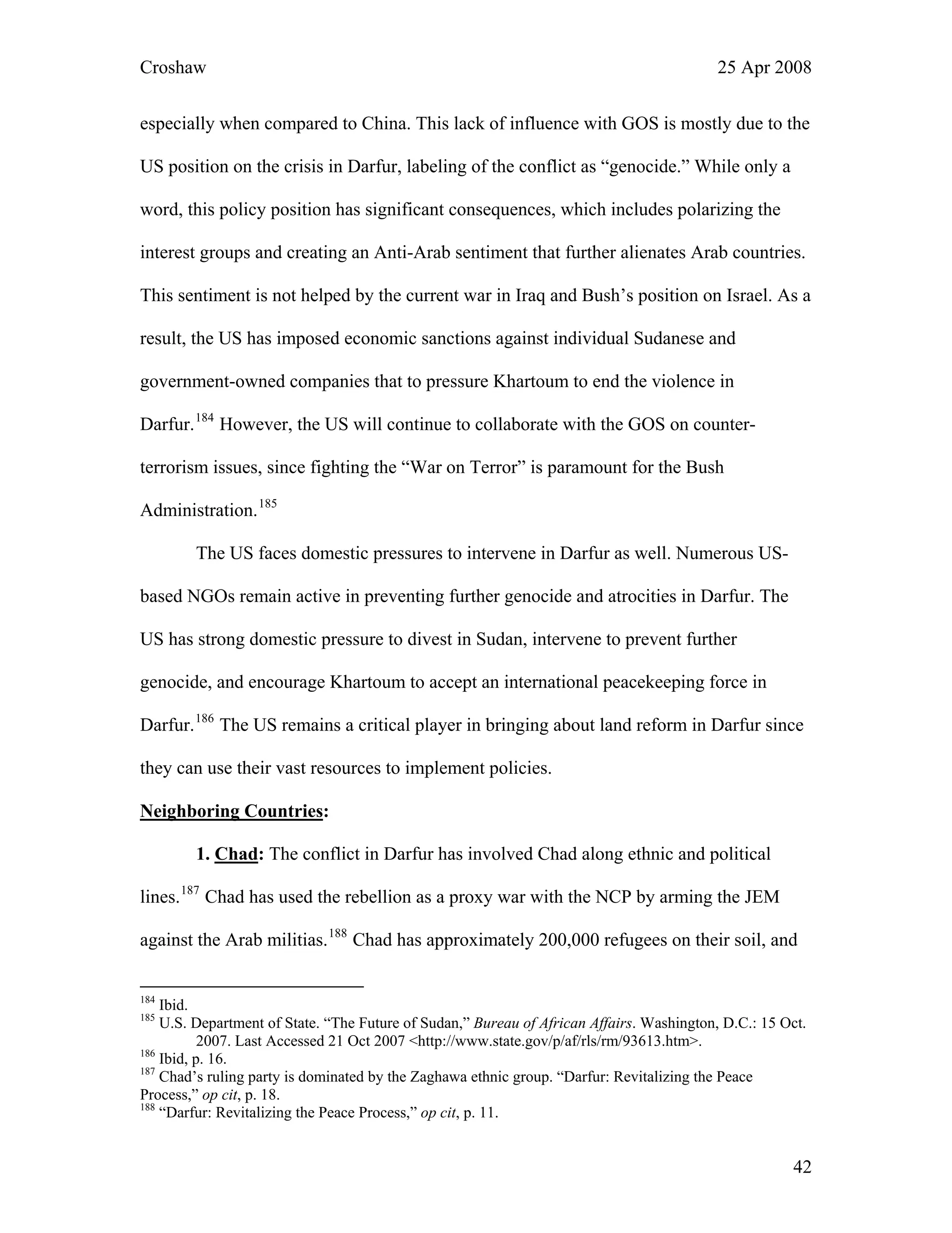 Croshaw 25 Apr 2008
especially when compared to China. This lack of influence with GOS is mostly due to the
US position on the crisis in Darfur, labeling of the conflict as “genocide.” While only a
word, this policy position has significant consequences, which includes polarizing the
interest groups and creating an Anti-Arab sentiment that further alienates Arab countries.
This sentiment is not helped by the current war in Iraq and Bush’s position on Israel. As a
result, the US has imposed economic sanctions against individual Sudanese and
government-owned companies that to pressure Khartoum to end the violence in
Darfur.184
However, the US will continue to collaborate with the GOS on counter-
terrorism issues, since fighting the “War on Terror” is paramount for the Bush
Admin
r. The
out land reform in Darfur since
urces to implement policies.
Neighb
istration.185
The US faces domestic pressures to intervene in Darfur as well. Numerous US-
based NGOs remain active in preventing further genocide and atrocities in Darfu
US has strong domestic pressure to divest in Sudan, intervene to prevent further
genocide, and encourage Khartoum to accept an international peacekeeping force in
Darfur.186
The US remains a critical player in bringing ab
they can use their vast reso
oring Countries:
1. Chad: The conflict in Darfur has involved Chad along ethnic and political
lines.187
Chad has used the rebellion as a proxy war with the NCP by arming the JEM
against the Arab militias.188
Chad has approximately 200,000 refugees on their soil, and
184
Ibid.
185
U.S. Department of State. “The Future of Sudan,” Bureau of African Affairs. Washington, D.C.: 15 Oct.
2007. Last Accessed 21 Oct 2007 <http://www.state.gov/p/af/rls/rm/93613.htm>.
186
Ibid, p. 16.
187
Chad’s ruling party is dominated by the Zaghawa ethnic group. “Darfur: Revitalizing the Peace
Process,” op cit, p. 18.
188
“Darfur: Revitalizing the Peace Process,” op cit, p. 11.
42
 