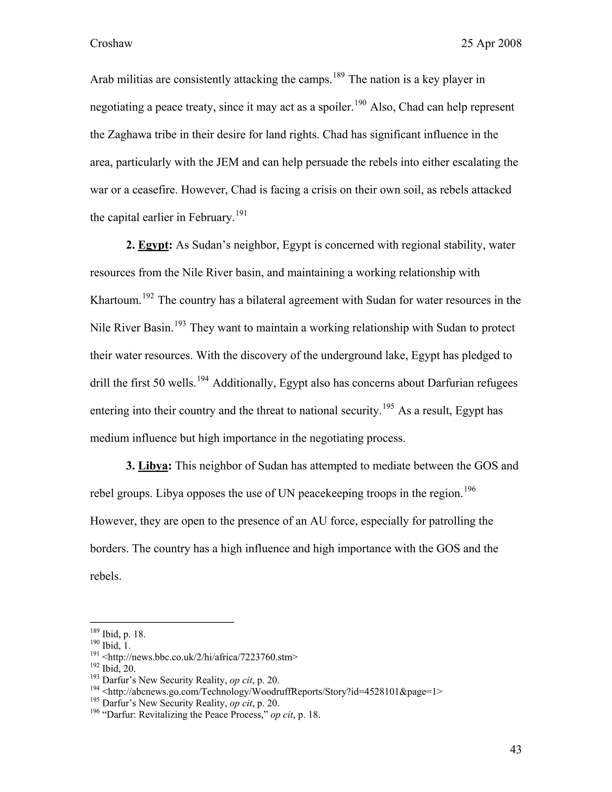Croshaw 25 Apr 2008
Arab militias are consistently attacking the camps.189
The nation is a key player in
negotiating a peace treaty, since it may act as a spoiler.190
Also, Chad can help represent
the Zaghawa tribe in their desire for land rights. Chad has significant influence in the
area, particularly with the JEM and can help persuade the rebels into either escalating the
war or a ceasefire. However, Chad is facing a crisis on their own soil, as rebels attacked
the capital earlier in February.191
2. Egypt: As Sudan’s neighbor, Egypt is concerned with regional stability, water
resources from the Nile River basin, and maintaining a working relationship with
Khartoum.192
The country has a bilateral agreement with Sudan for water resources in the
Nile River Basin.193
They want to maintain a working relationship with Sudan to protect
their water resources. With the discovery of the underground lake, Egypt has pledged to
drill the first 50 wells.194
Additionally, Egypt also has concerns about Darfurian refugees
entering into their country and the threat to national security.195
As a result, Egypt has
medium influence but high importance in the negotiating process.
3. Libya: This neighbor of Sudan has attempted to mediate between the GOS and
rebel groups. Libya opposes the use of UN peacekeeping troops in the region.196
However, they are open to the presence of an AU force, especially for patrolling the
borders. The country has a high influence and high importance with the GOS and the
rebels.
189
Ibid, p. 18.
190
Ibid, 1.
191
<http://news.bbc.co.uk/2/hi/africa/7223760.stm>
192
Ibid, 20.
193
Darfur’s New Security Reality, op cit, p. 20.
194
<http://abcnews.go.com/Technology/WoodruffReports/Story?id=4528101&page=1>
195
Darfur’s New Security Reality, op cit, p. 20.
196
“Darfur: Revitalizing the Peace Process,” op cit, p. 18.
43
 