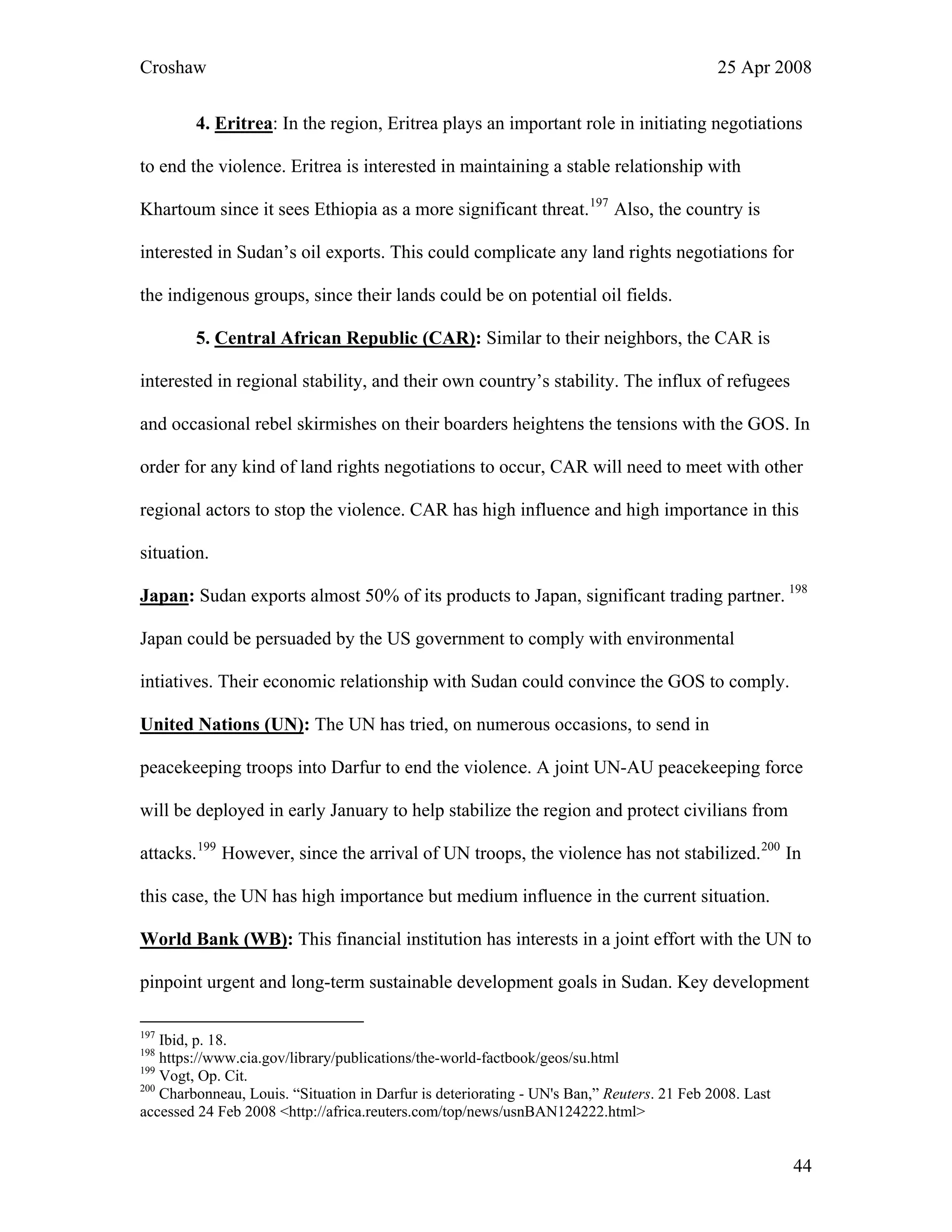 Croshaw 25 Apr 2008
4. Eritrea: In the region, Eritrea plays an important role in initiating negotiations
to end the violence. Eritrea is interested in maintaining a stable relationship with
Khartoum since it sees Ethiopia as a more significant threat.197
Also, the country is
interested in Sudan’s oil exports. This could complicate any land rights negotiations for
the indigenous groups, since their lands could be on potential oil fields.
5. Central African Republic (CAR): Similar to their neighbors, the CAR is
interested in regional stability, and their own country’s stability. The influx of refugees
and occasional rebel skirmishes on their boarders heightens the tensions with the GOS. In
order for any kind of land rights negotiations to occur, CAR will need to meet with other
regional actors to stop the violence. CAR has high influence and high importance in this
situation.
Japan: Sudan exports almost 50% of its products to Japan, significant trading partner. 198
Japan could be persuaded by the US government to comply with environmental
intiatives. Their economic relationship with Sudan could convince the GOS to comply.
United Nations (UN): The UN has tried, on numerous occasions, to send in
peacekeeping troops into Darfur to end the violence. A joint UN-AU peacekeeping force
will be deployed in early January to help stabilize the region and protect civilians from
attacks.199
However, since the arrival of UN troops, the violence has not stabilized.200
In
this case, the UN has high importance but medium influence in the current situation.
World Bank (WB): This financial institution has interests in a joint effort with the UN to
pinpoint urgent and long-term sustainable development goals in Sudan. Key development
197
Ibid, p. 18.
198
https://www.cia.gov/library/publications/the-world-factbook/geos/su.html
199
Vogt, Op. Cit.
200
Charbonneau, Louis. “Situation in Darfur is deteriorating - UN's Ban,” Reuters. 21 Feb 2008. Last
accessed 24 Feb 2008 <http://africa.reuters.com/top/news/usnBAN124222.html>
44
 