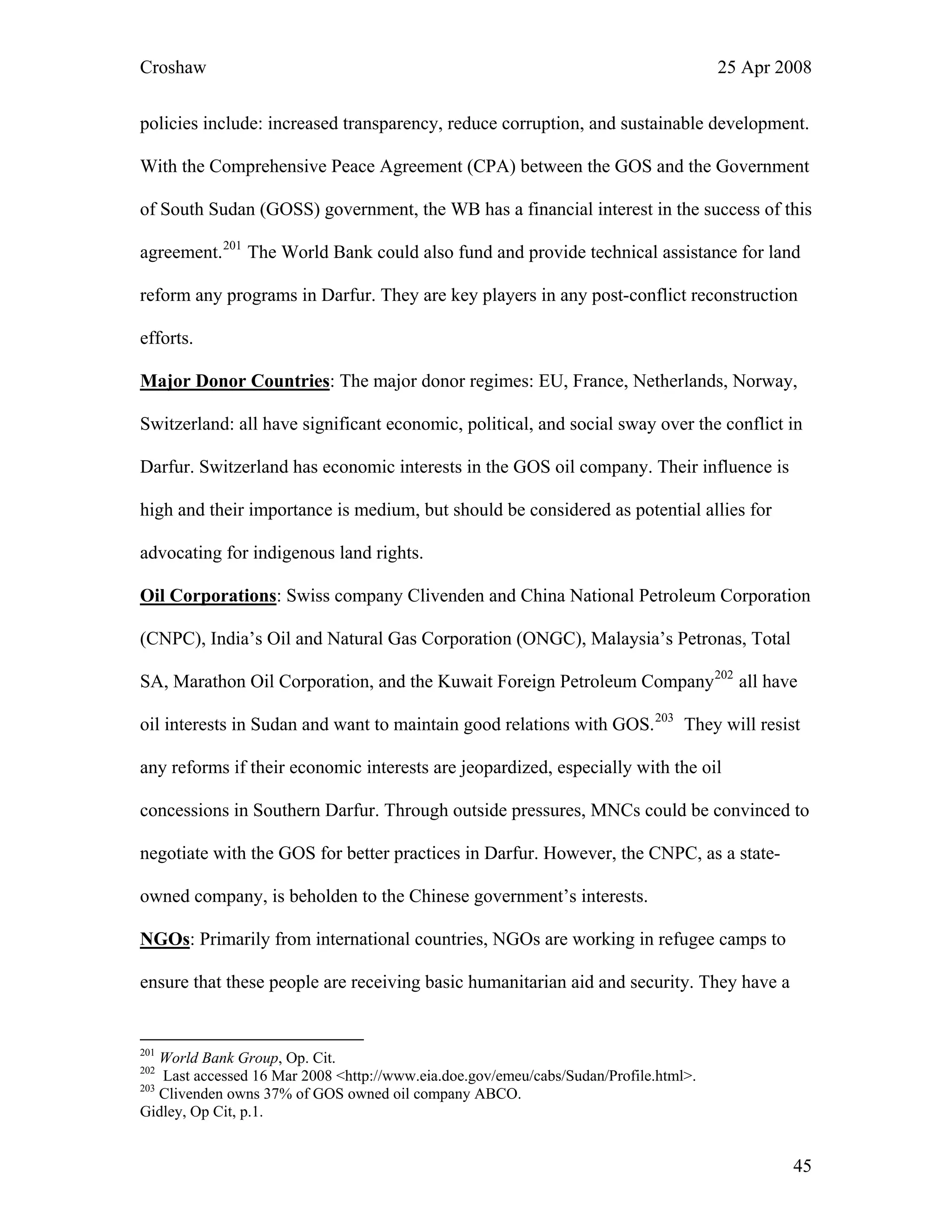 Croshaw 25 Apr 2008
policies include: increased transparency, reduce corruption, and sustainable development.
With the Comprehensive Peace Agreement (CPA) between the GOS and the Government
of South Sudan (GOSS) government, the WB has a financial interest in the success of this
agreement.201
The World Bank could also fund and provide technical assistance for land
reform any programs in Darfur. They are key players in any post-conflict reconstruction
efforts.
Major Donor Countries: The major donor regimes: EU, France, Netherlands, Norway,
Switzerland: all have significant economic, political, and social sway over the conflict in
Darfur. Switzerland has economic interests in the GOS oil company. Their influence is
high and their importance is medium, but should be considered as potential allies for
advocating for indigenous land rights.
Oil Corporations: Swiss company Clivenden and China National Petroleum Corporation
(CNPC), India’s Oil and Natural Gas Corporation (ONGC), Malaysia’s Petronas, Total
SA, Marathon Oil Corporation, and the Kuwait Foreign Petroleum Company202
all have
oil interests in Sudan and want to maintain good relations with GOS.203
They will resist
any reforms if their economic interests are jeopardized, especially with the oil
concessions in Southern Darfur. Through outside pressures, MNCs could be convinced to
negotiate with the GOS for better practices in Darfur. However, the CNPC, as a state-
owned company, is beholden to the Chinese government’s interests.
NGOs: Primarily from international countries, NGOs are working in refugee camps to
ensure that these people are receiving basic humanitarian aid and security. They have a
201
World Bank Group, Op. Cit.
202
Last accessed 16 Mar 2008 <http://www.eia.doe.gov/emeu/cabs/Sudan/Profile.html>.
203
Clivenden owns 37% of GOS owned oil company ABCO.
Gidley, Op Cit, p.1.
45
 