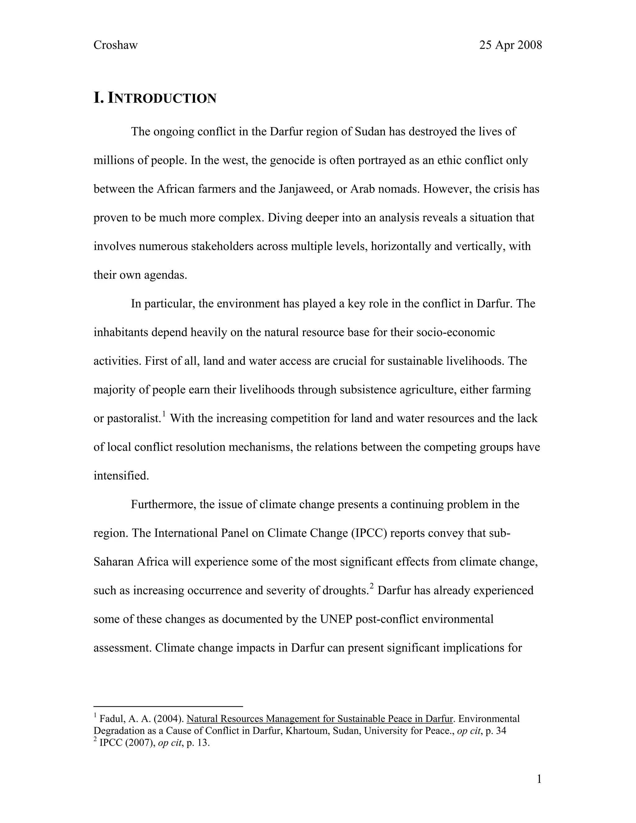 Croshaw 25 Apr 2008
I. INTRODUCTION
The ongoing conflict in the Darfur region of Sudan has destroyed the lives of
millions of people. In the west, the genocide is often portrayed as an ethic conflict only
between the African farmers and the Janjaweed, or Arab nomads. However, the crisis has
proven to be much more complex. Diving deeper into an analysis reveals a situation that
involves numerous stakeholders across multiple levels, horizontally and vertically, with
their own agendas.
In particular, the environment has played a key role in the conflict in Darfur. The
inhabitants depend heavily on the natural resource base for their socio-economic
activities. First of all, land and water access are crucial for sustainable livelihoods. The
majority of people earn their livelihoods through subsistence agriculture, either farming
or pastoralist.1
With the increasing competition for land and water resources and the lack
of local conflict resolution mechanisms, the relations between the competing groups have
intensified.
Furthermore, the issue of climate change presents a continuing problem in the
region. The International Panel on Climate Change (IPCC) reports convey that sub-
Saharan Africa will experience some of the most significant effects from climate change,
such as increasing occurrence and severity of droughts.2
Darfur has already experienced
some of these changes as documented by the UNEP post-conflict environmental
assessment. Climate change impacts in Darfur can present significant implications for
1
Fadul, A. A. (2004). Natural Resources Management for Sustainable Peace in Darfur. Environmental
Degradation as a Cause of Conflict in Darfur, Khartoum, Sudan, University for Peace., op cit, p. 34
2
IPCC (2007), op cit, p. 13.
1
 