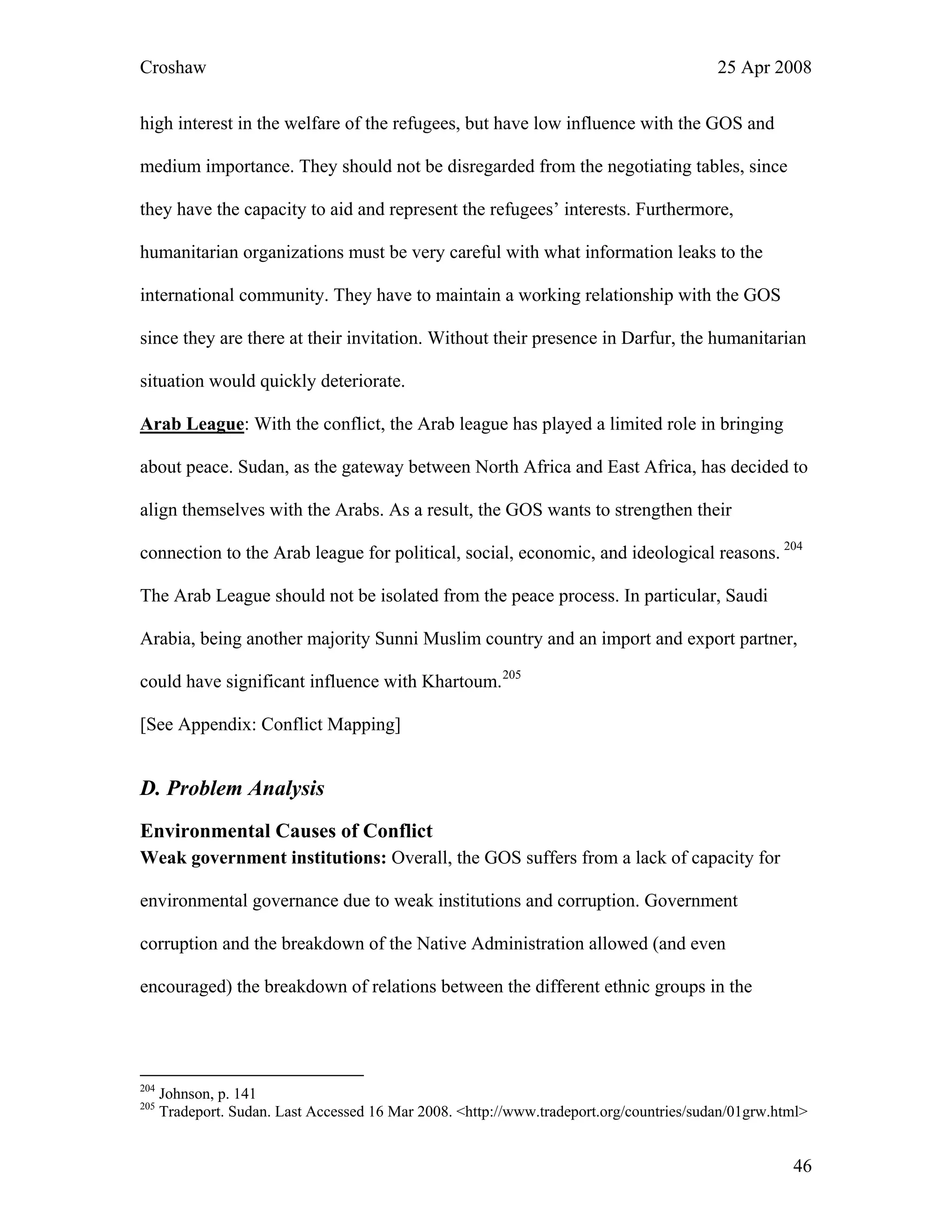 Croshaw 25 Apr 2008
high interest in the welfare of the refugees, but have low influence with the GOS and
medium importance. They should not be disregarded from the negotiating tables, since
they have the capacity to aid and represent the refugees’ interests. Furthermore,
humanitarian organizations must be very careful with what information leaks to the
international community. They have to maintain a working relationship with the GOS
since they are there at their invitation. Without their presence in Darfur, the humanitarian
situation would quickly deteriorate.
Arab League: With the conflict, the Arab league has played a limited role in bringing
about peace. Sudan, as the gateway between North Africa and East Africa, has decided to
align themselves with the Arabs. As a result, the GOS wants to strengthen their
connection to the Arab league for political, social, economic, and ideological reasons. 204
The Arab League should not be isolated from the peace process. In particular, Saudi
Arabia, being another majority Sunni Muslim country and an import and export partner,
could have significant influence with Khartoum.205
[See Appendix: Conflict Mapping]
D. Problem Analysis
Environmental Causes of Conflict
Weak government institutions: Overall, the GOS suffers from a lack of capacity for
environmental governance due to weak institutions and corruption. Government
corruption and the breakdown of the Native Administration allowed (and even
encouraged) the breakdown of relations between the different ethnic groups in the
204
Johnson, p. 141
205
Tradeport. Sudan. Last Accessed 16 Mar 2008. <http://www.tradeport.org/countries/sudan/01grw.html>
46
 