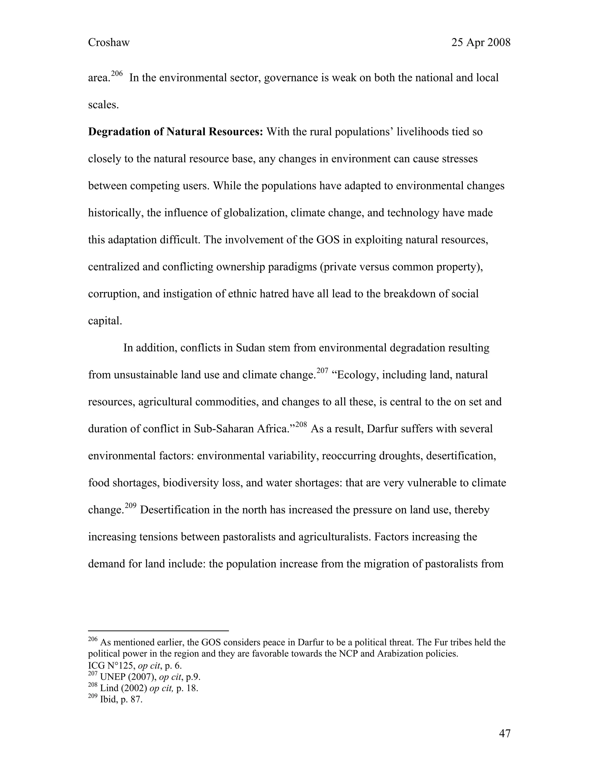 Croshaw 25 Apr 2008
area.206
In the environmental sector, governance is weak on both the national and local
scales.
Degradation of Natural Resources: With the rural populations’ livelihoods tied so
closely to the natural resource base, any changes in environment can cause stresses
between competing users. While the populations have adapted to environmental changes
historically, the influence of globalization, climate change, and technology have made
this adaptation difficult. The involvement of the GOS in exploiting natural resources,
centralized and conflicting ownership paradigms (private versus common property),
corruption, and instigation of ethnic hatred have all lead to the breakdown of social
capital.
In addition, conflicts in Sudan stem from environmental degradation resulting
from unsustainable land use and climate change.207
“Ecology, including land, natural
resources, agricultural commodities, and changes to all these, is central to the on set and
duration of conflict in Sub-Saharan Africa.”208
As a result, Darfur suffers with several
environmental factors: environmental variability, reoccurring droughts, desertification,
food shortages, biodiversity loss, and water shortages: that are very vulnerable to climate
change.209
Desertification in the north has increased the pressure on land use, thereby
increasing tensions between pastoralists and agriculturalists. Factors increasing the
demand for land include: the population increase from the migration of pastoralists from
206
As mentioned earlier, the GOS considers peace in Darfur to be a political threat. The Fur tribes held the
political power in the region and they are favorable towards the NCP and Arabization policies.
ICG N°125, op cit, p. 6.
207
UNEP (2007), op cit, p.9.
208
Lind (2002) op cit, p. 18.
209
Ibid, p. 87.
47
 