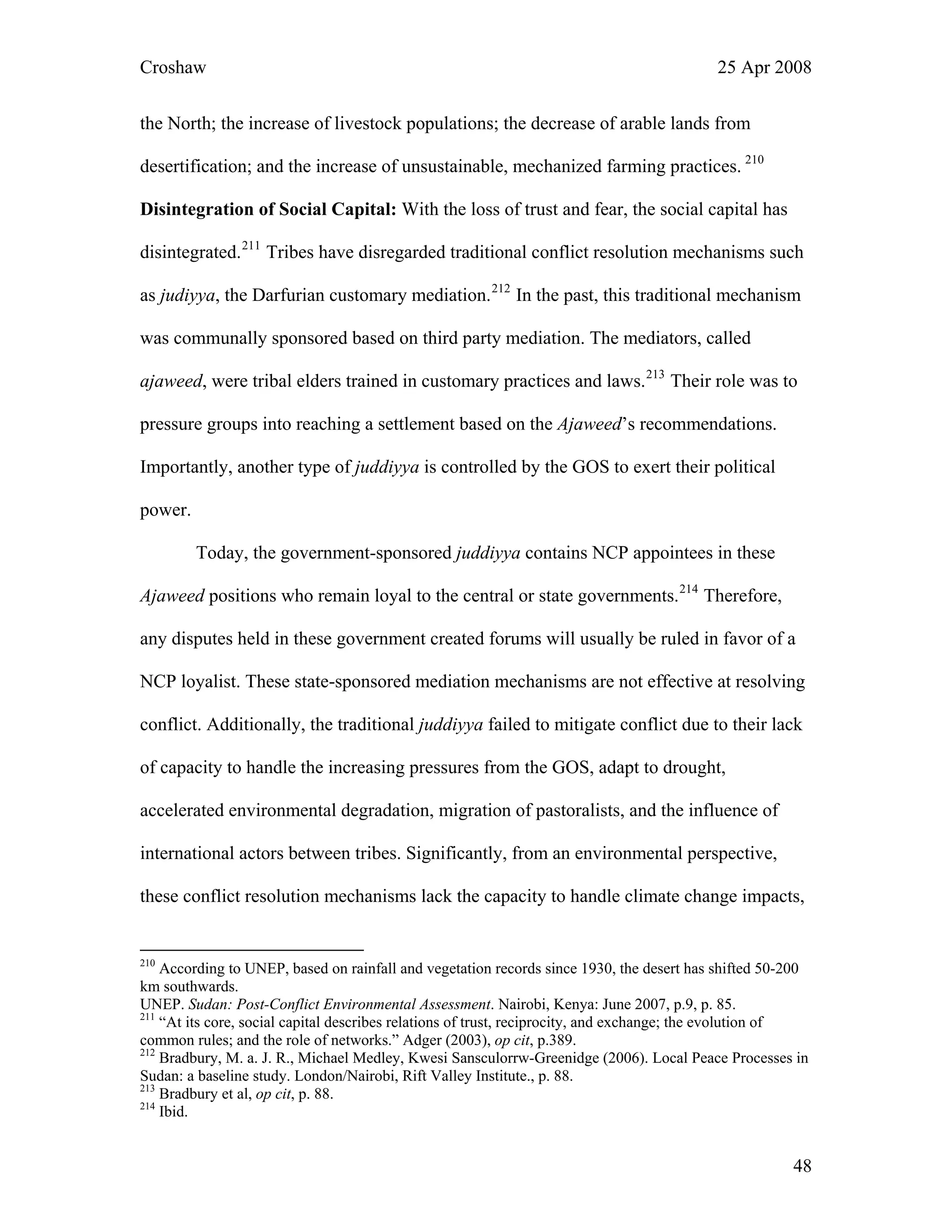 Croshaw 25 Apr 2008
the North; the increase of livestock populations; the decrease of arable lands from
desertification; and the increase of unsustainable, mechanized farming practices. 210
Disintegration of Social Capital: With the loss of trust and fear, the social capital has
disintegrated.211
Tribes have disregarded traditional conflict resolution mechanisms such
as judiyya, the Darfurian customary mediation.212
In the past, this traditional mechanism
was communally sponsored based on third party mediation. The mediators, called
ajaweed, were tribal elders trained in customary practices and laws.213
Their role was to
pressure groups into reaching a settlement based on the Ajaweed’s recommendations.
Importantly, another type of juddiyya is controlled by the GOS to exert their political
power.
Today, the government-sponsored juddiyya contains NCP appointees in these
Ajaweed positions who remain loyal to the central or state governments.214
Therefore,
any disputes held in these government created forums will usually be ruled in favor of a
NCP loyalist. These state-sponsored mediation mechanisms are not effective at resol
conflict. Additionally, the traditional juddiyya failed to mitigate conflict due to their lack
of capacity to handle the increasing pressures from the GOS, adapt to drought,
accelerated environmental degradation, migration of pastoralists, and the influence of
international actors between tribes. Significantly, from an environmental perspective,
these conflict resolution mechanisms lack the capacity to handle climate change impacts,
ving
210
According to UNEP, based on rainfall and vegetation records since 1930, the desert has shifted 50-200
km southwards.
UNEP. Sudan: Post-Conflict Environmental Assessment. Nairobi, Kenya: June 2007, p.9, p. 85.
211
“At its core, social capital describes relations of trust, reciprocity, and exchange; the evolution of
common rules; and the role of networks.” Adger (2003), op cit, p.389.
212
Bradbury, M. a. J. R., Michael Medley, Kwesi Sansculorrw-Greenidge (2006). Local Peace Processes in
Sudan: a baseline study. London/Nairobi, Rift Valley Institute., p. 88.
213
Bradbury et al, op cit, p. 88.
214
Ibid.
48
 