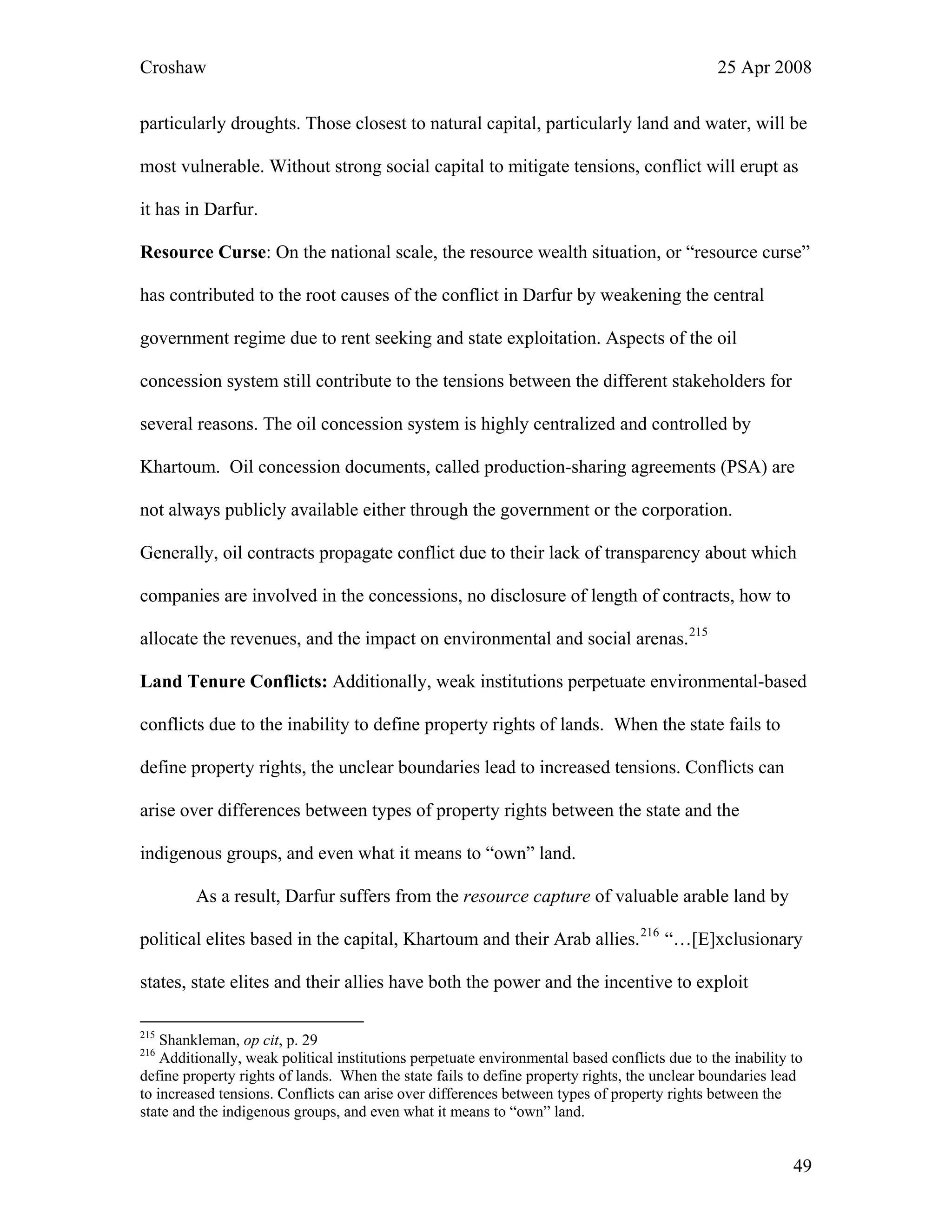 Croshaw 25 Apr 2008
particularly droughts. Those closest to natural capital, particularly land and water, will be
most vulnerable. Without strong social capital to mitigate tensions, conflict will erupt as
it has in Darfur.
Resource Curse: On the national scale, the resource wealth situation, or “resource curse”
has contributed to the root causes of the conflict in Darfur by weakening the central
government regime due to rent seeking and state exploitation. Aspects of the oil
concession system still contribute to the tensions between the different stakeholders for
several reasons. The oil concession system is highly centralized and controlled by
Khartoum. Oil concession documents, called production-sharing agreements (PSA) are
not always publicly available either through the government or the corporation.
Generally, oil contracts propagate conflict due to their lack of transparency about which
companies are involved in the concessions, no disclosure of length of contracts, how to
allocate the revenues, and the impact on environmental and social arenas.215
Land Tenure Conflicts: Additionally, weak institutions perpetuate environmental-based
conflicts due to the inability to define property rights of lands. When the state fails to
define property rights, the unclear boundaries lead to increased tensions. Conflicts can
arise over differences between types of property rights between the state and the
indigenous groups, and even what it means to “own” land.
As a result, Darfur suffers from the resource capture of valuable arable land by
political elites based in the capital, Khartoum and their Arab allies.216
“…[E]xclusionary
states, state elites and their allies have both the power and the incentive to exploit
215
Shankleman, op cit, p. 29
216
Additionally, weak political institutions perpetuate environmental based conflicts due to the inability to
define property rights of lands. When the state fails to define property rights, the unclear boundaries lead
to increased tensions. Conflicts can arise over differences between types of property rights between the
state and the indigenous groups, and even what it means to “own” land.
49
 