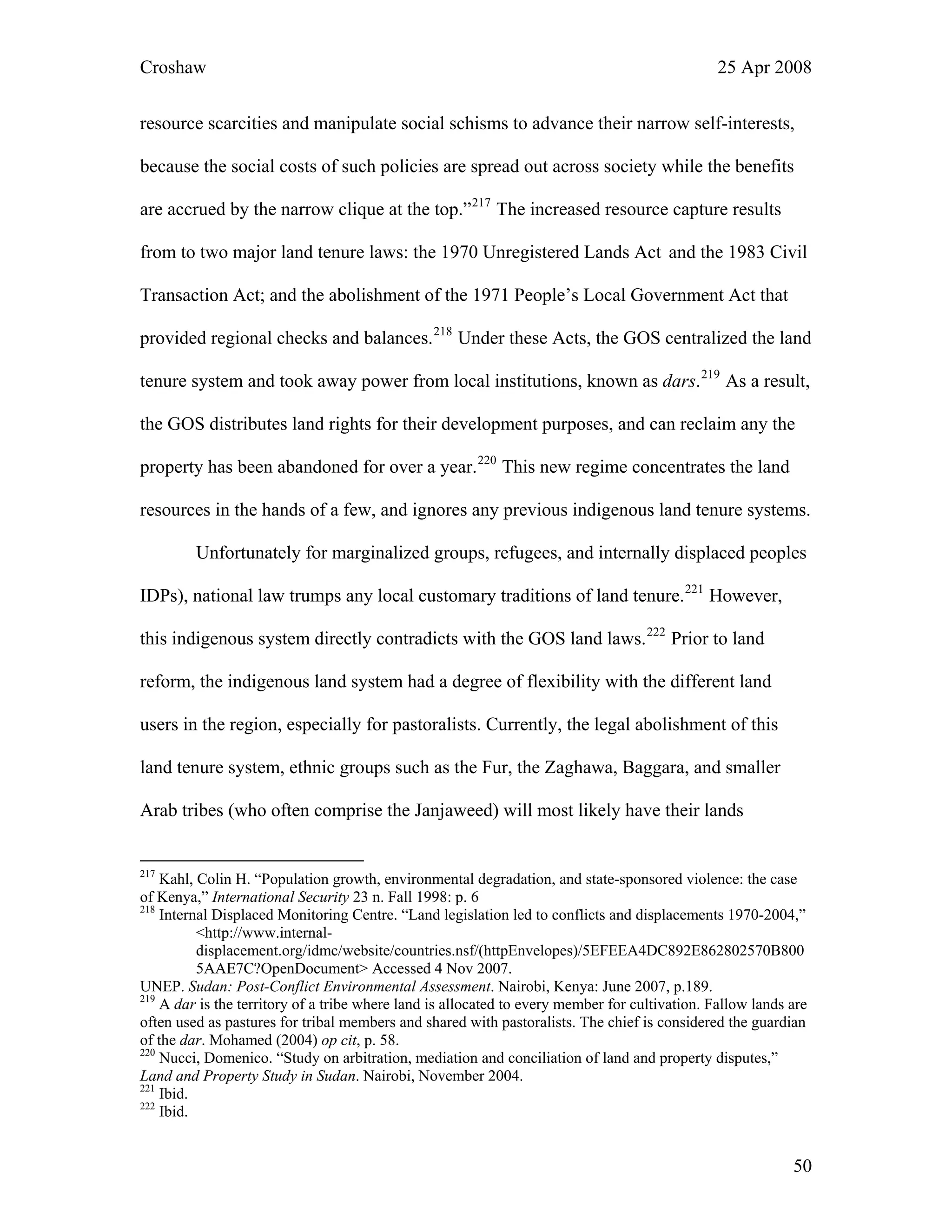 Croshaw 25 Apr 2008
resource scarcities and manipulate social schisms to advance their narrow self-interests,
because the social costs of such policies are spread out across society while the benefits
are accrued by the narrow clique at the top.”217
The increased resource capture results
from to two major land tenure laws: the 1970 Unregistered Lands Act and the 1983 Civil
Transaction Act; and the abolishment of the 1971 People’s Local Government Act that
provided regional checks and balances.218
Under these Acts, the GOS centralized the land
tenure system and took away power from local institutions, known as dars.219
As a result,
the GOS distributes land rights for their development purposes, and can reclaim any the
property has been abandoned for over a year.220
This new regime concentrates the land
resources in the hands of a few, and ignores any previous indigenous land tenure systems.
Unfortunately for marginalized groups, refugees, and internally displaced peoples
IDPs), national law trumps any local customary traditions of land tenure.221
However,
this indigenous system directly contradicts with the GOS land laws.222
Prior to land
reform, the indigenous land system had a degree of flexibility with the different land
users in the region, especially for pastoralists. Currently, the legal abolishment of this
land tenure system, ethnic groups such as the Fur, the Zaghawa, Baggara, and smaller
Arab tribes (who often comprise the Janjaweed) will most likely have their lands
217
Kahl, Colin H. “Population growth, environmental degradation, and state-sponsored violence: the case
of Kenya,” International Security 23 n. Fall 1998: p. 6
218
Internal Displaced Monitoring Centre. “Land legislation led to conflicts and displacements 1970-2004,”
<http://www.internal-
displacement.org/idmc/website/countries.nsf/(httpEnvelopes)/5EFEEA4DC892E862802570B800
5AAE7C?OpenDocument> Accessed 4 Nov 2007.
UNEP. Sudan: Post-Conflict Environmental Assessment. Nairobi, Kenya: June 2007, p.189.
219
A dar is the territory of a tribe where land is allocated to every member for cultivation. Fallow lands are
often used as pastures for tribal members and shared with pastoralists. The chief is considered the guardian
of the dar. Mohamed (2004) op cit, p. 58.
220
Nucci, Domenico. “Study on arbitration, mediation and conciliation of land and property disputes,”
Land and Property Study in Sudan. Nairobi, November 2004.
221
Ibid.
222
Ibid.
50
 