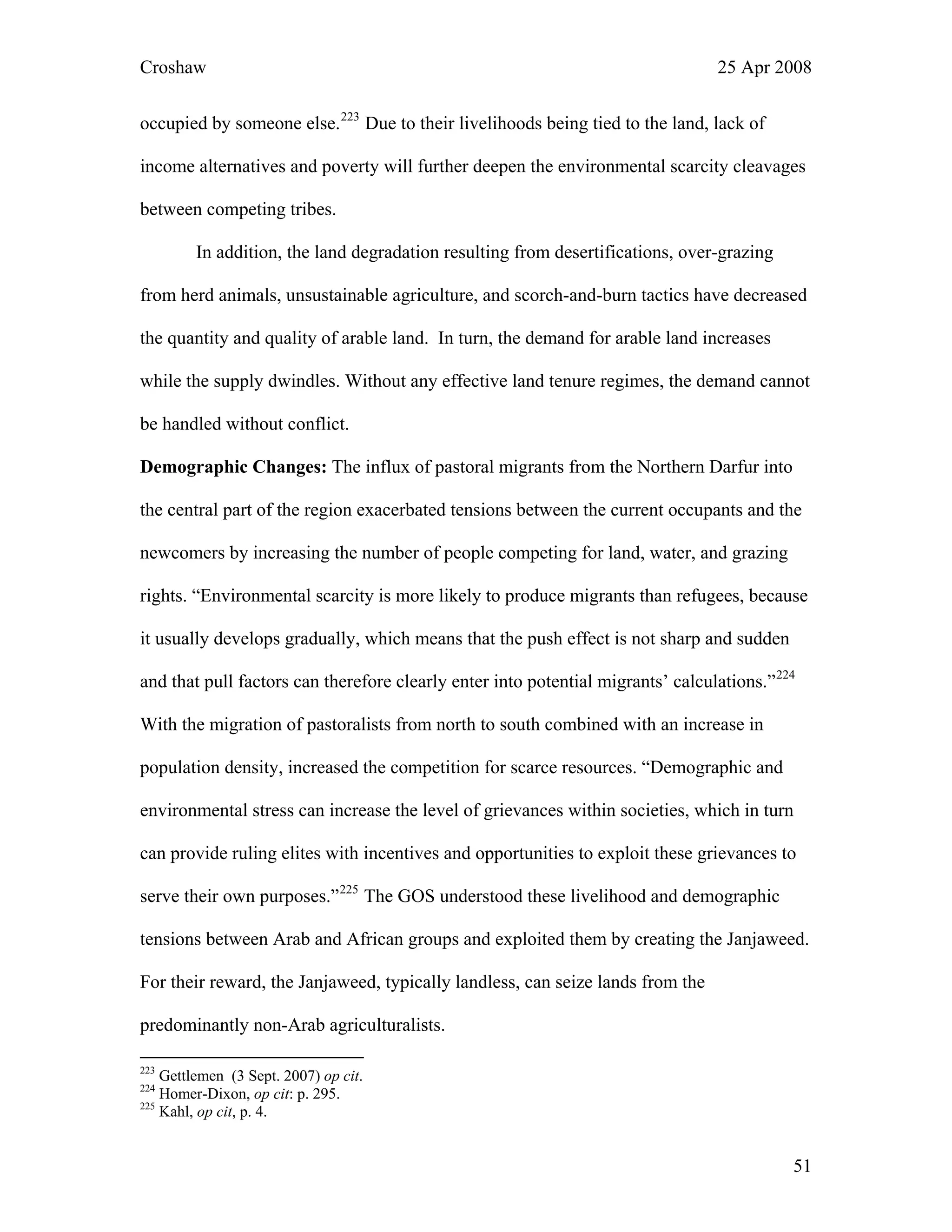 Croshaw 25 Apr 2008
occupied by someone else.223
Due to their livelihoods being tied to the land, lack of
income alternatives and poverty will further deepen the environmental scarcity cleavages
between competing tribes.
In addition, the land degradation resulting from desertifications, over-grazing
from herd animals, unsustainable agriculture, and scorch-and-burn tactics have decreased
the quantity and quality of arable land. In turn, the demand for arable land increases
while the supply dwindles. Without any effective land tenure regimes, the demand cannot
be handled without conflict.
Demographic Changes: The influx of pastoral migrants from the Northern Darfur into
the central part of the region exacerbated tensions between the current occupants and the
newcomers by increasing the number of people competing for land, water, and grazing
rights. “Environmental scarcity is more likely to produce migrants than refugees, because
it usually develops gradually, which means that the push effect is not sharp and sudden
and that pull factors can therefore clearly enter into potential migrants’ calculations.”224
With the migration of pastoralists from north to south combined with an increase in
population density, increased the competition for scarce resources. “Demographic and
environmental stress can increase the level of grievances within societies, which in turn
can provide ruling elites with incentives and opportunities to exploit these grievances to
serve their own purposes.”225
The GOS understood these livelihood and demographic
tensions between Arab and African groups and exploited them by creating the Janjaweed.
For their reward, the Janjaweed, typically landless, can seize lands from the
predominantly non-Arab agriculturalists.
223
Gettlemen (3 Sept. 2007) op cit.
224
Homer-Dixon, op cit: p. 295.
225
Kahl, op cit, p. 4.
51
 