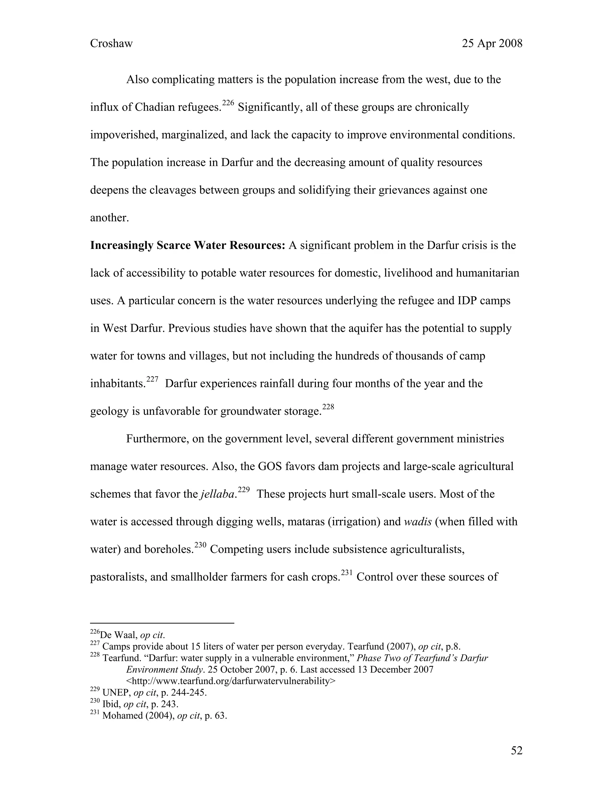 Croshaw 25 Apr 2008
Also complicating matters is the population increase from the west, due to the
influx of Chadian refugees.226
Significantly, all of these groups are chronically
impoverished, marginalized, and lack the capacity to improve environmental conditions.
The population increase in Darfur and the decreasing amount of quality resources
deepens the cleavages between groups and solidifying their grievances against one
another.
Increasingly Scarce Water Resources: A significant problem in the Darfur crisis is the
lack of accessibility to potable water resources for domestic, livelihood and humanitarian
uses. A particular concern is the water resources underlying the refugee and IDP camps
in West Darfur. Previous studies have shown that the aquifer has the potential to supply
water for towns and villages, but not including the hundreds of thousands of camp
inhabitants.227
Darfur experiences rainfall during four months of the year and the
geology is unfavorable for groundwater storage.228
Furthermore, on the government level, several different government ministries
manage water resources. Also, the GOS favors dam projects and large-scale agricultural
schemes that favor the jellaba.229
These projects hurt small-scale users. Most of the
water is accessed through digging wells, mataras (irrigation) and wadis (when filled with
water) and boreholes.230
Competing users include subsistence agriculturalists,
pastoralists, and smallholder farmers for cash crops.231
Control over these sources of
226
De Waal, op cit.
227
Camps provide about 15 liters of water per person everyday. Tearfund (2007), op cit, p.8.
228
Tearfund. “Darfur: water supply in a vulnerable environment,” Phase Two of Tearfund’s Darfur
Environment Study. 25 October 2007, p. 6. Last accessed 13 December 2007
<http://www.tearfund.org/darfurwatervulnerability>
229
UNEP, op cit, p. 244-245.
230
Ibid, op cit, p. 243.
231
Mohamed (2004), op cit, p. 63.
52
 