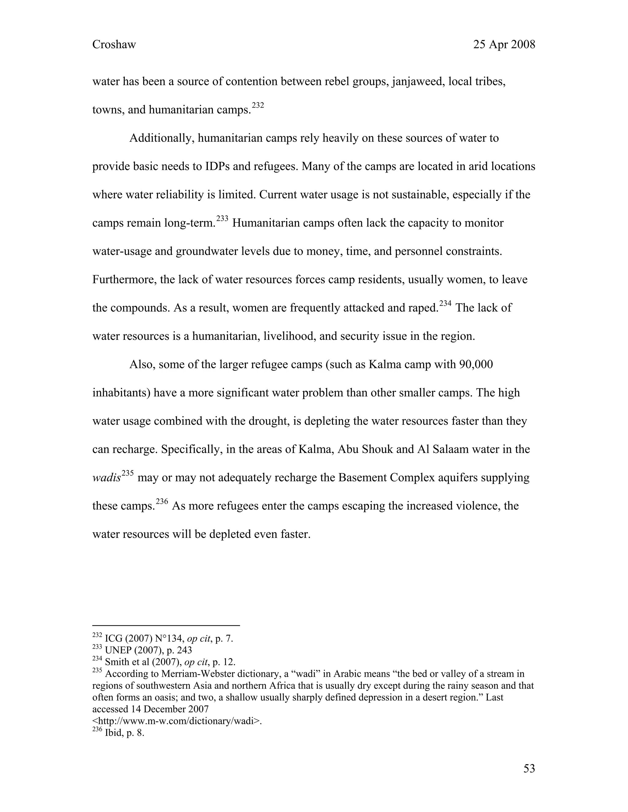 Croshaw 25 Apr 2008
water has been a source of contention between rebel groups, janjaweed, local tribes,
towns, and humanitarian camps.232
Additionally, humanitarian camps rely heavily on these sources of water to
provide basic needs to IDPs and refugees. Many of the camps are located in arid locations
where water reliability is limited. Current water usage is not sustainable, especially if the
camps remain long-term.233
Humanitarian camps often lack the capacity to monitor
water-usage and groundwater levels due to money, time, and personnel constraints.
Furthermore, the lack of water resources forces camp residents, usually women, to leave
the compounds. As a result, women are frequently attacked and raped.234
The lack of
water resources is a humanitarian, livelihood, and security issue in the region.
Also, some of the larger refugee camps (such as Kalma camp with 90,000
inhabitants) have a more significant water problem than other smaller camps. The high
water usage combined with the drought, is depleting the water resources faster than they
can recharge. Specifically, in the areas of Kalma, Abu Shouk and Al Salaam water in the
wadis235
may or may not adequately recharge the Basement Complex aquifers supplying
these camps.236
As more refugees enter the camps escaping the increased violence, the
water resources will be depleted even faster.
232
ICG (2007) N°134, op cit, p. 7.
233
UNEP (2007), p. 243
234
Smith et al (2007), op cit, p. 12.
235
According to Merriam-Webster dictionary, a “wadi” in Arabic means “the bed or valley of a stream in
regions of southwestern Asia and northern Africa that is usually dry except during the rainy season and that
often forms an oasis; and two, a shallow usually sharply defined depression in a desert region.” Last
accessed 14 December 2007
<http://www.m-w.com/dictionary/wadi>.
236
Ibid, p. 8.
53
 