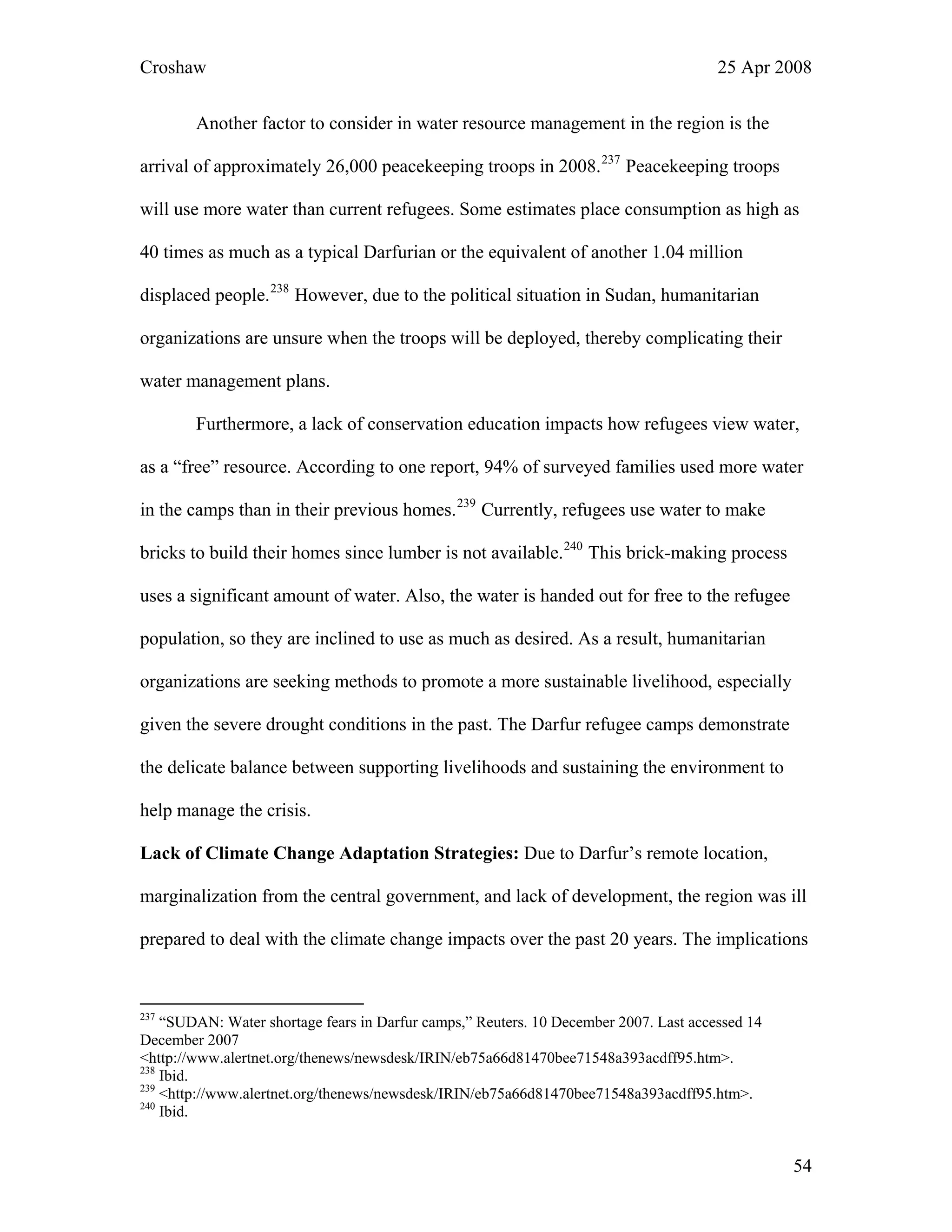 Croshaw 25 Apr 2008
Another factor to consider in water resource management in the region is the
arrival of approximately 26,000 peacekeeping troops in 2008.237
Peacekeeping troops
will use more water than current refugees. Some estimates place consumption as high as
40 times as much as a typical Darfurian or the equivalent of another 1.04 million
displaced people.
g their
ans.
238
However, due to the political situation in Sudan, humanitarian
organizations are unsure when the troops will be deployed, thereby complicatin
water management pl
Furthermore, a lack of conservation education impacts how refugees view water,
as a “free” resource. According to one report, 94% of surveyed families used more water
in the camps than in their previous homes.239
Currently, refugees use water to make
bricks to build their homes since lumber is not available.240
This brick-making process
uses a significant amount of water. Also, the water is handed out for free to the refugee
population, so they are inclined to use as much as desired. As a result, humanitarian
organizations are seeking methods to promote a more sustainable livelihood, especially
given the severe drought conditions in the past. The Darfur refugee camps demonstrate
the delicate balance between supporting livelihoods and sustaining the environment to
help manage the crisis.
Lack of Climate Change Adaptation Strategies: Due to Darfur’s remote location,
marginalization from the central government, and lack of development, the region was ill
prepared to deal with the climate change impacts over the past 20 years. The implications
237
“SUDAN: Water shortage fears in Darfur camps,” Reuters. 10 December 2007. Last accessed 14
December 2007
<http://www.alertnet.org/thenews/newsdesk/IRIN/eb75a66d81470bee71548a393acdff95.htm>.
238
Ibid.
239
<http://www.alertnet.org/thenews/newsdesk/IRIN/eb75a66d81470bee71548a393acdff95.htm>.
240
Ibid.
54
 