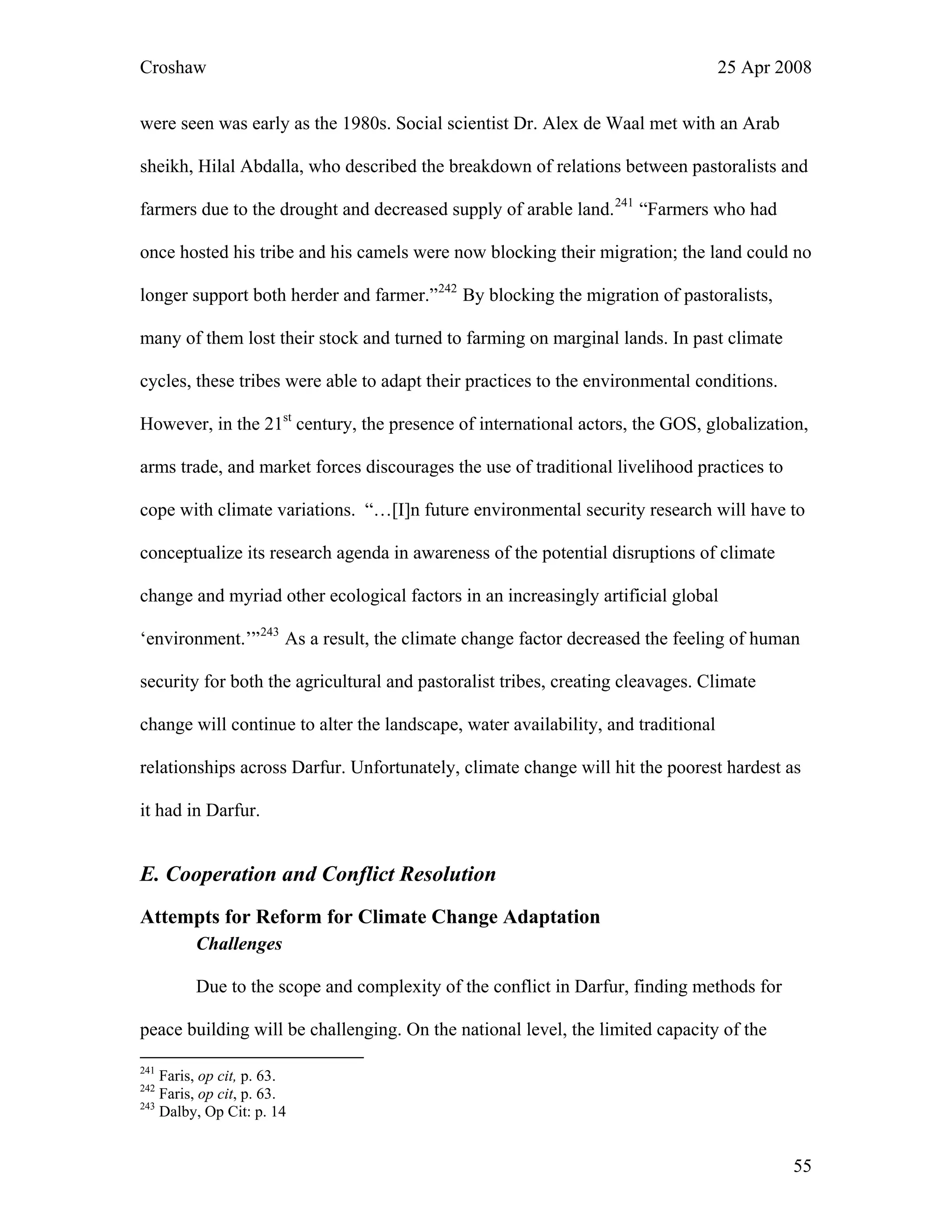 Croshaw 25 Apr 2008
were seen was early as the 1980s. Social scientist Dr. Alex de Waal met with an Arab
sheikh, Hilal Abdalla, who described the breakdown of relations between pastoralists and
farmers due to the drought and decreased supply of arable land.241
“Farmers who had
once hosted his tribe and his camels were now blocking their migration; the land could no
longer support both herder and farmer.”242
By blocking the migration of pastoralists,
many of them lost their stock and turned to farming on marginal lands. In past climate
cycles, these tribes were able to adapt their practices to the environmental conditions.
However, in the 21st
century, the presence of international actors, the GOS, globalization,
arms trade, and market forces discourages the use of traditional livelihood practices to
cope with climate variations. “…[I]n future environmental security research will have to
conceptualize its research agenda in awareness of the potential disruptions of climate
change and myriad other ecological factors in an increasingly artificial global
‘environment.’”243
As a result, the climate change factor decreased the feeling of human
security for both the agricultural and pastoralist tribes, creating cleavages. Climate
change will continue to alter the landscape, water availability, and traditional
relationships across Darfur. Unfortunately, climate change will hit the poorest hardest as
it had in Darfur.
E. Cooperation and Conflict Resolution
Attempts for Reform for Climate Change Adaptation
Challenges
Due to the scope and complexity of the conflict in Darfur, finding methods for
peace building will be challenging. On the national level, the limited capacity of the
241
Faris, op cit, p. 63.
242
Faris, op cit, p. 63.
243
Dalby, Op Cit: p. 14
55
 