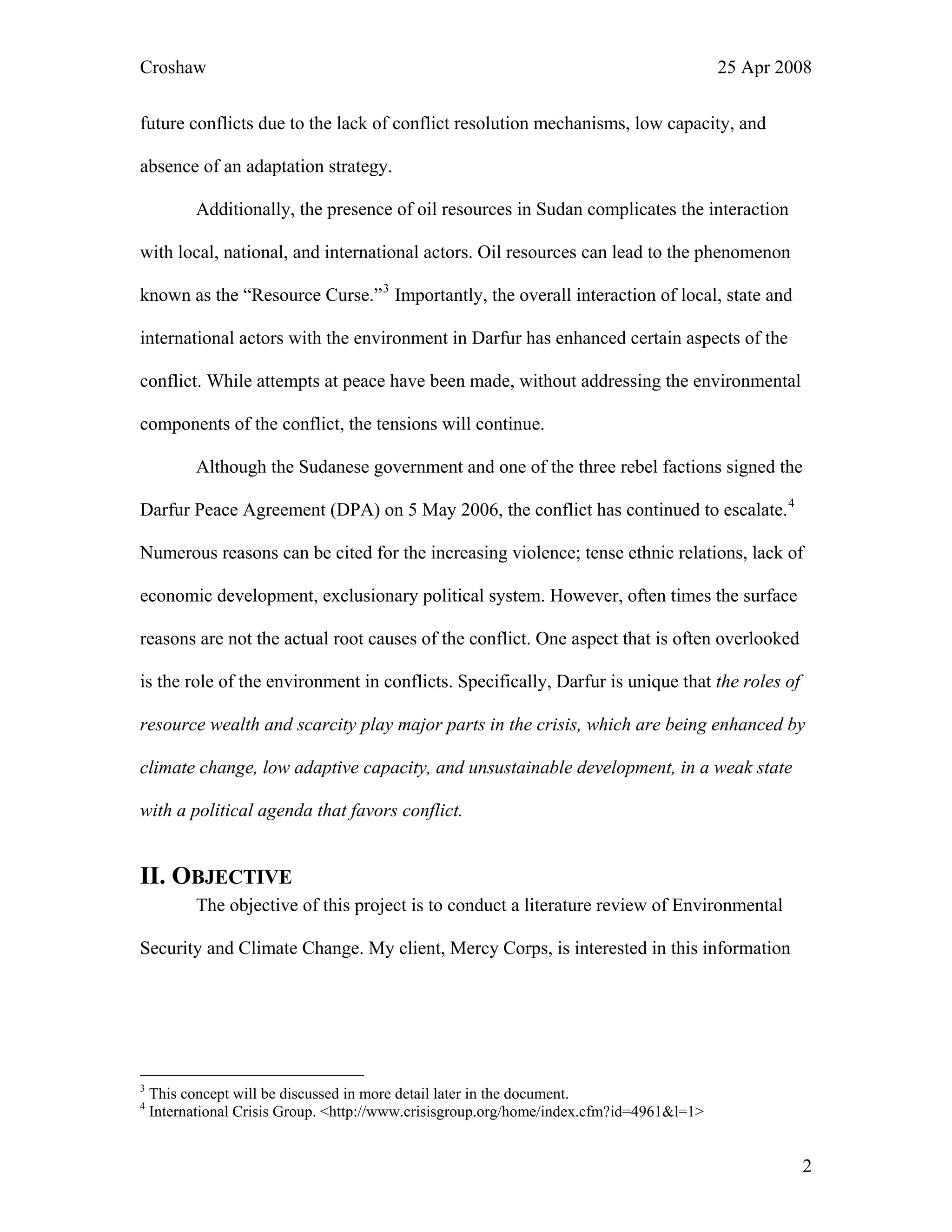 Croshaw 25 Apr 2008
future conflicts due to the lack of conflict resolution mechanisms, low capacity, and
absence of an adaptation strategy.
Additionally, the presence of oil resources in Sudan complicates the interaction
with local, national, and international actors. Oil resources can lead to the phenomenon
known as the “Resource Curse.”3
Importantly, the overall interaction of local, state and
international actors with the environment in Darfur has enhanced certain aspects of the
conflict. While attempts at peace have been made, without addressing the environmental
components of the conflict, the tensions will continue.
Although the Sudanese government and one of the three rebel factions signed the
Darfur Peace Agreement (DPA) on 5 May 2006, the conflict has continued to escalate.4
Numerous reasons can be cited for the increasing violence; tense ethnic relations, lack of
economic development, exclusionary political system. However, often times the surface
reasons are not the actual root causes of the conflict. One aspect that is often overlooked
is the role of the environment in conflicts. Specifically, Darfur is unique that the roles of
resource wealth and scarcity play major parts in the crisis, which are being enhanced by
climate change, low adaptive capacity, and unsustainable development, in a weak state
with a political agenda that favors conflict.
II. OBJECTIVE
The objective of this project is to conduct a literature review of Environmental
Security and Climate Change. My client, Mercy Corps, is interested in this information
3
This concept will be discussed in more detail later in the document.
4
International Crisis Group. <http://www.crisisgroup.org/home/index.cfm?id=4961&l=1>
2
 