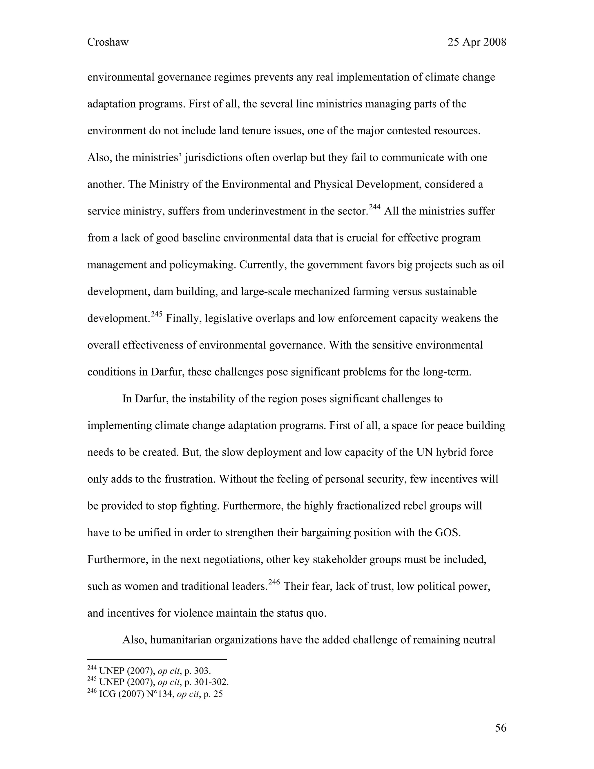 Croshaw 25 Apr 2008
environmental governance regimes prevents any real implementation of climate change
adaptation programs. First of all, the several line ministries managing parts of the
environment do not include land tenure issues, one of the major contested resources.
Also, the ministries’ jurisdictions often overlap but they fail to communicate with one
another. The Ministry of the Environmental and Physical Development, considered a
service ministry, suffers from underinvestment in the sector.244
All the ministries suffer
from a lack of good baseline environmental data that is crucial for effective program
management and policymaking. Currently, the government favors big projects such as oil
development, dam building, and large-scale mechanized farming versus sustainable
development.245
Finally, legislative overlaps and low enforcement capacity weakens the
overall effectiveness of environmental governance. With the sensitive environmental
conditions in Darfur, these challenges pose significant problems for the long-term.
In Darfur, the instability of the region poses significant challenges to
implementing climate change adaptation programs. First of all, a space for peace building
needs to be created. But, the slow deployment and low capacity of the UN hybrid force
only adds to the frustration. Without the feeling of personal security, few incentives will
be provided to stop fighting. Furthermore, the highly fractionalized rebel groups will
have to be unified in order to strengthen their bargaining position with the GOS.
Furthermore, in the next negotiations, other key stakeholder groups must be included,
such as women and traditional leaders.246
Their fear, lack of trust, low political power,
and incentives for violence maintain the status quo.
Also, humanitarian organizations have the added challenge of remaining neutral
244
UNEP (2007), op cit, p. 303.
245
UNEP (2007), op cit, p. 301-302.
246
ICG (2007) N°134, op cit, p. 25
56
 