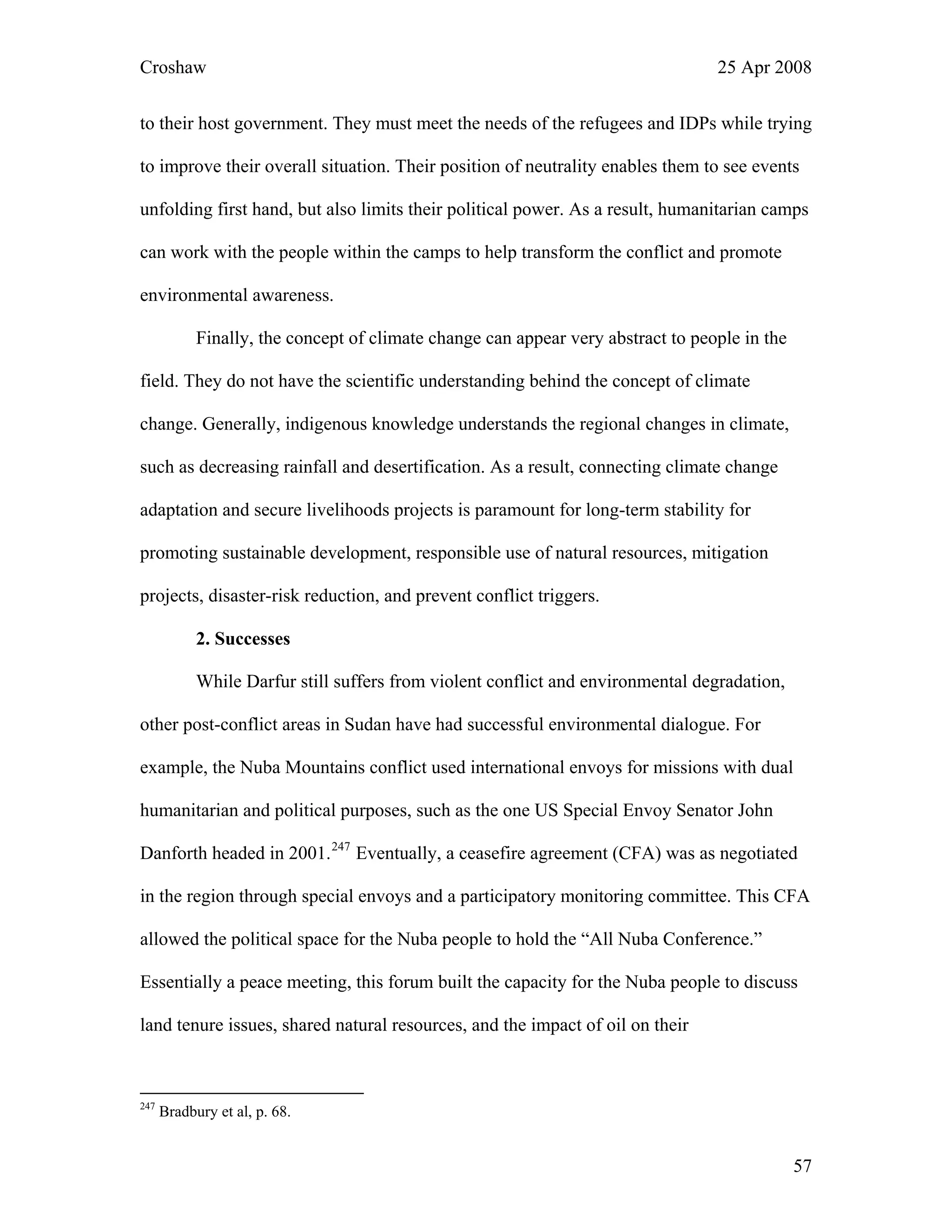 Croshaw 25 Apr 2008
to their host government. They must meet the needs of the refugees and IDPs while trying
to improve their overall situation. Their position of neutrality enables them to see events
unfolding first hand, but also limits their political power. As a result, humanitarian camps
can work with the people within the camps to help transform the conflict and promote
environmental awareness.
Finally, the concept of climate change can appear very abstract to people in the
field. They do not have the scientific understanding behind the concept of climate
change. Generally, indigenous knowledge understands the regional changes in climate,
such as decreasing rainfall and desertification. As a result, connecting climate change
adaptation and secure livelihoods projects is paramount for long-term stability for
promoting sustainable development, responsible use of natural resources, mitigation
projects, disaster-risk reduction, and prevent conflict triggers.
2. Successes
While Darfur still suffers from violent conflict and environmental degradation,
other post-conflict areas in Sudan have had successful environmental dialogue. For
example, the Nuba Mountains conflict used international envoys for missions with dual
humanitarian and political purposes, such as the one US Special Envoy Senator John
Danforth headed in 2001.247
Eventually, a ceasefire agreement (CFA) was as negotiated
in the region through special envoys and a participatory monitoring committee. This CFA
allowed the political space for the Nuba people to hold the “All Nuba Conference.”
Essentially a peace meeting, this forum built the capacity for the Nuba people to discuss
land tenure issues, shared natural resources, and the impact of oil on their
247
Bradbury et al, p. 68.
57
 