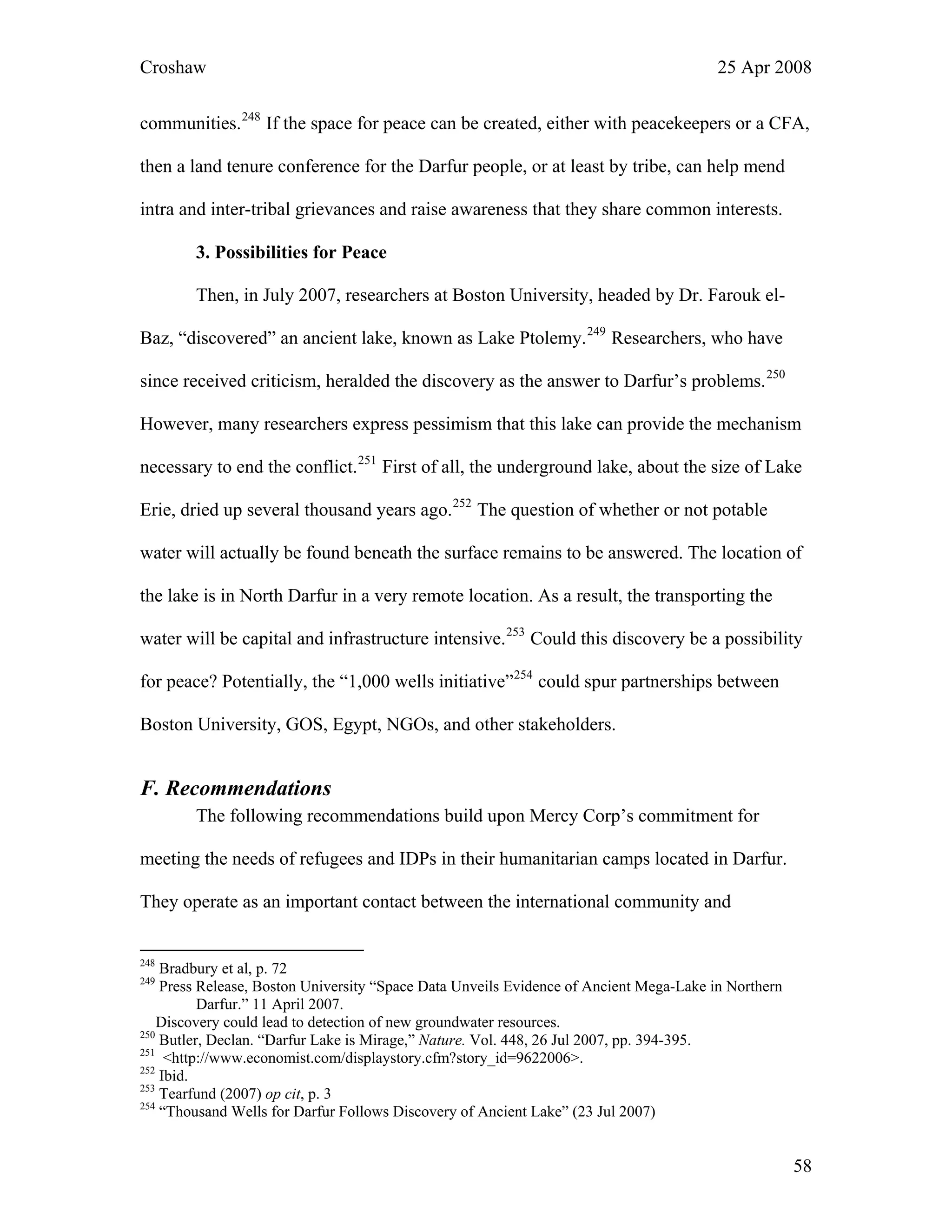 Croshaw 25 Apr 2008
communities.248
If the space for peace can be created, either with peacekeepers or a CFA,
then a land tenure conference for the Darfur people, or at least by tribe, can help mend
intra and inter-tribal grievances and raise awareness that they share common interests.
3. Possibilities for Peace
Then, in July 2007, researchers at Boston University, headed by Dr. Farouk el-
Baz, “discovered” an ancient lake, known as Lake Ptolemy.249
Researchers, who have
since received criticism, heralded the discovery as the answer to Darfur’s problems.250
However, many researchers express pessimism that this lake can provide the mechanism
necessary to end the conflict.251
First of all, the underground lake, about the size of Lake
Erie, dried up several thousand years ago.252
The question of whether or not potable
water will actually be found beneath the surface remains to be answered. The location o
the lake is in North Darfur in a very remote location. As a result, the transporting the
water will be capital and infrastructure intensive.
f
y
lders.
253
Could this discovery be a possibilit
for peace? Potentially, the “1,000 wells initiative”254
could spur partnerships between
Boston University, GOS, Egypt, NGOs, and other stakeho
F. Recommendations
The following recommendations build upon Mercy Corp’s commitment for
meeting the needs of refugees and IDPs in their humanitarian camps located in Darfur.
They operate as an important contact between the international community and
248
Bradbury et al, p. 72
249
Press Release, Boston University “Space Data Unveils Evidence of Ancient Mega-Lake in Northern
Darfur.” 11 April 2007.
Discovery could lead to detection of new groundwater resources.
250
Butler, Declan. “Darfur Lake is Mirage,” Nature. Vol. 448, 26 Jul 2007, pp. 394-395.
251
<http://www.economist.com/displaystory.cfm?story_id=9622006>.
252
Ibid.
253
Tearfund (2007) op cit, p. 3
254
“Thousand Wells for Darfur Follows Discovery of Ancient Lake” (23 Jul 2007)
58
 