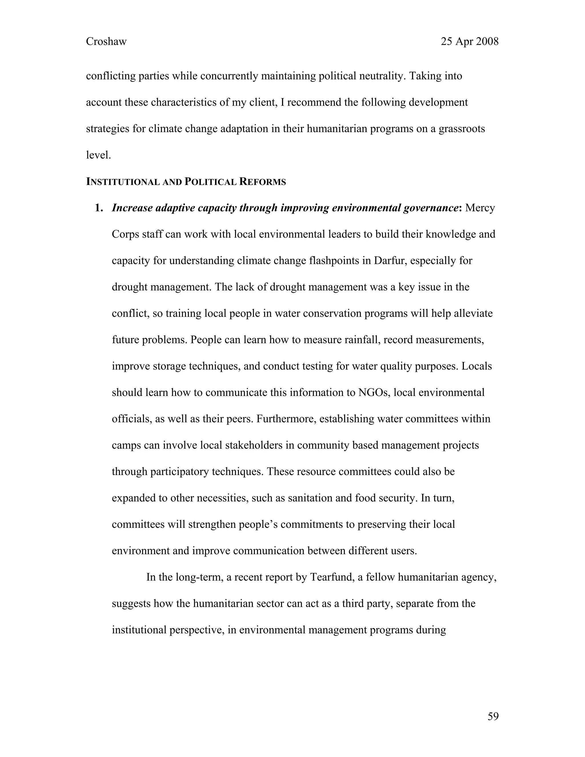 Croshaw 25 Apr 2008
conflicting parties while concurrently maintaining political neutrality. Taking into
account these characteristics of my client, I recommend the following development
strategies for climate change adaptation in their humanitarian programs on a grassroots
level.
INSTITUTIONAL AND POLITICAL REFORMS
1. Increase adaptive capacity through improving environmental governance: Mercy
Corps staff can work with local environmental leaders to build their knowledge and
capacity for understanding climate change flashpoints in Darfur, especially for
drought management. The lack of drought management was a key issue in the
conflict, so training local people in water conservation programs will help alleviate
future problems. People can learn how to measure rainfall, record measurements,
improve storage techniques, and conduct testing for water quality purposes. Locals
should learn how to communicate this information to NGOs, local environmental
officials, as well as their peers. Furthermore, establishing water committees within
camps can involve local stakeholders in community based management projects
through participatory techniques. These resource committees could also be
expanded to other necessities, such as sanitation and food security. In turn,
committees will strengthen people’s commitments to preserving their local
environment and improve communication between different users.
In the long-term, a recent report by Tearfund, a fellow humanitarian agency,
suggests how the humanitarian sector can act as a third party, separate from the
institutional perspective, in environmental management programs during
59
 