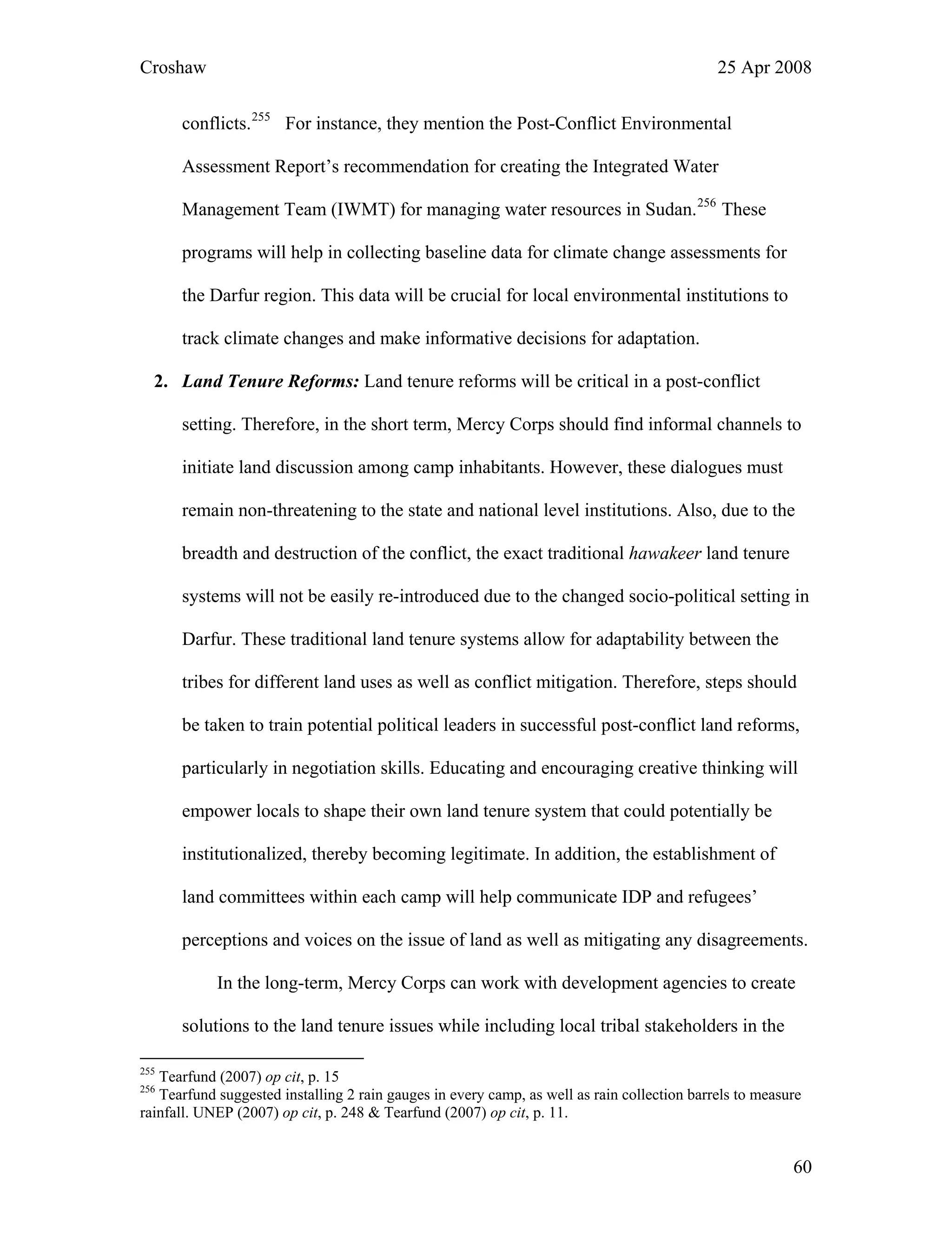 Croshaw 25 Apr 2008
conflicts.255
For instance, they mention the Post-Conflict Environmental
Assessment Report’s recommendation for creating the Integrated Water
Management Team (IWMT) for managing water resources in Sudan.256
These
programs will help in collecting baseline data for climate change assessments for
the Darfur region. This data will be crucial for local environmental institutions to
track climate changes and make informative decisions for adaptation.
2. Land Tenure Reforms: Land tenure reforms will be critical in a post-conflict
setting. Therefore, in the short term, Mercy Corps should find informal channels to
initiate land discussion among camp inhabitants. However, these dialogues must
remain non-threatening to the state and national level institutions. Also, due to the
breadth and destruction of the conflict, the exact traditional hawakeer land tenure
systems will not be easily re-introduced due to the changed socio-political setting in
Darfur. These traditional land tenure systems allow for adaptability between the
tribes for different land uses as well as conflict mitigation. Therefore, steps should
be taken to train potential political leaders in successful post-conflict land reforms,
particularly in negotiation skills. Educating and encouraging creative thinking will
empower locals to shape their own land tenure system that could potentially be
institutionalized, thereby becoming legitimate. In addition, the establishment of
land committees within each camp will help communicate IDP and refugees’
perceptions and voices on the issue of land as well as mitigating any disagreements.
In the long-term, Mercy Corps can work with development agencies to create
solutions to the land tenure issues while including local tribal stakeholders in the
255
Tearfund (2007) op cit, p. 15
256
Tearfund suggested installing 2 rain gauges in every camp, as well as rain collection barrels to measure
rainfall. UNEP (2007) op cit, p. 248 & Tearfund (2007) op cit, p. 11.
60
 