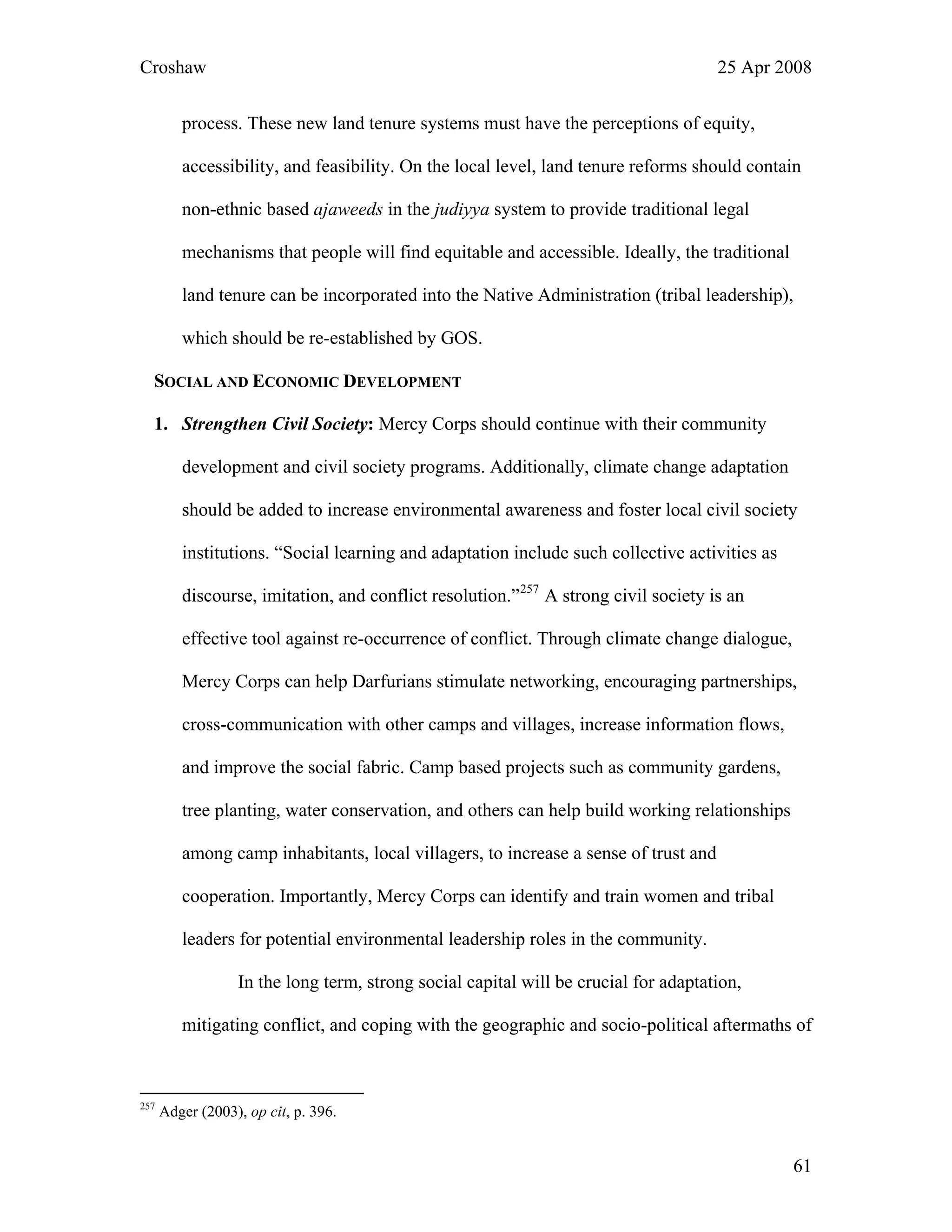 Croshaw 25 Apr 2008
process. These new land tenure systems must have the perceptions of equity,
accessibility, and feasibility. On the local level, land tenure reforms should contain
non-ethnic based ajaweeds in the judiyya system to provide traditional legal
mechanisms that people will find equitable and accessible. Ideally, the traditional
land tenure can be incorporated into the Native Administration (tribal leadership),
which should be re-established by GOS.
SOCIAL AND ECONOMIC DEVELOPMENT
1. Strengthen Civil Society: Mercy Corps should continue with their community
development and civil society programs. Additionally, climate change adaptation
should be added to increase environmental awareness and foster local civil society
institutions. “Social learning and adaptation include such collective activities as
discourse, imitation, and conflict resolution.”257
A strong civil society is an
effective tool against re-occurrence of conflict. Through climate change dialogue,
Mercy Corps can help Darfurians stimulate networking, encouraging partnerships,
cross-communication with other camps and villages, increase information flows,
and improve the social fabric. Camp based projects such as community gardens,
tree planting, water conservation, and others can help build working relationships
among camp inhabitants, local villagers, to increase a sense of trust and
cooperation. Importantly, Mercy Corps can identify and train women and tribal
leaders for potential environmental leadership roles in the community.
In the long term, strong social capital will be crucial for adaptation,
mitigating conflict, and coping with the geographic and socio-political aftermaths of
257
Adger (2003), op cit, p. 396.
61
 