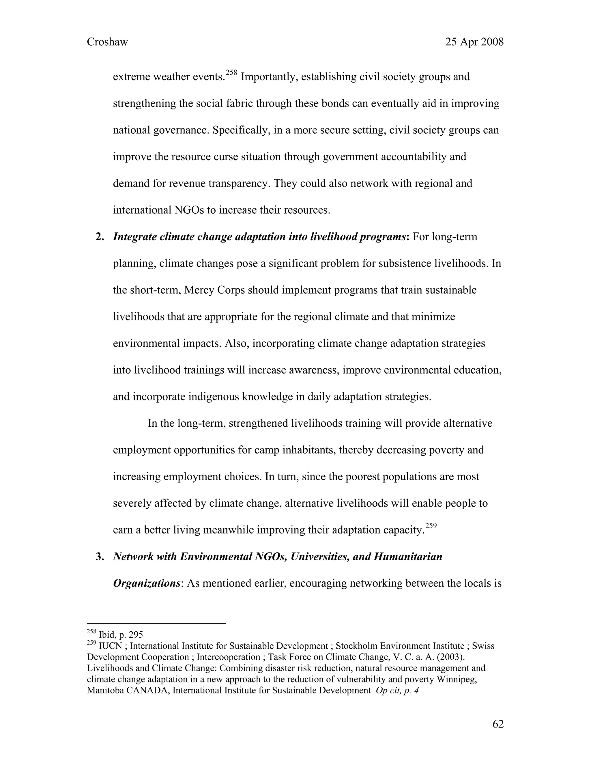 Croshaw 25 Apr 2008
extreme weather events.258
Importantly, establishing civil society groups and
strengthening the social fabric through these bonds can eventually aid in improving
national governance. Specifically, in a more secure setting, civil society groups can
improve the resource curse situation through government accountability and
demand for revenue transparency. They could also network with regional and
international NGOs to increase their resources.
2. Integrate climate change adaptation into livelihood programs: For long-term
planning, climate changes pose a significant problem for subsistence livelihoods. In
the short-term, Mercy Corps should implement programs that train sustainable
livelihoods that are appropriate for the regional climate and that minimize
environmental impacts. Also, incorporating climate change adaptation strategies
into livelihood trainings will increase awareness, improve environmental education,
and incorporate indigenous knowledge in daily adaptation strategies.
In the long-term, strengthened livelihoods training will provide alternative
employment opportunities for camp inhabitants, thereby decreasing poverty and
increasing employment choices. In turn, since the poorest populations are most
severely affected by climate change, alternative livelihoods will enable people to
earn a better living meanwhile improving their adaptation capacity.259
3. Network with Environmental NGOs, Universities, and Humanitarian
Organizations: As mentioned earlier, encouraging networking between the locals is
258
Ibid, p. 295
259
IUCN ; International Institute for Sustainable Development ; Stockholm Environment Institute ; Swiss
Development Cooperation ; Intercooperation ; Task Force on Climate Change, V. C. a. A. (2003).
Livelihoods and Climate Change: Combining disaster risk reduction, natural resource management and
climate change adaptation in a new approach to the reduction of vulnerability and poverty Winnipeg,
Manitoba CANADA, International Institute for Sustainable Development Op cit, p. 4
62
 