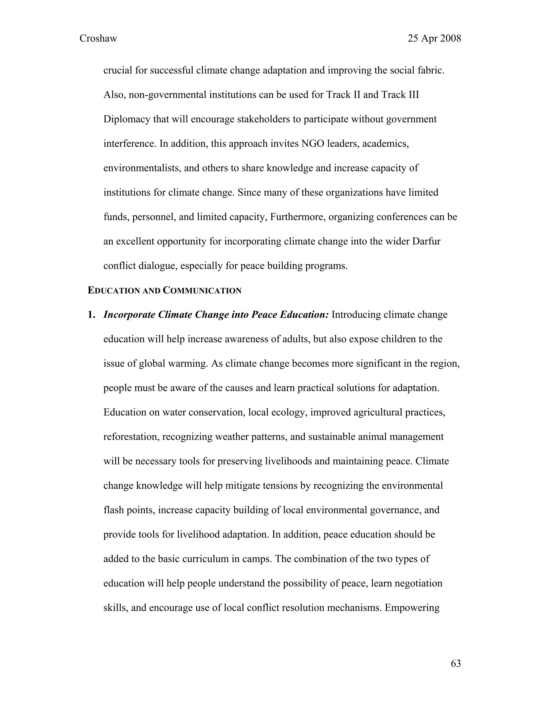 Croshaw 25 Apr 2008
crucial for successful climate change adaptation and improving the social fabric.
Also, non-governmental institutions can be used for Track II and Track III
Diplomacy that will encourage stakeholders to participate without government
interference. In addition, this approach invites NGO leaders, academics,
environmentalists, and others to share knowledge and increase capacity of
institutions for climate change. Since many of these organizations have limited
funds, personnel, and limited capacity, Furthermore, organizing conferences can be
an excellent opportunity for incorporating climate change into the wider Darfur
conflict dialogue, especially for peace building programs.
EDUCATION AND COMMUNICATION
1. Incorporate Climate Change into Peace Education: Introducing climate change
education will help increase awareness of adults, but also expose children to the
issue of global warming. As climate change becomes more significant in the region,
people must be aware of the causes and learn practical solutions for adaptation.
Education on water conservation, local ecology, improved agricultural practices,
reforestation, recognizing weather patterns, and sustainable animal management
will be necessary tools for preserving livelihoods and maintaining peace. Climate
change knowledge will help mitigate tensions by recognizing the environmental
flash points, increase capacity building of local environmental governance, and
provide tools for livelihood adaptation. In addition, peace education should be
added to the basic curriculum in camps. The combination of the two types of
education will help people understand the possibility of peace, learn negotiation
skills, and encourage use of local conflict resolution mechanisms. Empowering
63
 