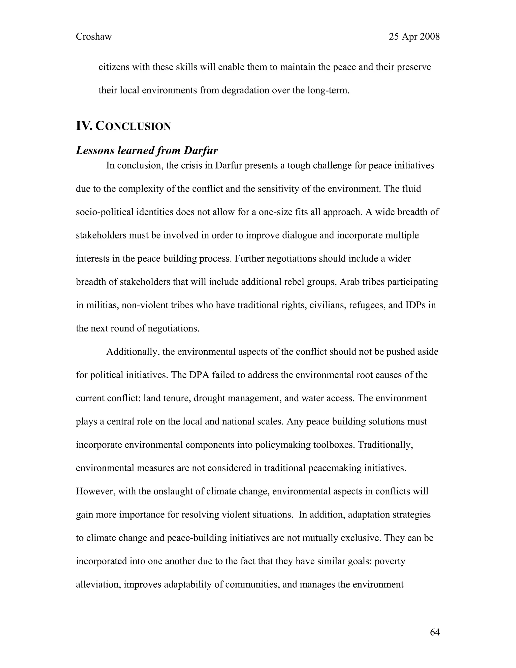Croshaw 25 Apr 2008
citizens with these skills will enable them to maintain the peace and their preserve
their local environments from degradation over the long-term.
IV. CONCLUSION
Lessons learned from Darfur
In conclusion, the crisis in Darfur presents a tough challenge for peace initiatives
due to the complexity of the conflict and the sensitivity of the environment. The fluid
socio-political identities does not allow for a one-size fits all approach. A wide breadth of
stakeholders must be involved in order to improve dialogue and incorporate multiple
interests in the peace building process. Further negotiations should include a wider
breadth of stakeholders that will include additional rebel groups, Arab tribes participating
in militias, non-violent tribes who have traditional rights, civilians, refugees, and IDPs in
the next round of negotiations.
Additionally, the environmental aspects of the conflict should not be pushed aside
for political initiatives. The DPA failed to address the environmental root causes of the
current conflict: land tenure, drought management, and water access. The environment
plays a central role on the local and national scales. Any peace building solutions must
incorporate environmental components into policymaking toolboxes. Traditionally,
environmental measures are not considered in traditional peacemaking initiatives.
However, with the onslaught of climate change, environmental aspects in conflicts will
gain more importance for resolving violent situations. In addition, adaptation strategies
to climate change and peace-building initiatives are not mutually exclusive. They can be
incorporated into one another due to the fact that they have similar goals: poverty
alleviation, improves adaptability of communities, and manages the environment
64
 